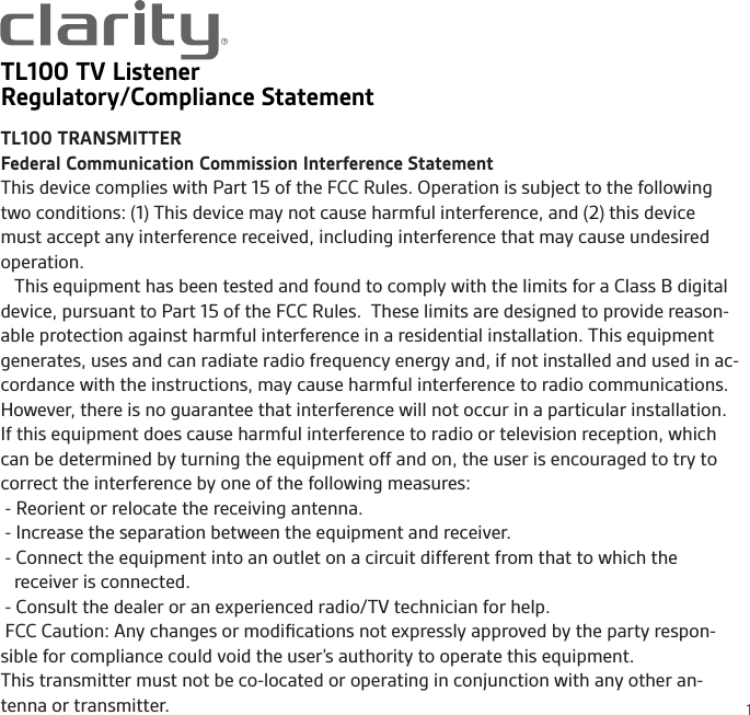 1TL100 TV ListenerRegulatory/Compliance StatementTL100 TRANSMITTERFederal Communication Commission Interference StatementThis device complies with Part 15 of the FCC Rules. Operation is subject to the following two conditions: (1) This device may not cause harmful interference, and (2) this device must accept any interference received, including interference that may cause undesired operation.   This equipment has been tested and found to comply with the limits for a Class B digital device, pursuant to Part 15 of the FCC Rules.  These limits are designed to provide reason-able protection against harmful interference in a residential installation. This equipment generates, uses and can radiate radio frequency energy and, if not installed and used in ac-cordance with the instructions, may cause harmful interference to radio communications.  However, there is no guarantee that interference will not occur in a particular installation.  If this equipment does cause harmful interference to radio or television reception, which can be determined by turning the equipment off and on, the user is encouraged to try to correct the interference by one of the following measures: - Reorient or relocate the receiving antenna. - Increase the separation between the equipment and receiver. - Connect the equipment into an outlet on a circuit different from that to which the receiver is connected. - Consult the dealer or an experienced radio/TV technician for help. FCC Caution: Any changes or modiﬁcations not expressly approved by the party respon-sible for compliance could void the user’s authority to operate this equipment.This transmitter must not be co-located or operating in conjunction with any other an-tenna or transmitter.