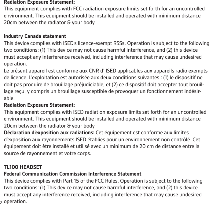 2Radiation Exposure Statement:This equipment complies with FCC radiation exposure limits set forth for an uncontrolled environment. This equipment should be installed and operated with minimum distance 20cm between the radiator &amp; your body. Industry Canada statementThis device complies with ISED’s licence-exempt RSSs. Operation is subject to the following two conditions: (1) This device may not cause harmful interference, and (2) this device must accept any interference received, including interference that may cause undesired operation.Le présent appareil est conforme aux CNR d’ ISED applicables aux appareils radio exempts de licence. L’exploitation est autorisée aux deux conditions suivantes : (1) le dispositif ne doit pas produire de brouillage préjudiciable, et (2) ce dispositif doit accepter tout brouil-lage reçu, y compris un brouillage susceptible de provoquer un fonctionnement indésir-able.Radiation Exposure Statement:This equipment complies with ISED radiation exposure limits set forth for an uncontrolled environment. This equipment should be installed and operated with minimum distance 20cm between the radiator &amp; your body.Déclaration d’exposition aux radiations: Cet équipement est conforme aux limites d’exposition aux rayonnements ISED établies pour un environnement non contrôlé. Cet équipement doit être installé et utilisé avec un minimum de 20 cm de distance entre la source de rayonnement et votre corps.TL100 HEADSETFederal Communication Commission Interference StatementThis device complies with Part 15 of the FCC Rules. Operation is subject to the following two conditions: (1) This device may not cause harmful interference, and (2) this device must accept any interference received, including interference that may cause undesired operation.