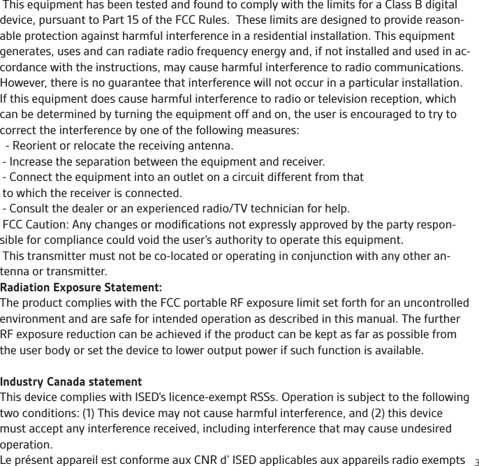 3 This equipment has been tested and found to comply with the limits for a Class B digital device, pursuant to Part 15 of the FCC Rules.  These limits are designed to provide reason-able protection against harmful interference in a residential installation. This equipment generates, uses and can radiate radio frequency energy and, if not installed and used in ac-cordance with the instructions, may cause harmful interference to radio communications.  However, there is no guarantee that interference will not occur in a particular installation.  If this equipment does cause harmful interference to radio or television reception, which can be determined by turning the equipment off and on, the user is encouraged to try to correct the interference by one of the following measures:  - Reorient or relocate the receiving antenna. - Increase the separation between the equipment and receiver. - Connect the equipment into an outlet on a circuit different from that to which the receiver is connected. - Consult the dealer or an experienced radio/TV technician for help.  FCC Caution: Any changes or modiﬁcations not expressly approved by the party respon-sible for compliance could void the user’s authority to operate this equipment.  This transmitter must not be co-located or operating in conjunction with any other an-tenna or transmitter.Radiation Exposure Statement:The product complies with the FCC portable RF exposure limit set forth for an uncontrolled environment and are safe for intended operation as described in this manual. The further RF exposure reduction can be achieved if the product can be kept as far as possible from the user body or set the device to lower output power if such function is available.Industry Canada statementThis device complies with ISED’s licence-exempt RSSs. Operation is subject to the following two conditions: (1) This device may not cause harmful interference, and (2) this device must accept any interference received, including interference that may cause undesired operation.Le présent appareil est conforme aux CNR d’ ISED applicables aux appareils radio exempts 