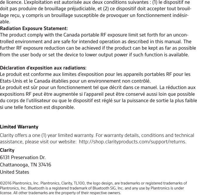Clarity6131 Preservation Dr.Chattanooga, TN 37416United States©2016 Plantronics, Inc. Plantronics, Clarity, TL100, the logo design, are trademarks or registered trademarks of Plantronics, Inc. Bluetooth is a registered trademark of Bluetooth SIG, Inc. and any use by Plantronics is under license. All other trademarks are the property of their respective owners.de licence. L’exploitation est autorisée aux deux conditions suivantes : (1) le dispositif ne doit pas produire de brouillage préjudiciable, et (2) ce dispositif doit accepter tout brouil-lage reçu, y compris un brouillage susceptible de provoquer un fonctionnement indésir-able. Radiation Exposure Statement:The product comply with the Canada portable RF exposure limit set forth for an uncon-trolled environment and are safe for intended operation as described in this manual. The further RF exposure reduction can be achieved if the product can be kept as far as possible from the user body or set the device to lower output power if such function is available. Déclaration d’exposition aux radiations:Le produit est conforme aux limites d’exposition pour les appareils portables RF pour les Etats-Unis et le Canada établies pour un environnement non contrôlé.Le produit est sûr pour un fonctionnement tel que décrit dans ce manuel. La réduction aux expositions RF peut être augmentée si l’appareil peut être conservé aussi loin que possible du corps de l’utilisateur ou que le dispositif est réglé sur la puissance de sortie la plus faible si une telle fonction est disponible.Limited WarrantyClarity offers a one (1) year limited warranty. For warranty details, conditions and technical assistance, please visit our website:  http://shop.clarityproducts.com/support/returns.