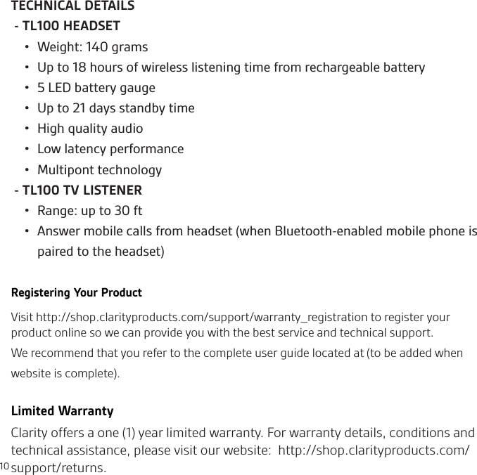 10TECHNICAL DETAILS - TL100 HEADSET•  Weight: 140 grams•  Up to 18 hours of wireless listening time from rechargeable battery•  5 LED battery gauge•  Up to 21 days standby time•  High quality audio•  Low latency performance•  Multipont technology - TL100 TV LISTENER•  Range: up to 30 ft•  Answer mobile calls from headset (when Bluetooth-enabled mobile phone is paired to the headset)Registering Your ProductVisit http://shop.clarityproducts.com/support/warranty_registration to register your product online so we can provide you with the best service and technical support.We recommend that you refer to the complete user guide located at (to be added when website is complete). Limited WarrantyClarity offers a one (1) year limited warranty. For warranty details, conditions and technical assistance, please visit our website:  http://shop.clarityproducts.com/support/returns.