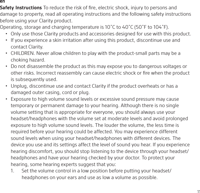 11enSafety Instructions To reduce the risk of ﬁre, electric shock, injury to persons and damage to property, read all operating instructions and the following safety instructions before using your Clarity product. Operating, storage and charging temperature is 10˚C to 40˚C (50˚F to 104˚F).•  Only use those Clarity products and accessories designed for use with this product.•  If you experience a skin irritation after using this product, discontinue use and contact Clarity.•  CHILDREN. Never allow children to play with the product-small parts may be a choking hazard.•  Do not disassemble the product as this may expose you to dangerous voltages or other risks. Incorrect reassembly can cause electric shock or ﬁre when the product is subsequently used.•  Unplug, discontinue use and contact Clarity if the product overheats or has a damaged outer casing, cord or plug.•  Exposure to high volume sound levels or excessive sound pressure may cause temporary or permanent damage to your hearing. Although there is no single volume setting that is appropriate for everyone, you should always use your headset/headphones with the volume set at moderate levels and avoid prolonged exposure to high volume sound levels. The louder the volume, the less time is required before your hearing could be affected. You may experience different sound levels when using your headset/headphones with different devices. The device you use and its settings affect the level of sound you hear. If you experience hearing discomfort, you should stop listening to the device through your headset/headphones and have your hearing checked by your doctor. To protect your hearing, some hearing experts suggest that you:1.   Set the volume control in a low position before putting your headset/headphones on your ears and use as low a volume as possible.