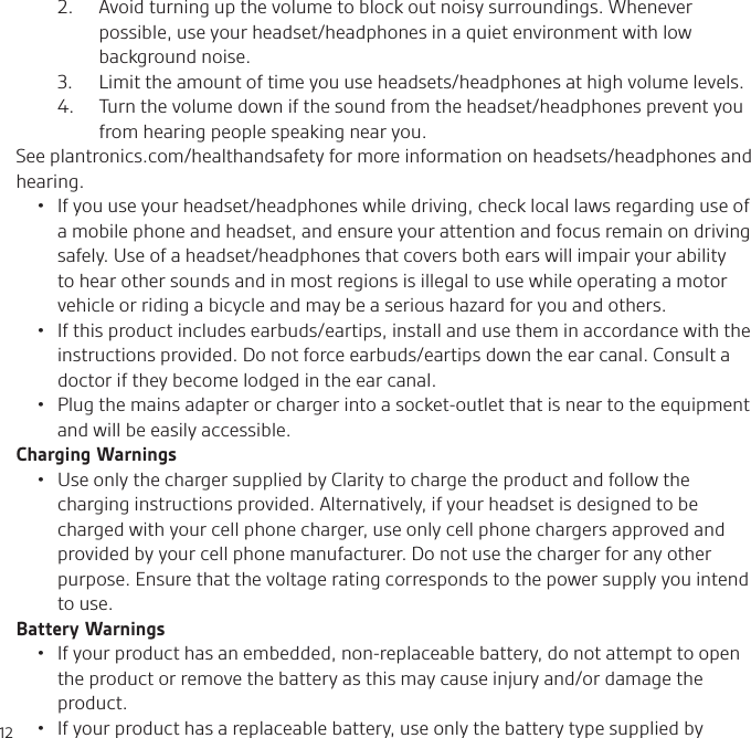122.   Avoid turning up the volume to block out noisy surroundings. Whenever possible, use your headset/headphones in a quiet environment with low background noise.3.  Limit the amount of time you use headsets/headphones at high volume levels.4.   Turn the volume down if the sound from the headset/headphones prevent you from hearing people speaking near you.See plantronics.com/healthandsafety for more information on headsets/headphones and hearing.•  If you use your headset/headphones while driving, check local laws regarding use of a mobile phone and headset, and ensure your attention and focus remain on driving safely. Use of a headset/headphones that covers both ears will impair your ability to hear other sounds and in most regions is illegal to use while operating a motor vehicle or riding a bicycle and may be a serious hazard for you and others.•  If this product includes earbuds/eartips, install and use them in accordance with the instructions provided. Do not force earbuds/eartips down the ear canal. Consult a doctor if they become lodged in the ear canal.•  Plug the mains adapter or charger into a socket-outlet that is near to the equipment and will be easily accessible.Charging Warnings•  Use only the charger supplied by Clarity to charge the product and follow the charging instructions provided. Alternatively, if your headset is designed to be charged with your cell phone charger, use only cell phone chargers approved and provided by your cell phone manufacturer. Do not use the charger for any other purpose. Ensure that the voltage rating corresponds to the power supply you intend to use.Battery Warnings•  If your product has an embedded, non-replaceable battery, do not attempt to open the product or remove the battery as this may cause injury and/or damage the product.•  If your product has a replaceable battery, use only the battery type supplied by 