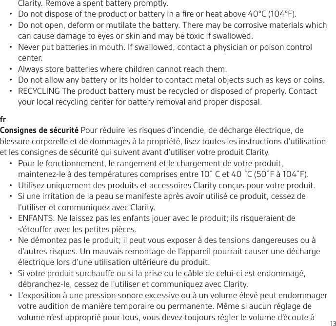13Clarity. Remove a spent battery promptly. •  Do not dispose of the product or battery in a ﬁre or heat above 40°C (104°F). •  Do not open, deform or mutilate the battery. There may be corrosive materials which can cause damage to eyes or skin and may be toxic if swallowed.•  Never put batteries in mouth. If swallowed, contact a physician or poison control center.•  Always store batteries where children cannot reach them.•  Do not allow any battery or its holder to contact metal objects such as keys or coins.•  RECYCLING The product battery must be recycled or disposed of properly. Contact your local recycling center for battery removal and proper disposal.frConsignes de sécurité Pour réduire les risques d’incendie, de décharge électrique, de blessure corporelle et de dommages à la propriété, lisez toutes les instructions d’utilisation et les consignes de sécurité qui suivent avant d’utiliser votre produit Clarity. •  Pour le fonctionnement, le rangement et le chargement de votre produit, maintenez-le à des températures comprises entre 10˚C et 40˚C (50˚F à 104˚F).•  Utilisez uniquement des produits et accessoires Clarity conçus pour votre produit.•  Si une irritation de la peau se manifeste après avoir utilisé ce produit, cessez de l’utiliser et communiquez avec Clarity.•  ENFANTS. Ne laissez pas les enfants jouer avec le produit; ils risqueraient de s’étouffer avec les petites pièces.•  Ne démontez pas le produit; il peut vous exposer à des tensions dangereuses ou à d’autres risques. Un mauvais remontage de l’appareil pourrait causer une décharge électrique lors d’une utilisation ultérieure du produit.•  Si votre produit surchauffe ou si la prise ou le câble de celui-ci est endommagé, débranchez-le, cessez de l’utiliser et communiquez avec Clarity.•  L’exposition à une pression sonore excessive ou à un volume élevé peut endommager votre audition de manière temporaire ou permanente. Même si aucun réglage de volume n’est approprié pour tous, vous devez toujours régler le volume d’écoute à 