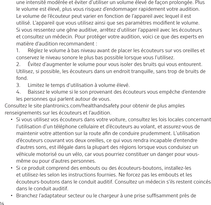 14une intensité modérée et éviter d’utiliser un volume élevé de façon prolongée. Plus le volume est élevé, plus vous risquez d’endommager rapidement votre audition. Le volume de l’écouteur peut varier en fonction de l’appareil avec lequel il est utilisé. L’appareil que vous utilisez ainsi que ses paramètres modiﬁent le volume. Si vous ressentez une gêne auditive, arrêtez d’utiliser l’appareil avec les écouteurs et consultez un médecin. Pour protéger votre audition, voici ce que des experts en matière d’audition recommandent:1.  Réglez le volume à bas niveau avant de placer les écouteurs sur vos oreilles et conservez le niveau sonore le plus bas possible lorsque vous l’utilisez.2.  Évitez d’augmenter le volume pour vous isoler des bruits qui vous entourent. Utilisez, si possible, les écouteurs dans un endroit tranquille, sans trop de bruits de fond.3.  Limitez le temps d’utilisation à volume élevé.4.  Baissez le volume si le son provenant des écouteurs vous empêche d’entendre les personnes qui parlent autour de vous.Consultez le site plantronics.com/healthandsafety pour obtenir de plus amples renseignements sur les écouteurs et l’audition.•  Si vous utilisez vos écouteurs dans votre voiture, consultez les lois locales concernant l’utilisation d’un téléphone cellulaire et d’écouteurs au volant, et assurez-vous de maintenir votre attention sur la route aﬁn de conduire prudemment. L’utilisation d’écouteurs couvrant vos deux oreilles, ce qui vous rendra incapable d’entendre d’autres sons, est illégale dans la plupart des régions lorsque vous conduisez un véhicule motorisé ou un vélo, car vous pourriez constituer un danger pour vous-même ou pour d’autres personnes.•  Si ce produit comprend des embouts ou des écouteurs-boutons, installez-les et utilisez-les selon les instructions fournies. Ne forcez pas les embouts et les écouteurs-boutons dans le conduit auditif. Consultez un médecin s’ils restent coincés dans le conduit auditif.•  Branchez l’adaptateur secteur ou le chargeur à une prise sufﬁsamment près de 