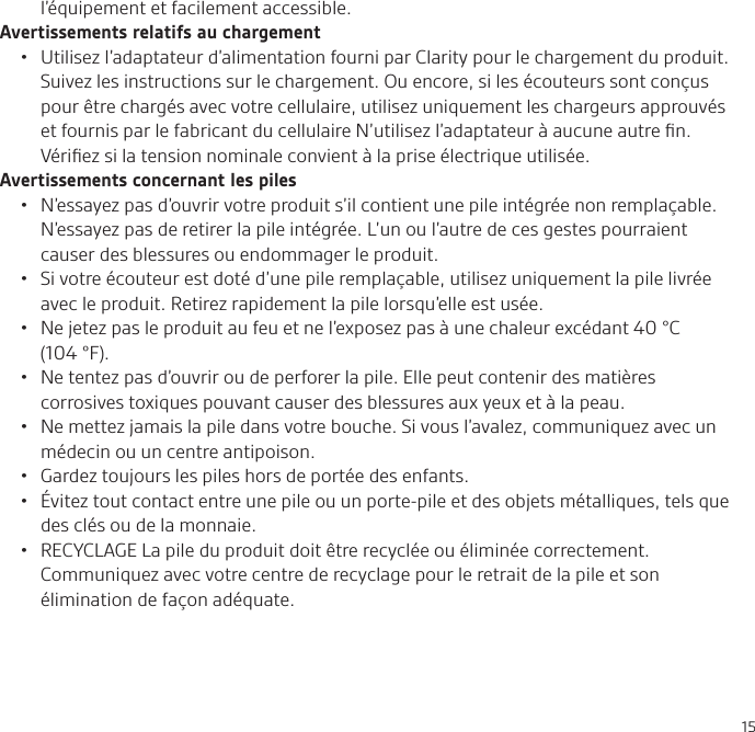 15l’équipement et facilement accessible.Avertissements relatifs au chargement•  Utilisez l’adaptateur d’alimentation fourni par Clarity pour le chargement du produit. Suivez les instructions sur le chargement. Ou encore, si les écouteurs sont conçus pour être chargés avec votre cellulaire, utilisez uniquement les chargeurs approuvés et fournis par le fabricant du cellulaire N’utilisez l’adaptateur à aucune autre ﬁn. Vériﬁez si la tension nominale convient à la prise électrique utilisée.Avertissements concernant les piles•  N’essayez pas d’ouvrir votre produit s’il contient une pile intégrée non remplaçable. N’essayez pas de retirer la pile intégrée. L’un ou l’autre de ces gestes pourraient causer des blessures ou endommager le produit.•  Si votre écouteur est doté d’une pile remplaçable, utilisez uniquement la pile livrée avec le produit. Retirez rapidement la pile lorsqu’elle est usée. •  Ne jetez pas le produit au feu et ne l’exposez pas à une chaleur excédant 40°C (104°F). •  Ne tentez pas d’ouvrir ou de perforer la pile. Elle peut contenir des matières corrosives toxiques pouvant causer des blessures aux yeux et à la peau.•  Ne mettez jamais la pile dans votre bouche. Si vous l’avalez, communiquez avec un médecin ou un centre antipoison.•  Gardez toujours les piles hors de portée des enfants.•  Évitez tout contact entre une pile ou un porte-pile et des objets métalliques, tels que des clés ou de la monnaie.•  RECYCLAGE La pile du produit doit être recyclée ou éliminée correctement. Communiquez avec votre centre de recyclage pour le retrait de la pile et son élimination de façon adéquate.