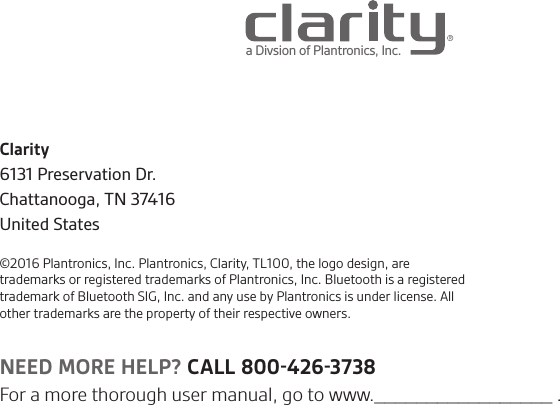 Clarity6131 Preservation Dr.Chattanooga, TN 37416United States©2016 Plantronics, Inc. Plantronics, Clarity, TL100, the logo design, are trademarks or registered trademarks of Plantronics, Inc. Bluetooth is a registered trademark of Bluetooth SIG, Inc. and any use by Plantronics is under license. All other trademarks are the property of their respective owners.a Divsion of Plantronics, Inc. NEED MORE HELP? CALL 8004263738For a more thorough user manual, go to www._________________ .