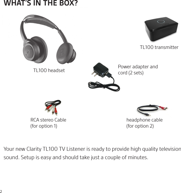 2headphone cable (for option 2)TL100 transmitterRCA stereo Cable (for option 1)Power adapter and cord (2 sets)Your new Clarity TL100 TV Listener is ready to provide high quality television sound. Setup is easy and should take just a couple of minutes.TL100 headsetWHAT’S IN THE BOX?   