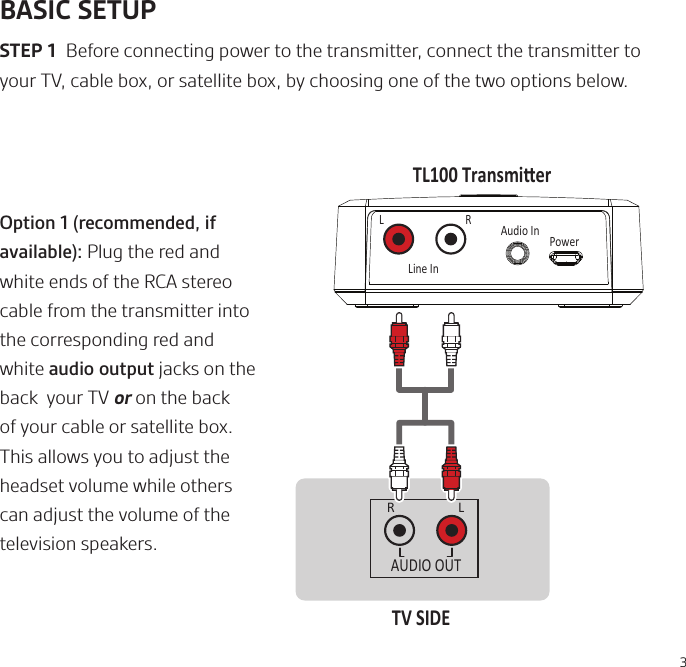 3BASIC SETUPSTEP 1  Before connecting power to the transmitter, connect the transmitter to your TV, cable box, or satellite box, by choosing one of the two options below. R LAUDIO OUTTV SIDETL100 TransmierLine InAudio InPowerLROption 1 (recommended, if available): Plug the red and white ends of the RCA stereo cable from the transmitter into the corresponding red and white audio output jacks on the back  your TV or on the back of your cable or satellite box. This allows you to adjust the headset volume while others can adjust the volume of the television speakers.