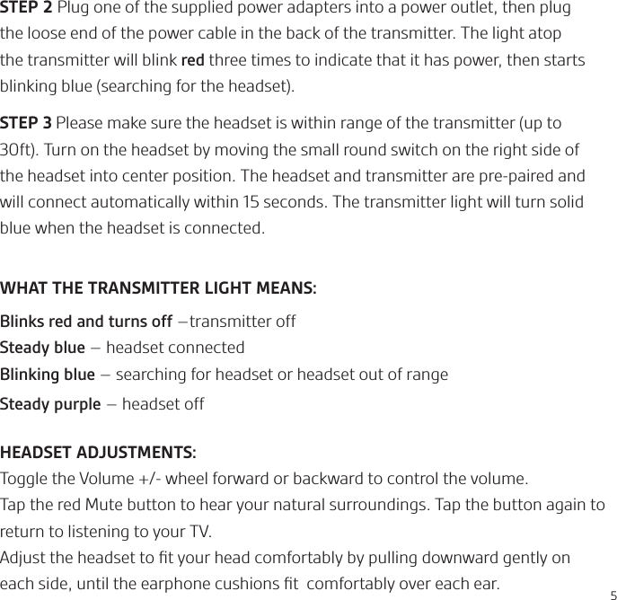 5STEP 2 Plug one of the supplied power adapters into a power outlet, then plug the loose end of the power cable in the back of the transmitter. The light atop the transmitter will blink red three times to indicate that it has power, then starts blinking blue (searching for the headset).STEP 3 Please make sure the headset is within range of the transmitter (up to 30ft). Turn on the headset by moving the small round switch on the right side of the headset into center position. The headset and transmitter are pre-paired and will connect automatically within 15 seconds. The transmitter light will turn solid blue when the headset is connected.  WHAT THE TRANSMITTER LIGHT MEANS:Blinks red and turns off –transmitter offSteady blue – headset connectedBlinking blue – searching for headset or headset out of rangeSteady purple – headset offHEADSET ADJUSTMENTS: Toggle the Volume +/- wheel forward or backward to control the volume.Tap the red Mute button to hear your natural surroundings. Tap the button again to return to listening to your TV.Adjust the headset to ﬁt your head comfortably by pulling downward gently on each side, until the earphone cushions ﬁt  comfortably over each ear.