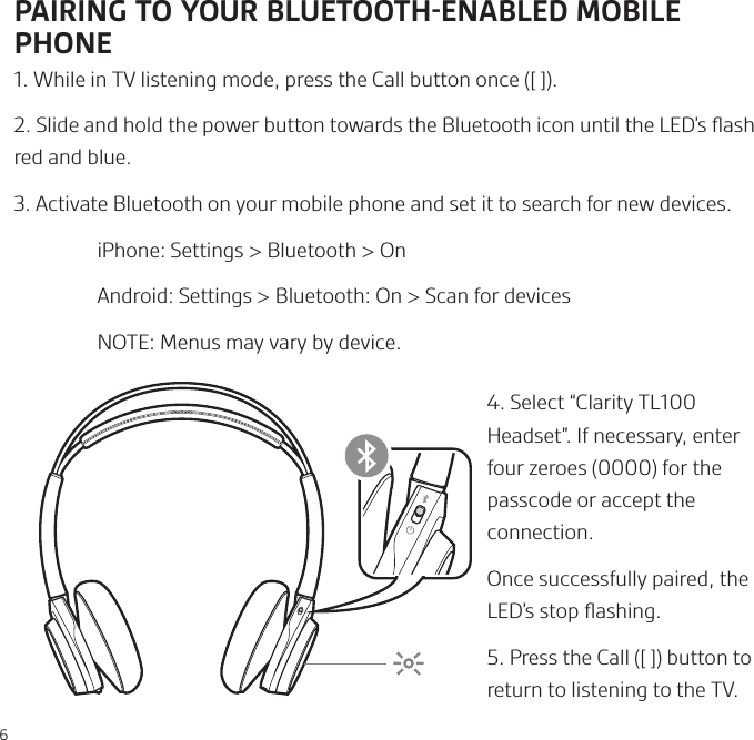 6PAIRING TO YOUR BLUETOOTHENABLED MOBILE PHONE1. While in TV listening mode, press the Call button once ([ ]).2. Slide and hold the power button towards the Bluetooth icon until the LED’s ﬂash red and blue.3. Activate Bluetooth on your mobile phone and set it to search for new devices.  iPhone: Settings &gt; Bluetooth &gt; On   Android: Settings &gt; Bluetooth: On &gt; Scan for devices  NOTE: Menus may vary by device.4. Select “Clarity TL100 Headset”. If necessary, enter four zeroes (0000) for the passcode or accept the connection.Once successfully paired, the LED’s stop ﬂashing.5. Press the Call ([ ]) button to return to listening to the TV.