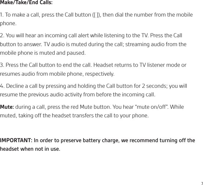 7Make/Take/End Calls:1. To make a call, press the Call button ([ ]), then dial the number from the mobile phone.2. You will hear an incoming call alert while listening to the TV. Press the Call button to answer. TV audio is muted during the call; streaming audio from the mobile phone is muted and paused. 3. Press the Call button to end the call. Headset returns to TV listener mode or resumes audio from mobile phone, respectively.4. Decline a call by pressing and holding the Call button for 2 seconds; you will resume the previous audio activity from before the incoming call.Mute: during a call, press the red Mute button. You hear “mute on/off”. While muted, taking off the headset transfers the call to your phone.IMPORTANT: In order to preserve battery charge, we recommend turning off the headset when not in use. 