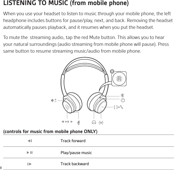 8LISTENING TO MUSIC (from mobile phone)When you use your headset to listen to music through your mobile phone, the left headphone includes buttons for pause/play, next, and back. Removing the headset automatically pauses playback, and it resumes when you put the headset.To mute the  streaming audio, tap the red Mute button. This allows you to hear your natural surroundings (audio streaming from mobile phone will pause). Press same button to resume streaming music/audio from mobile phone. [ ]=Track forwardPlay/pause musicTrack backward(controls for music from mobile phone ONLY)