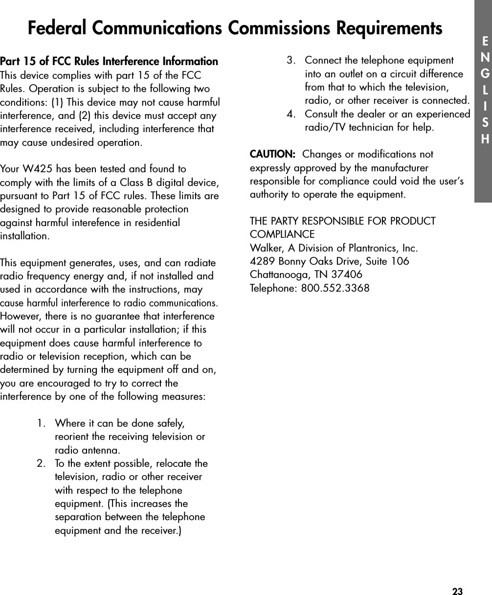 23ENGLISHPart 15 of FCC Rules Interference InformationThis device complies with part 15 of the FCCRules. Operation is subject to the following twoconditions: (1) This device may not cause harmfulinterference, and (2) this device must accept anyinterference received, including interference thatmay cause undesired operation.Your W425 has been tested and found to comply with the limits of a Class B digital device,pursuant to Part 15 of FCC rules. These limits aredesigned to provide reasonable protectionagainst harmful interefence in residential installation.  This equipment generates, uses, and can radiateradio frequency energy and, if not installed andused in accordance with the instructions, maycause harmful interference to radio communications.However, there is no guarantee that interferencewill not occur in a particular installation; if thisequipment does cause harmful interference toradio or television reception, which can be determined by turning the equipment off and on,you are encouraged to try to correct the interference by one of the following measures:1. Where it can be done safely, reorient the receiving television orradio antenna.2. To the extent possible, relocate thetelevision, radio or other receiverwith respect to the telephone equipment. (This increases the separation between the telephoneequipment and the receiver.)3. Connect the telephone equipmentinto an outlet on a circuit differencefrom that to which the television,radio, or other receiver is connected.4. Consult the dealer or an experiencedradio/TV technician for help.CAUTION: Changes or modifications not expressly approved by the manufacturer responsible for compliance could void the user’sauthority to operate the equipment.THE PARTY RESPONSIBLE FOR PRODUCT COMPLIANCEWalker, A Division of Plantronics, Inc.4289 Bonny Oaks Drive, Suite 106Chattanooga, TN 37406Telephone: 800.552.3368Federal Communications Commissions Requirements