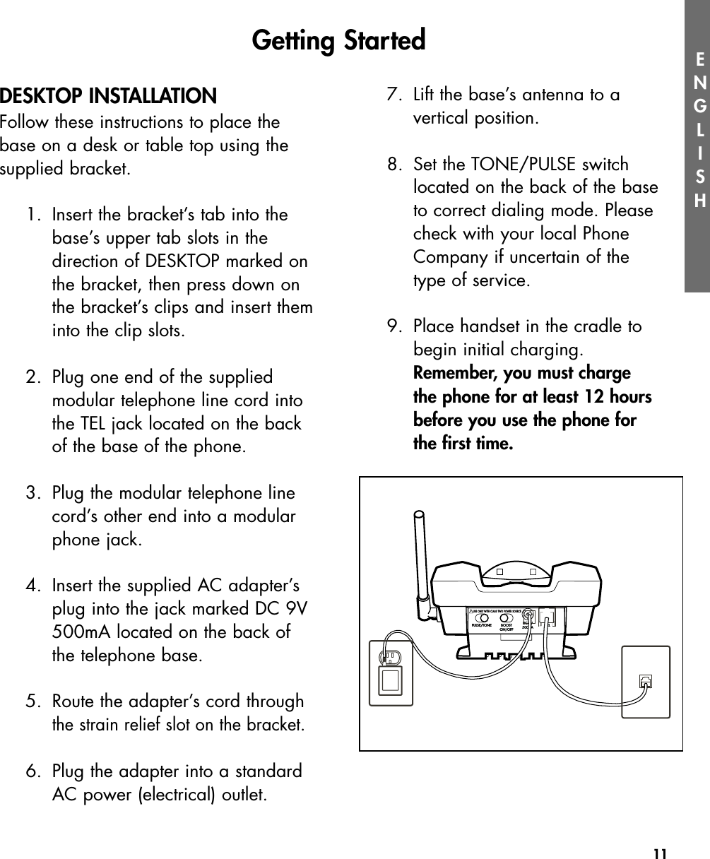 11ENGLISHDESKTOP INSTALLATIONFollow these instructions to place thebase on a desk or table top using thesupplied bracket.1. Insert the bracket’s tab into thebase’s upper tab slots in the direction of DESKTOP marked onthe bracket, then press down onthe bracket’s clips and insert theminto the clip slots.2. Plug one end of the supplied modular telephone line cord intothe TEL jack located on the backof the base of the phone.3. Plug the modular telephone linecord’s other end into a modularphone jack.4. Insert the supplied AC adapter’splug into the jack marked DC 9V500mA located on the back ofthe telephone base.5. Route the adapter’s cord throughthe strain relief slot on the bracket.6. Plug the adapter into a standardAC power (electrical) outlet. 7.  Lift the base’s antenna to a vertical position.8. Set the TONE/PULSE switch located on the back of the base to correct dialing mode. Please check with your local Phone Company if uncertain of the type of service. 9.  Place handset in the cradle to begin initial charging.  Remember, you must charge the phone for at least 12 hours before you use the phone for the first time.Getting StartedPULSE/TONEPULSE/TONE BOOSTON/OFFBOOSTON/OFF TELTELDC 9V500mADC 9V500mAUSE ONLY WITH CLASS TWO POWER SOURCEUSE ONLY WITH CLASS TWO POWER SOURCE