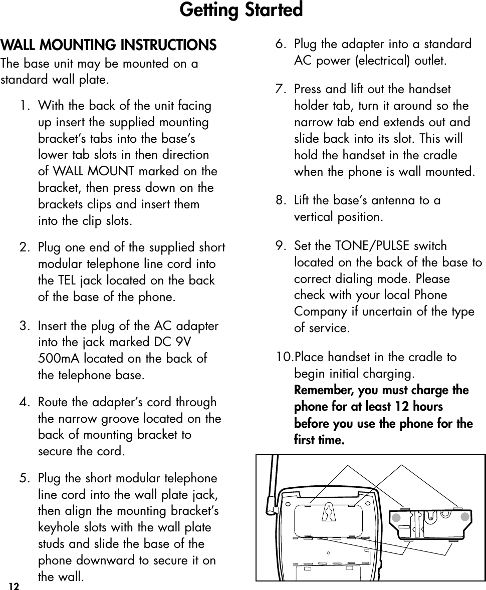 12WALL MOUNTING INSTRUCTIONSThe base unit may be mounted on astandard wall plate.1. With the back of the unit facing up insert the supplied mounting bracket’s tabs into the base’s lower tab slots in then direction of WALL MOUNT marked on the bracket, then press down on the brackets clips and insert them into the clip slots.2.  Plug one end of the supplied shortmodular telephone line cord into the TEL jack located on the back of the base of the phone.3.  Insert the plug of the AC adapter into the jack marked DC 9V 500mA located on the back of the telephone base.4.  Route the adapter’s cord through the narrow groove located on the back of mounting bracket to secure the cord. 5.  Plug the short modular telephone line cord into the wall plate jack, then align the mounting bracket’s keyhole slots with the wall plate studs and slide the base of the phone downward to secure it on the wall. 6.  Plug the adapter into a standard AC power (electrical) outlet. 7.  Press and lift out the handset holder tab, turn it around so the narrow tab end extends out and slide back into its slot. This will hold the handset in the cradle when the phone is wall mounted.8.  Lift the base’s antenna to a vertical position.9. Set the TONE/PULSE switch located on the back of the base tocorrect dialing mode. Please check with your local Phone Company if uncertain of the type of service. 10.Place handset in the cradle to begin initial charging.  Remember, you must charge the phone for at least 12 hours before you use the phone for the first time.Getting Started