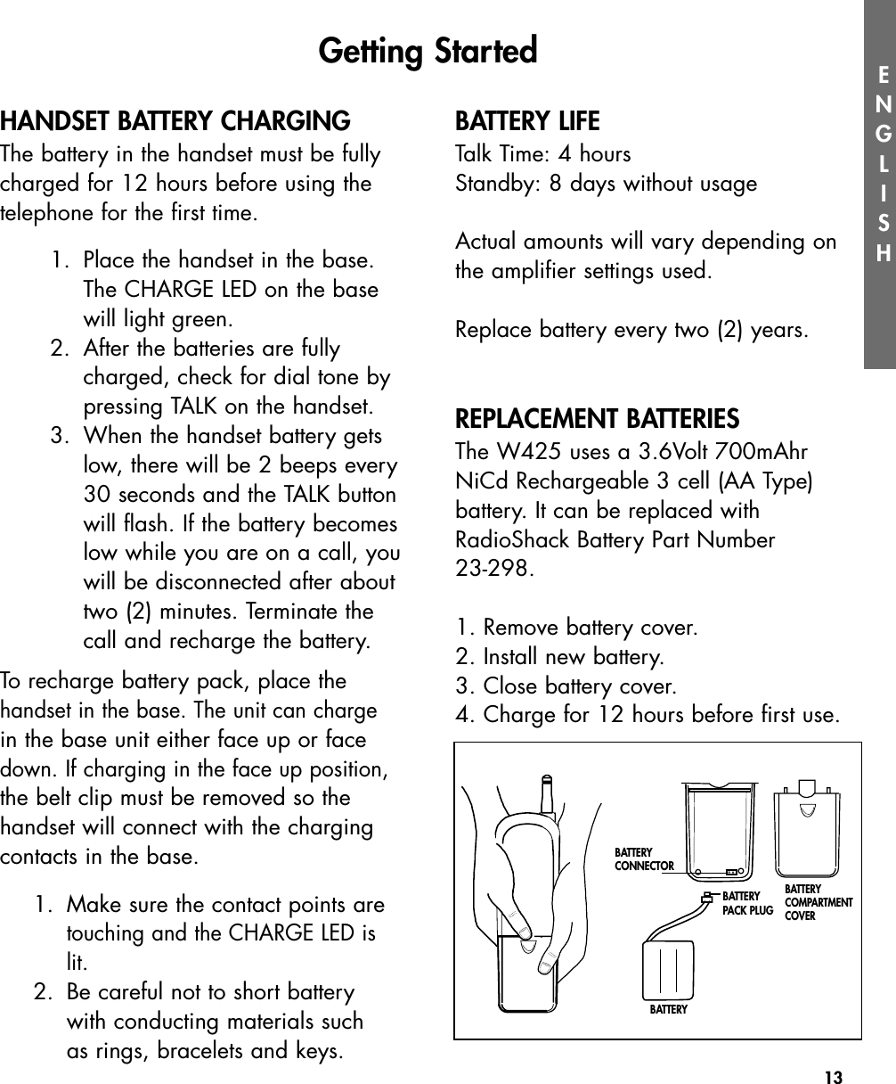 13ENGLISHHANDSET BATTERY CHARGINGThe battery in the handset must be fullycharged for 12 hours before using thetelephone for the first time.  1. Place the handset in the base.The CHARGE LED on the basewill light green. 2. After the batteries are fullycharged, check for dial tone bypressing TALK on the handset.3. When the handset battery getslow, there will be 2 beeps every30 seconds and the TALK buttonwill flash. If the battery becomeslow while you are on a call, youwill be disconnected after abouttwo (2) minutes. Terminate thecall and recharge the battery.  To recharge battery pack, place thehandset in the base. The unit can chargein the base unit either face up or facedown. If charging in the face up position,the belt clip must be removed so thehandset will connect with the chargingcontacts in the base.1.  Make sure the contact points are touching and the CHARGE LED is lit.2.  Be careful not to short battery with conducting materials such as rings, bracelets and keys.BATTERY LIFETalk Time: 4 hoursStandby: 8 days without usageActual amounts will vary depending onthe amplifier settings used.Replace battery every two (2) years. REPLACEMENT BATTERIESThe W425 uses a 3.6Volt 700mAhrNiCd Rechargeable 3 cell (AA Type) battery. It can be replaced withRadioShack Battery Part Number 23-298.1. Remove battery cover.2. Install new battery.3. Close battery cover. 4. Charge for 12 hours before first use.Getting StartedBATTERY CONNECTORBATTERY PACK PLUGBATTERYBATTERY COMPARTMENTCOVER