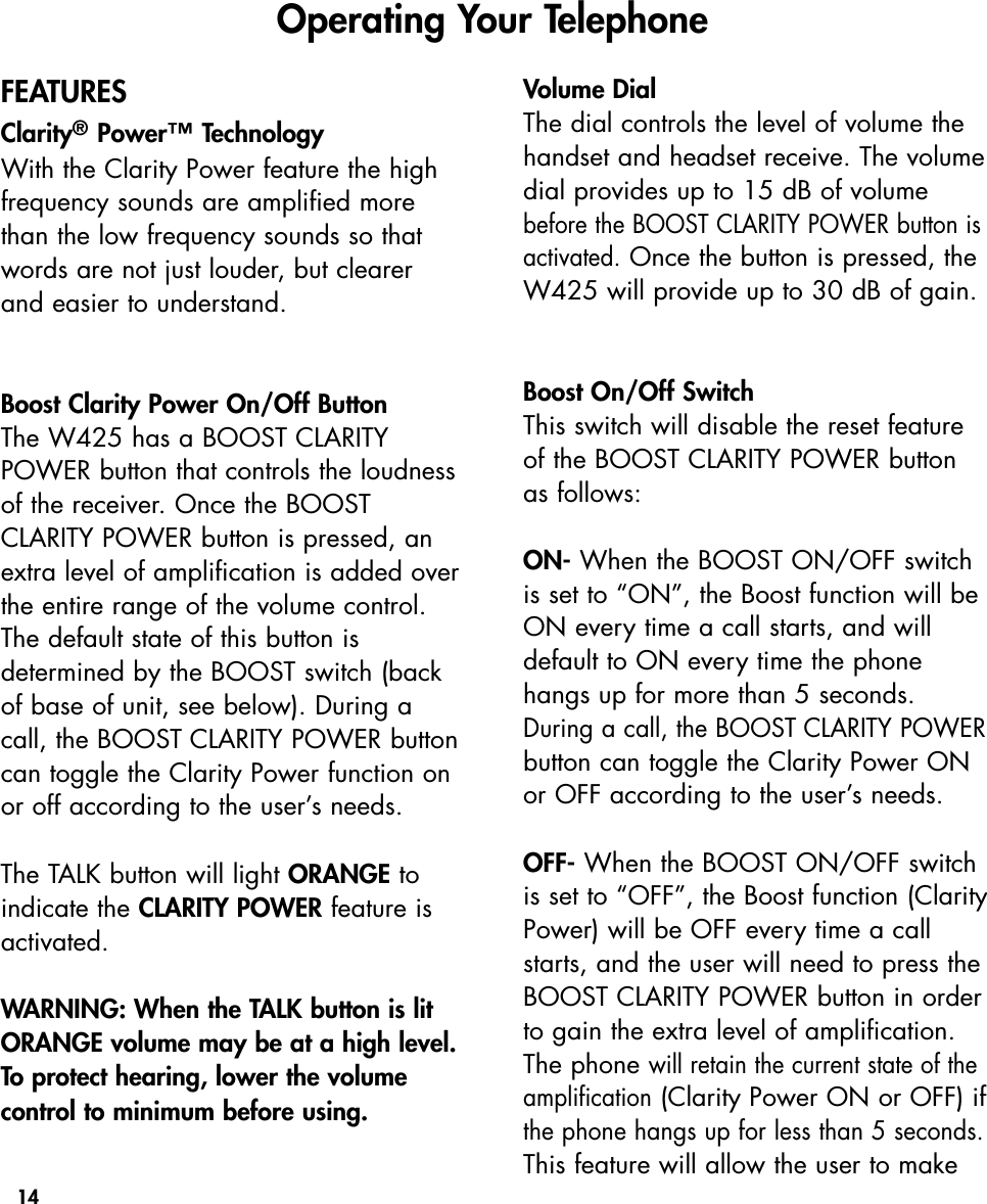 14FEATURESClarity®Power™TechnologyWith the Clarity Power feature the highfrequency sounds are amplified morethan the low frequency sounds so thatwords are not just louder, but clearerand easier to understand.    Boost Clarity Power On/Off ButtonThe W425 has a BOOST CLARITYPOWER button that controls the loudnessof the receiver. Once the BOOSTCLARITY POWER button is pressed, anextra level of amplification is added overthe entire range of the volume control.The default state of this button is determined by the BOOST switch (backof base of unit, see below). During acall, the BOOST CLARITY POWER buttoncan toggle the Clarity Power function onor off according to the user’s needs.The TALK button will light ORANGE toindicate the CLARITY POWER feature isactivated.WARNING: When the TALK button is litORANGE volume may be at a high level.To protect hearing, lower the volumecontrol to minimum before using.Volume DialThe dial controls the level of volume thehandset and headset receive. The volumedial provides up to 15 dB of volumebefore the BOOST CLARITY POWER button isactivated.Once the button is pressed, theW425 will provide up to 30 dB of gain.  Boost On/Off SwitchThis switch will disable the reset featureof the BOOST CLARITY POWER buttonas follows:ON- When the BOOST ON/OFF switchis set to “ON”, the Boost function will beON every time a call starts, and willdefault to ON every time the phonehangs up for more than 5 seconds.During a call, the BOOST CLARITY POWERbutton can toggle the Clarity Power ONor OFF according to the user’s needs.OFF- When the BOOST ON/OFF switchis set to “OFF”, the Boost function (ClarityPower) will be OFF every time a callstarts, and the user will need to press theBOOST CLARITY POWER button in orderto gain the extra level of amplification.The phone will retain the current state of theamplification(Clarity Power ON or OFF) ifthe phone hangs up for less than 5 seconds.This feature will allow the user to makeOperating Your Telephone