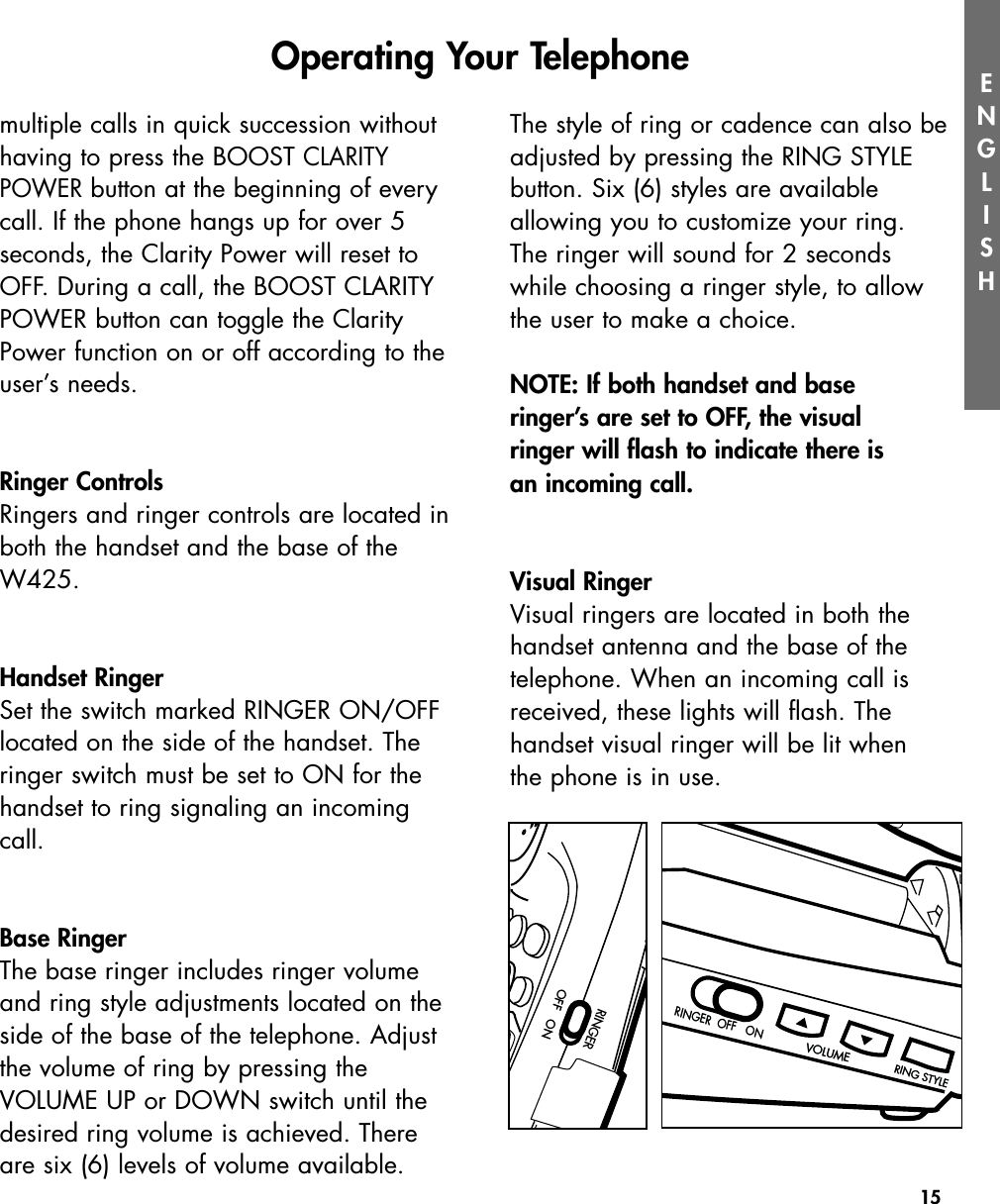 15RINGER  OFF   ONRINGER  OFF   ONVOLUMEVOLUMERING STYLERING STYLEENGLISHmultiple calls in quick succession withouthaving to press the BOOST CLARITYPOWERbutton at the beginning of everycall. If the phone hangs up for over 5seconds, the Clarity Power will reset toOFF. During a call, the BOOST CLARITYPOWER button can toggle the ClarityPower function on or off according to theuser’s needs.Ringer ControlsRingers and ringer controls are located inboth the handset and the base of theW425.  Handset RingerSet the switch marked RINGER ON/OFFlocated on the side of the handset. Theringer switch must be set to ON for thehandset to ring signaling an incomingcall.Base RingerThe base ringer includes ringer volumeand ring style adjustments located on theside of the base of the telephone. Adjustthe volume of ring by pressing the VOLUME UP or DOWN switch until thedesired ring volume is achieved. Thereare six (6) levels of volume available.The style of ring or cadence can also beadjusted by pressing the RING STYLE button. Six (6) styles are available allowing you to customize your ring.  The ringer will sound for 2 seconds while choosing a ringer style, to allowthe user to make a choice.NOTE: If both handset and base ringer’s are set to OFF, the visual ringer will flash to indicate there is an incoming call.Visual RingerVisual ringers are located in both thehandset antenna and the base of the telephone. When an incoming call isreceived, these lights will flash. The handset visual ringer will be lit when the phone is in use.Operating Your TelephoneRINGEROFF   ONOFF   ON