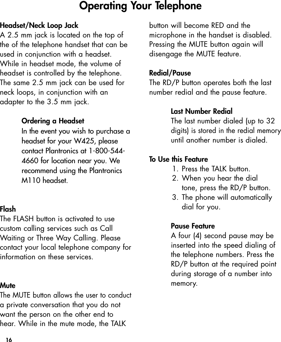 16Headset/Neck Loop JackA 2.5 mm jack is located on the top ofthe of the telephone handset that can beused in conjunction with a headset. While in headset mode, the volume ofheadset is controlled by the telephone.The same 2.5 mm jack can be used forneck loops, in conjunction with anadapter to the 3.5 mm jack.Ordering a HeadsetIn the event you wish to purchase aheadset for your W425, pleasecontact Plantronics at 1-800-544-4660 for location near you. Werecommend using the PlantronicsM110 headset.FlashThe FLASH button is activated to use custom calling services such as CallWaiting or Three Way Calling. Pleasecontact your local telephone company forinformation on these services. Mute The MUTE button allows the user to conducta private conversation that you do notwant the person on the other end tohear. While in the mute mode, the TALKbutton will become RED and the microphone in the handset is disabled.Pressing the MUTE button again will disengage the MUTE feature. Redial/Pause The RD/P button operates both the lastnumber redial and the pause feature.Last Number RedialThe last number dialed (up to 32digits) is stored in the redial memoryuntil another number is dialed.To Use this Feature1. Press the TALK button.2. When you hear the dial tone, press the RD/P button.3. The phone will automatically dial for you.Pause FeatureA four (4) second pause may beinserted into the speed dialing ofthe telephone numbers. Press theRD/P button at the required pointduring storage of a number intomemory.  Operating Your Telephone