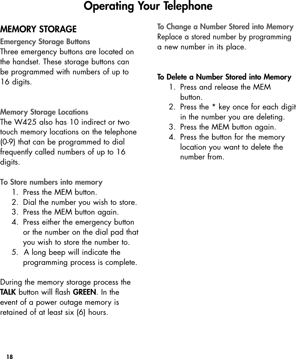 18MEMORY STORAGEEmergency Storage ButtonsThree emergency buttons are located onthe handset. These storage buttons canbe programmed with numbers of up to16 digits. Memory Storage LocationsThe W425 also has 10 indirect or twotouch memory locations on the telephone(0-9) that can be programmed to dial frequently called numbers of up to 16digits. To Store numbers into memory1. Press the MEM button.2. Dial the number you wish to store.3. Press the MEM button again.4. Press either the emergency buttonor the number on the dial pad thatyou wish to store the number to.5.  A long beep will indicate the programming process is complete.During the memory storage process theTALK button will flash GREEN. In theevent of a power outage memory isretained of at least six (6) hours.To Change a Number Stored into MemoryReplace a stored number by programminga new number in its place. To Delete a Number Stored into Memory1. Press and release the MEM button.2. Press the * key once for each digitin the number you are deleting.3. Press the MEM button again.4. Press the button for the memorylocation you want to delete thenumber from.Operating Your Telephone