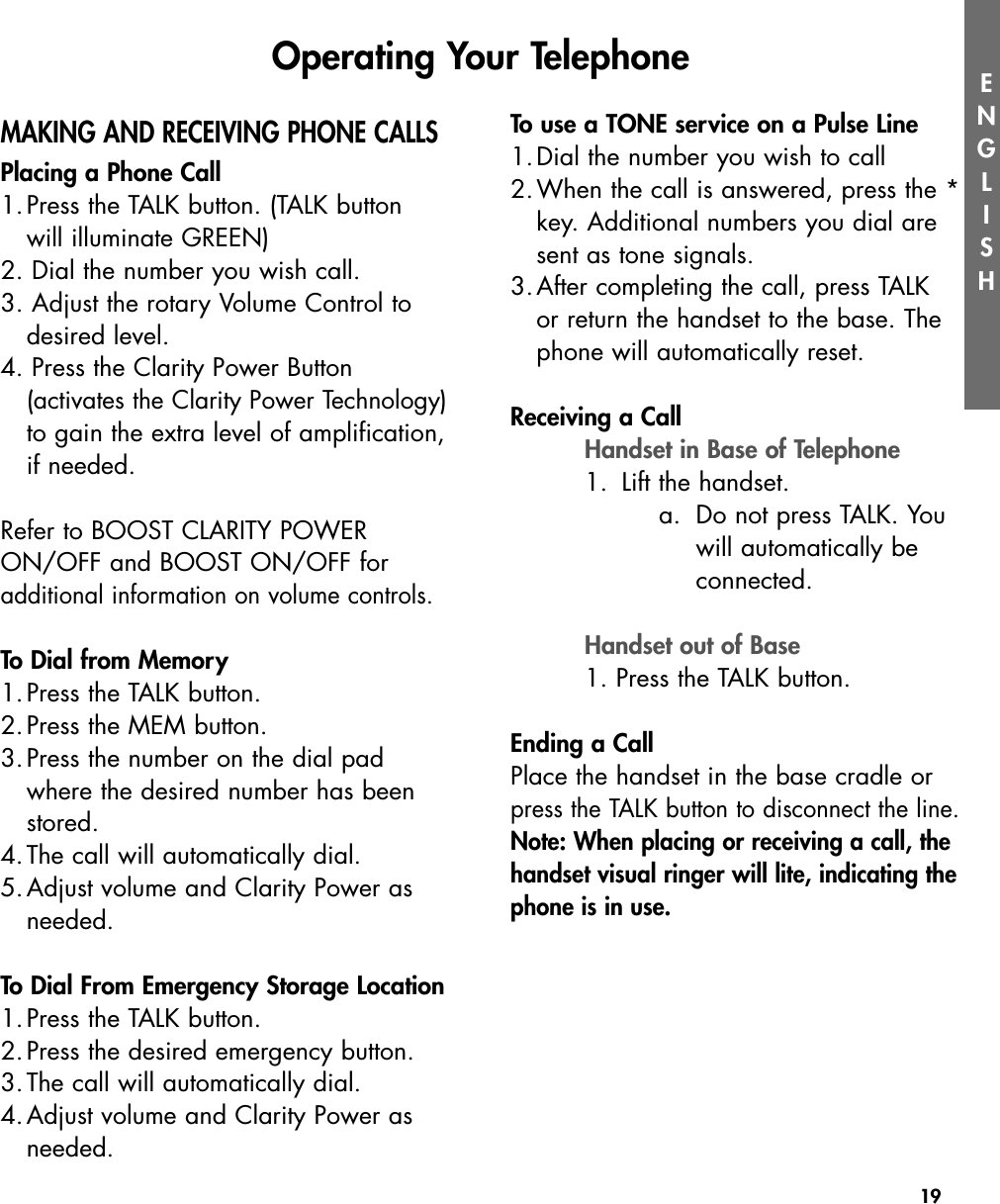 19ENGLISHMAKING AND RECEIVING PHONE CALLSPlacing a Phone Call1.Press the TALK button. (TALK button will illuminate GREEN)2. Dial the number you wish call.3. Adjust the rotary Volume Control to desired level.4. Press the Clarity Power Button (activates the Clarity Power Technology)to gain the extra level of amplification,if needed.Refer to BOOST CLARITY POWERON/OFF and BOOST ON/OFF for additional information on volume controls.To Dial from Memory1.Press the TALK button.2.Press the MEM button.3.Press the number on the dial pad where the desired number has been stored.4.The call will automatically dial.5.Adjust volume and Clarity Power as needed.To Dial From Emergency Storage Location1.Press the TALK button.2.Press the desired emergency button.3.The call will automatically dial.4.Adjust volume and Clarity Power as needed.To use a TONE service on a Pulse Line1.Dial the number you wish to call2.When the call is answered, press the *key. Additional numbers you dial are sent as tone signals.3.After completing the call, press TALK or return the handset to the base. The phone will automatically reset.Receiving a CallHandset in Base of Telephone1. Lift the handset.  a. Do not press TALK. Youwill automatically beconnected.Handset out of Base1. Press the TALK button.Ending a CallPlace the handset in the base cradle orpress the TALK button to disconnect the line.Note: When placing or receiving a call, thehandset visual ringer will lite, indicating thephone is in use.Operating Your Telephone