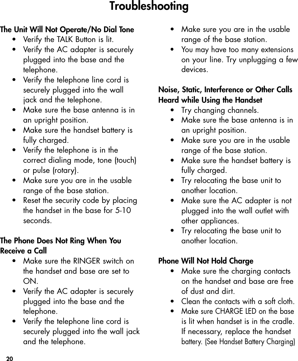 20The Unit Will Not Operate/No Dial Tone•Verify the TALK Button is lit.•  Verify the AC adapter is securely plugged into the base and the telephone.•Verify the telephone line cord is securely plugged into the wall jack and the telephone.•Make sure the base antenna is in an upright position.•Make sure the handset battery is fully charged.•Verify the telephone is in the correct dialing mode, tone (touch) or pulse (rotary).•Make sure you are in the usable range of the base station.•Reset the security code by placingthe handset in the base for 5-10 seconds.The Phone Does Not Ring When YouReceive a Call•Make sure the RINGER switch on the handset and base are set to ON.•Verify the AC adapter is securely plugged into the base and the telephone.•Verify the telephone line cord is securely plugged into the wall jackand the telephone.•Make sure you are in the usable range of the base station.•You may have too many extensionson your line. Try unplugging a fewdevices. Noise, Static, Interference or Other CallsHeard while Using the Handset•Try changing channels.•Make sure the base antenna is in an upright position.•Make sure you are in the usable range of the base station.•Make sure the handset battery is fully charged.•Try relocating the base unit to another location.•Make sure the AC adapter is not plugged into the wall outlet with other appliances.•Try relocating the base unit to another location.Phone Will Not Hold Charge•Make sure the charging contacts on the handset and base are free of dust and dirt.  •Clean the contacts with a soft cloth.•Make sure CHARGE LED on the base is lit when handset is in the cradle.If necessary, replace the handset battery. (See Handset Battery Charging)Troubleshooting 