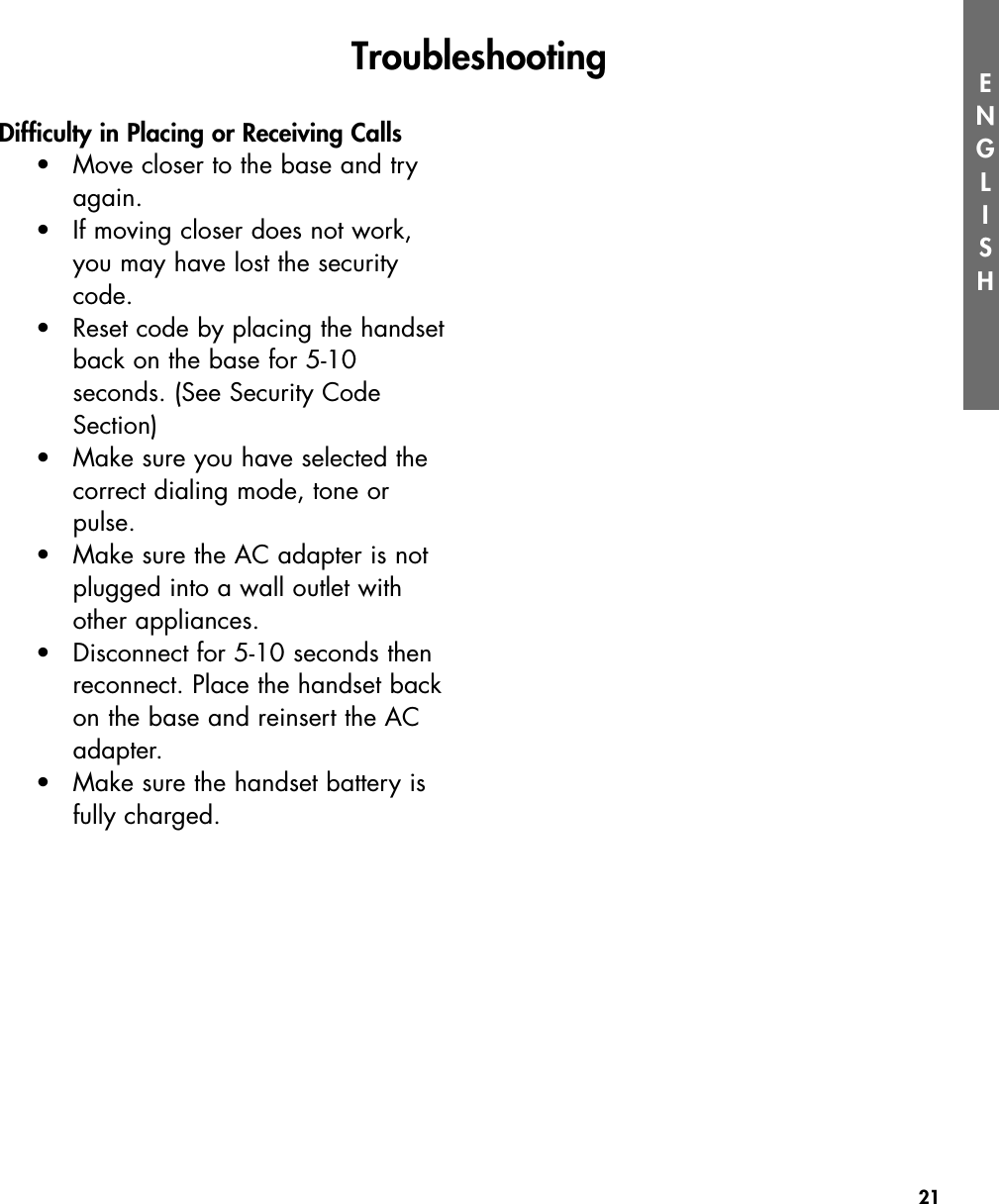 21ENGLISHDifficulty in Placing or Receiving Calls•Move closer to the base and try again.•If moving closer does not work, you may have lost the security code.•Reset code by placing the handsetback on the base for 5-10 seconds. (See Security Code Section) •Make sure you have selected the correct dialing mode, tone or pulse. •Make sure the AC adapter is not plugged into a wall outlet with other appliances.  •Disconnect for 5-10 seconds then reconnect. Place the handset backon the base and reinsert the AC adapter.•Make sure the handset battery is fully charged.Troubleshooting 