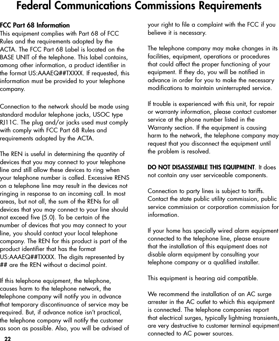 22FCC Part 68 InformationThis equipment complies with Part 68 of FCCRules and the requirements adopted by theACTA. The FCC Part 68 Label is located on theBASE UNIT of the telephone. This label contains,among other information, a product identifier inthe format US:AAAEQ##TXXXX. If requested, this information must be provided to your telephonecompany.Connection to the network should be made usingstandard modular telephone jacks, USOC typeRJ11C. The plug and/or jacks used must complywith comply with FCC Part 68 Rules and requirements adopted by the ACTA.  The REN is useful in determining the quantity ofdevices that you may connect to your telephoneline and still allow these devices to ring whenyour telephone number is called. Excessive RENSon a telephone line may result in the devices notringing in response to an incoming call. In mostareas, but not all, the sum of the RENs for alldevices that you may connect to your line shouldnot exceed five (5.0). To be certain of the number of devices that you may connect to yourline, you should contact your local telephonecompany. The REN for this product is part of theproduct identifier that has the formatUS:AAAEQ##TXXXX. The digits represented by## are the REN without a decimal point.If this telephone equipment, the telephone, causes harm to the telephone network, the telephone company will notify you in advancethat temporary discontinuance of service may berequired. But, if advance notice isn’t practical,the telephone company will notify the customeras soon as possible. Also, you will be advised ofyour right to file a complaint with the FCC if youbelieve it is necessary.The telephone company may make changes in itsfacilities, equipment, operations or proceduresthat could affect the proper functioning of yourequipment. If they do, you will be notified inadvance in order for you to make the necessarymodifications to maintain uninterrupted service.If trouble is experienced with this unit, for repairor warranty information, please contact customerservice at the phone number listed in theWarranty section. If the equipment is causingharm to the network, the telephone company mayrequest that you disconnect the equipment untilthe problem is resolved.DO NOT DISASSEMBLE THIS EQUIPMENT. It doesnot contain any user serviceable components.Connection to party lines is subject to tariffs.Contact the state public utility commission, publicservice commission or corporation commission forinformation. If your home has specially wired alarm equipmentconnected to the telephone line, please ensurethat the installation of this equipmentdoes not disable alarm equipment by consulting your telephonecompany or a qualified installer.This equipment is hearing aid compatible.  We recommend the installation of an AC surgearrester in the AC outlet to which this equipmentis connected. The telephone companies reportthat electrical surges, typically lightning transients,are very destructive to customer terminal equipmentconnected to AC power sources.Federal Communications Commissions Requirements