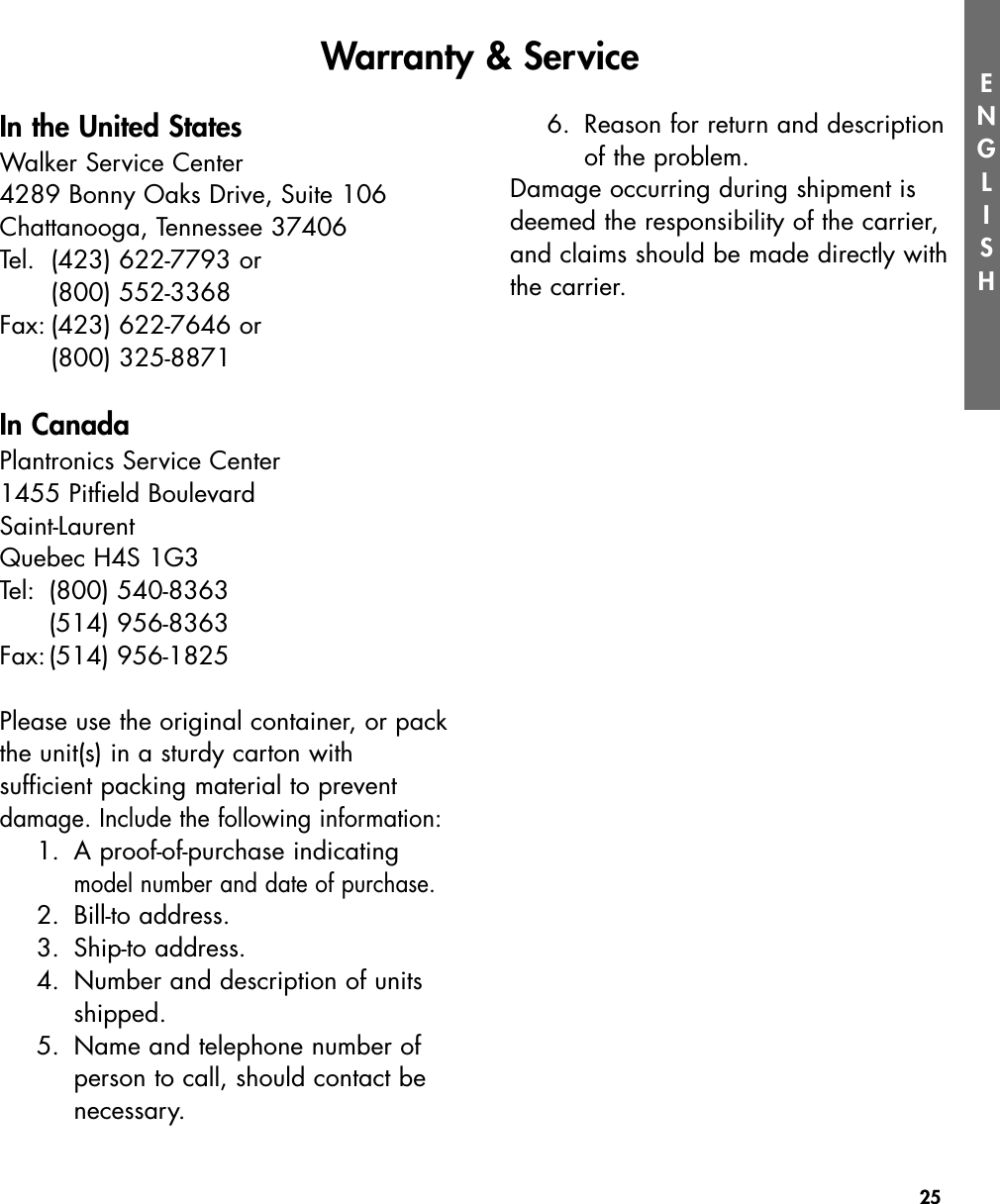 25ENGLISHIn the United StatesWalker Service Center4289 Bonny Oaks Drive, Suite 106Chattanooga, Tennessee 37406Tel. (423) 622-7793 or (800) 552-3368Fax: (423) 622-7646 or (800) 325-8871In CanadaPlantronics Service Center1455 Pitfield BoulevardSaint-LaurentQuebec H4S 1G3Tel: (800) 540-8363(514) 956-8363Fax:(514) 956-1825Please use the original container, or packthe unit(s) in a sturdy carton with sufficient packing material to preventdamage. Include the following information:1. A proof-of-purchase indicating model number and date of purchase.2. Bill-to address.3. Ship-to address.4.  Number and description of units shipped.5.  Name and telephone number of person to call, should contact be necessary.6. Reason for return and description of the problem.Damage occurring during shipment isdeemed the responsibility of the carrier,and claims should be made directly withthe carrier.Warranty &amp; Service