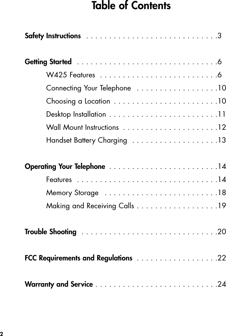 Safety Instructions  . . . . . . . . . . . . . . . . . . . . . . . . . . . . .3Getting Started  . . . . . . . . . . . . . . . . . . . . . . . . . . . . . . .6W425 Features  . . . . . . . . . . . . . . . . . . . . . . . . . .6Connecting Your Telephone  . . . . . . . . . . . . . . . . . .10Choosing a Location . . . . . . . . . . . . . . . . . . . . . . .10Desktop Installation . . . . . . . . . . . . . . . . . . . . . . . .11Wall Mount Instructions  . . . . . . . . . . . . . . . . . . . . .12Handset Battery Charging  . . . . . . . . . . . . . . . . . . .13Operating Your Telephone  . . . . . . . . . . . . . . . . . . . . . . . .14Features  . . . . . . . . . . . . . . . . . . . . . . . . . . . . . . .14Memory Storage  . . . . . . . . . . . . . . . . . . . . . . . . .18Making and Receiving Calls . . . . . . . . . . . . . . . . . .19Trouble Shooting  . . . . . . . . . . . . . . . . . . . . . . . . . . . . . .20FCC Requirements and Regulations  . . . . . . . . . . . . . . . . . .22Warranty and Service . . . . . . . . . . . . . . . . . . . . . . . . . . .242Table of Contents