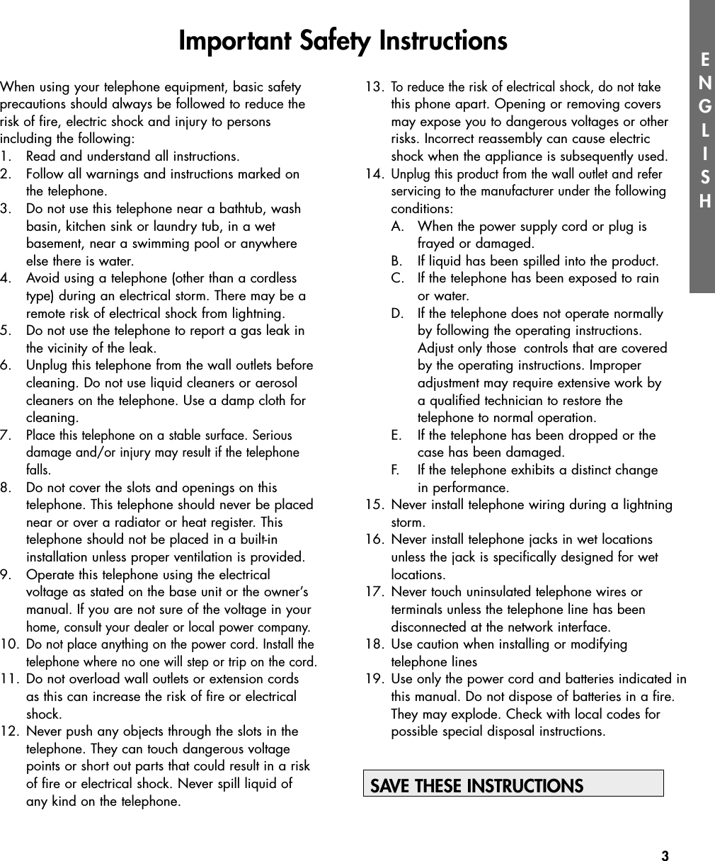 3ENGLISHWhen using your telephone equipment, basic safetyprecautions should always be followed to reduce therisk of fire, electric shock and injury to persons including the following:1. Read and understand all instructions.2. Follow all warnings and instructions marked on the telephone.3. Do not use this telephone near a bathtub, washbasin, kitchen sink or laundry tub, in a wet basement, near a swimming pool or anywhere else there is water.4. Avoid using a telephone (other than a cordless type) during an electrical storm. There may be a remote risk of electrical shock from lightning.5. Do not use the telephone to report a gas leak in the vicinity of the leak.6.  Unplug this telephone from the wall outlets before cleaning. Do not use liquid cleaners or aerosol cleaners on the telephone. Use a damp cloth for cleaning.7. Place this telephone on a stable surface. Serious damage and/or injury may result if the telephone falls.8.  Do not cover the slots and openings on this telephone. This telephone should never be placed near or over a radiator or heat register. This telephone should not be placed in a built-in installation unless proper ventilation is provided.9.  Operate this telephone using the electrical voltage as stated on the base unit or the owner’s manual. If you are not sure of the voltage in your home, consult your dealer or local power company.10.Do not place anything on the power cord. Install the telephone where no one will step or trip on the cord.11. Do not overload wall outlets or extension cords as this can increase the risk of fire or electrical shock.12. Never push any objects through the slots in the telephone. They can touch dangerous voltage points or short out parts that could result in a risk of fire or electrical shock. Never spill liquid of any kind on the telephone.13. To reduce the risk of electrical shock, do not takethis phone apart. Opening or removing covers may expose you to dangerous voltages or other risks. Incorrect reassembly can cause electric shock when the appliance is subsequently used.14. Unplug this product from the wall outlet and refer servicing to the manufacturer under the followingconditions:A.  When the power supply cord or plug is frayed or damaged.  B.  If liquid has been spilled into the product.C.  If the telephone has been exposed to rain or water.D.  If the telephone does not operate normally by following the operating instructions. Adjust only those  controls that are covered by the operating instructions. Improper adjustment may require extensive work by a qualified technician to restore the telephone to normal operation.  E.  If the telephone has been dropped or the case has been damaged.  F.  If the telephone exhibits a distinct change in performance.15. Never install telephone wiring during a lightning storm.16. Never install telephone jacks in wet locations unless the jack is specifically designed for wet locations.17. Never touch uninsulated telephone wires or terminals unless the telephone line has been disconnected at the network interface. 18. Use caution when installing or modifying telephone lines19. Use only the power cord and batteries indicated inthis manual. Do not dispose of batteries in a fire.  They may explode. Check with local codes for possible special disposal instructions.SAVE THESE INSTRUCTIONSImportant Safety Instructions 