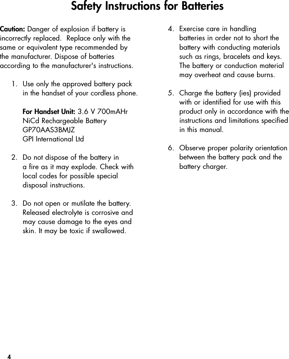 4Caution: Danger of explosion if battery isincorrectly replaced.  Replace only with thesame or equivalent type recommended bythe manufacturer. Dispose of batteriesaccording to the manufacturer&apos;s instructions.1. Use only the approved battery packin the handset of your cordless phone.For Handset Unit: 3.6 V 700mAHrNiCd Rechargeable BatteryGP70AAS3BMJZGPI International Ltd2. Do not dispose of the battery in a fire as it may explode. Check withlocal codes for possible special disposal instructions.3. Do not open or mutilate the battery.Released electrolyte is corrosive andmay cause damage to the eyes andskin. It may be toxic if swallowed.4. Exercise care in handling batteries in order not to short the battery with conducting materialssuch as rings, bracelets and keys.The battery or conduction materialmay overheat and cause burns.5. Charge the battery (ies) providedwith or identified for use with thisproduct only in accordance with theinstructions and limitations specifiedin this manual.6. Observe proper polarity orientationbetween the battery pack and thebattery charger.Safety Instructions for Batteries