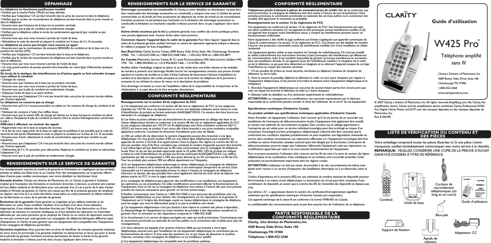 Guide d’utilisationW425 Pro TM    Téléphone ampliﬁé sans ﬁlClarity, a Division of Plantronics, Inc. 4289 Bonny Oaks Drive, Suite 106Chattanooga, TN  374061-800-552-3368 www.clarityproducts.com W425 Pro™IN USE        CHARGEW425 Pro™User GuideW425Pro TM    Ampliﬁed  CordlessTelephoneClarity, a Division of Plantronics, Inc. 4289 Bonny Oaks Drive, Suite 106Chattanooga, TN 374061-800-552-3368 www.clarityproducts.com User GuideW425Pro TM    Ampliﬁed  CordlessTelephoneClarity, a Division of Plantronics, Inc. 4289 Bonny Oaks Drive, Suite 106Chattanooga, TN 374061-800-552-3368 www.clarityproducts.com LISTE DE VÉRIFICATION DU CONTENU ET DES PIÈCES© 2007 Clarity, a division of Plantronics, Inc. All rights reserved. Amplifying your life, Clarity, the ampliﬁcation device, Clarity and the ampliﬁcation device combined, Clarity Professional, W425 Pro, Digital Clarity Power and DCP sont des marques déposées ou des marques déposées de Plantronics, Inc. Rev. B (06-09)   Votre emballage comprend toutes les pièces illustrées ici. Si une pièce s’avère manquante, veuillez immédiatement communiquer avec notre service à la clientèle.REMARQUE:  VEUILLEZ CONSERVER UNE COPIE DE LA PREUVE D’ACHAT DANS VOS DOSSIERS À TITRE DE RÉFÉRENCE.Guide d’utilisationSupport de ﬁxationCordons de raccordement téléphoniques (un long et un court)CombinéAdaptateur CCUnité de baseBloc-pileDÉPANNAGELe téléphone ne fonctionne pas/Aucune tonalités6ÏRIlEZQUELATOUCHE0ARLER4!,+ESTBIENALLUMÏEs6ÏRIlEZQUELADAPTATEUR#!ESTBIENBRANCHÏDANSLAPRISEDECOURANTETDANSLETÏLÏPHONEs6ÏRIlEZQUELECORDONDERACCORDEMENTDUTÏLÏPHONEESTBIENBRANCHÏDANSLAPRISEMURALEETdans le téléphone.s!SSUREZVOUSQUELANTENNEDELABASEESTENPOSITIONVERTICALEs!SSUREZVOUSQUELAPILEDUCOMBINÏESTENTIÒREMENTCHARGÏEs6ÏRIlEZQUELETÏLÏPHONEUTILISELEMODEDENUMÏROTATIONAPPROPRIÏPARTONALITÏOUPARimpulsion).s!SSUREZVOUSQUEVOUSVOUSTROUVEZÌPORTÏEDELUNITÏDEBASEs2ÏINITIALISEZLECODEDESÏCURITÏENPLAANTLECOMBINÏSURLABASEDEÌSECONDESLe téléphone ne sonne pas lorsque vous recevez un appels!SSUREZVOUSQUELECOMMUTATEURDESONNERIE2).&apos;%2DUCOMBINÏETDELABASEESTÌLAposition de marche (ON).s6ÏRIlEZQUELADAPTATEUR#!ESTBIENBRANCHÏDANSLABASEETLETÏLÏPHONEs6ÏRIlEZQUELECORDONDERACCORDEMENTDUTÏLÏPHONEESTBIENBRANCHÏDANSLAPRISEMURALEETdans le téléphone.s!SSUREZVOUSQUEVOUSVOUSTROUVEZÌPORTÏEDELUNITÏDEBASEs5NTROPGRANDNOMBREDEPOSTESPEUVENTÐTREBRANCHÏSSURVOTRELIGNE$ÏBRANCHEZQUELQUESappareils.Du bruit, de la statique, des interférences ou d’autres appels se font entendre lorsque vous utilisez le combinés#HANGEZLESCANAUXs!SSUREZVOUSQUELANTENNEDELABASEESTENPOSITIONVERTICALEs!SSUREZVOUSQUEVOUSVOUSTROUVEZÌPORTÏEDELUNITÏDEBASEs!SSUREZVOUSQUELAPILEDUCOMBINÏESTENTIÒREMENTCHARGÏEs$ÏPLACEZLUNITÏDEBASEÌUNAUTREENDROITs!SSUREZVOUSQUELADAPTATEUR#!NESTPASBRANCHÏDANSUNEPRISEDECOURANTMURALEUTILISÏEpar d’autres appareils.Le téléphone ne conserve pas sa charges!SSUREZVOUSQUILNYAAUCUNEPOUSSIÒREOUSALETÏSURLESCONTACTSDECHARGEDUCOMBINÏETDEla base.s.ETTOYEZLESCONTACTSÌLAIDEDUNCHIFFONDOUXs!SSUREZVOUSQUELEVOYANT$%,DECHARGEESTALLUMÏSURLABASELORSQUELECOMBINÏESTPLACÏsur celle-ci. Remplacez la pile du combiné au besoin. (Voir la section Renseignements concernant la pile.)Difﬁculté à effectuer ou recevoir des appelss2APPROCHEZVOUSDELABASEETESSAYEZDENOUVEAUs3ILEFAITDEVOUSRAPPROCHERDELABASENERÒGLEPASLEPROBLÒMEILESTPOSSIBLEQUELECODEDEsécurité ait été perdu. Réinitialisez le code en plaçant le combiné sur la base de 5 à 10 secondes. s!SSUREZVOUSDAVOIRSÏLECTIONNÏLEMODEDENUMÏROTATIONAPPROPRIÏPARTONALITÏOUPARimpulsion).s!SSUREZVOUSQUELADAPTATEUR#!NESTPASBRANCHÏDANSUNEPRISEDECOURANTMURALEUTILISÏEpar d’autres appareils.s$ÏBRANCHEZDEÌSECONDESPUISREBRANCHEZ2EPLACEZLECOMBINÏSURLABASEETREBRANCHEZl’adaptateur CA.s!SSUREZVOUSQUELAPILEDUCOMBINÏESTENTIÒREMENTCHARGÏERENSEIGNEMENTS SUR LE SERVICE DE GARANTIELes renseignements suivants en matière de garantie et d’entretien ne s’appliquent qu’aux produits achetés et utilisés aux États-Unis et au Canada. Pour des renseignements sur la garantie offerte dans d’autres pays, veuillez communiquer avec votre détaillant ou distributeur local.Garantie limitée: Clarity, une division de Plantronics, Inc. (« Clarity ») garantit à l’acheteur original qu’à l’exception des limitations et exclusions énoncées ci-dessous, ce produit sera exempt de tout défaut matériel et de fabrication pour une période d’un (1) an à partir de la date d’achat initiale (« Période de garantie »). Clarity sera tenue aux ﬁns de la présente garantie de remplacer ou réparer sans frais et à sa seule discrétion, toute pièce ou unité présentant un défaut matériel ou de fabrication au cours de la période de garantie.Exclusions de la garantie: Cette garantie ne s’applique qu’aux défauts matériels et de fabrication en usine. Toute condition résultant d’un accident, d’un abus, d’une utilisation inappropriée, d’une violation des directives fournies par Clarity, d’une destruction ou d’une altération, de tensions ou courants inadéquats ou d’une tentative de réparation ou d’entretien effectuée par une autre personne qu’un employé de Clarity ou un centre de réparation autorisé, ne sera pas couverte par cette garantie. Les compagnies de téléphone fabriquent différents types d’équipement et Clarity ne peut garantir que son équipement sera compatible avec l’équipement d’une compagnie de téléphone particulière. Garanties implicites: Vous pourriez être en droit de bénéﬁcier de certaines garanties implicites en vertu d’une loi provinciale. Ces garanties implicites ne demeureront en force que pour la durée de la période de garantie. Certaines provinces permettent de limiter la durée d’une garantie implicite; la limitation ci-dessus pourrait donc ne pas s’appliquer dans votre cas.CONFORMITÉ RÉGLEMENTAIRETéléphones privés d’abonné à pièces de monnaie/cartes de crédit: Aﬁn de se conformer aux tarifs provinciaux, la compagnie de téléphone doit être avisée à l’avance de tout branchement. Dans certaines provinces, la commission provinciale ou nationale des services publics ou la commission des sociétés doit approuver la connexion au préalable.Renseignements sur la section 15 du règlement du FCCCet équipement est conforme à la section 15 du règlement du FCC. Son fonctionnement est sujet aux deux conditions suivantes: (1) cet appareil ne doit provoquer aucune interférence nuisible, et (2) cet appareil doit accepter toute interférence reçue, y compris les interférences pouvant causer un fonctionnement indésirable.Votre équipement a été vériﬁé et jugé conforme aux limites s’appliquant aux appareils numériques de Classe B, conformément à la section 15 du règlement du FCC. Ces limites ont été établies de manière à fournir une protection raisonnable contre les interférences nuisibles lors d’une installation en milieu résidentiel.Cet équipement génère, utilise et peut émettre de l’énergie de radiofréquence. S’il n’est pas installé et utilisé conformément aux instructions fournies, il peut provoquer des interférences qui affecteront les communications radio. Il est toutefois impossible de garantir qu’aucune interférence ne surviendra dans une installation donnée. Si cet appareil cause de l’interférence nuisible à la réception de la radio ou de la télévision, ce qui peut être déterminé en éteignant et en allumant l’appareil, essayez de corriger l’interférence au moyen des mesures suivantes:1.  S’il est possible de le faire en toute sécurité, réorientez ou déplacez l’antenne de réception du téléviseur ou de la radio.2.  Dans la mesure du possible, déplacez le téléviseur, la radio ou tout autre récepteur par rapport à l’équipement téléphonique. (Cela permet d’accroître la distance entre l’équipement téléphonique et le récepteur.)3.  Branchez l’équipement téléphonique sur une prise de courant faisant partie d’un circuit autre que celui sur lequel est branché le téléviseur, la radio ou l’autre récepteur.4. Obtenez l’aide du détaillant ou d’un technicien expérimenté en radio/télévision.ATTENTION: Les changements ou modiﬁcations non autorisés expressément par le fabricant responsable de la conformité peuvent annuler le droit de l’utilisateur de se servir de cet équipement. Spéciﬁcations techniques d’Industrie CanadaCe produit satisfait aux spéciﬁcations techniques applicables d’Industrie Canada.Avant d’installer cet équipement, l’utilisateur doit s’assurer qu’il lui est permis de se raccorder aux installations de l’entreprise de télécommunication locale. L’équipement doit également être installé en suivant une méthode de raccordement acceptée. Dans certains cas, le câblage appartenant à l’entreprise qui est utilisé pour un service individuel monoligne peut être prolongé au moyen d’un connecteur homologué (cordon prolongateur téléphonique). L’abonné doit être conscient que la conformité aux conditions stipulées précédemment ne peut empêcher une dégradation éventuelle du service dans certaines circonstances. Les réparations effectuées sur l’équipement homologué doit être conﬁées au centre d’entretien canadien autorisé ayant été désigné par le fournisseur. L’entreprise de télécommunication pourrait exiger que l’utilisateur débranche l’équipement suite aux réparations ou modiﬁcations apportées par celui-ci ou tout mauvais fonctionnement de l’équipement.Pour sa propre protection, l’utilisateur doit s’assurer que les ﬁls de mise à la terre du secteur, des lignes téléphoniques et les canalisations d’eau métalliques, le cas échéant, sont raccordés ensemble. Cette précaution est particulièrement importante dans les régions rurales.ATTENTION: L’utilisateur ne doit pas tenter de procéder à de tels raccordements lui-même, mais plutôt avoir recours à un service d’inspection des installations électriques ou à un électricien, selon le cas.L’indice d’équivalence de la sonnerie (IES) est une indication du nombre maximal de dispositifs pouvant être branchés à un même circuit téléphonique. La terminaison du circuit peut être constituée d’une combinaison de dispositifs, en autant que la somme des IES de l’ensemble des dispositifs ne dépasse pas cinq.(Les lettres « IC : » apparaissant devant le numéro de certiﬁcation/d’enregistrement signiﬁent seulement que les spéciﬁcations techniques d’Industrie Canada sont respectées.)Cet appareil numèrique de la classe B est conforme à la norme NMB-003 du Canada.La conﬁdentialitè des communications peut ne pas être assurèe lors de l’utilisation de ce tèlèphone.PARTIE RESPONSABLE DE LA CONFORMITÉ RÉGLEMENTAIREClarity,  Une division de Plantronics, Inc.4289 Bonny Oaks Drive, Suite 106Chattanooga, TN  37406Téléphone: 1-800-552-3368RENSEIGNEMENTS SUR LE SERVICE DE GARANTIEDommages accessoires ou consécutifs: Ni Clarity, ni votre détaillant ou distributeur ne peut être tenu responsable des dommages accessoires ou consécutifs, y compris, mais sans s’y limiter, les pertes commerciales ou de proﬁt, les frais accessoires, les dépenses, les arrêts de travail ou les inconvénients. Certaines provinces ne permettent pas l’exclusion ou la limitation des dommages accessoires ou consécutifs; la limitation ou l’exclusion stipulée ci-dessus pourrait donc ne pas s’appliquer dans votre cas.Autres droits reconnus par la loi: La présente garantie vous confère des droits juridiques précis; vous pouvez également avoir d’autres droits selon votre province.Comment réparer l’appareil dans le cadre de la garantie: Pour faire réparer l’appareil dans le cadre de la présente garantie, veuillez l’envoyer au centre de réparation approprié indiqué ci-dessous en veillant à prépayer les frais d’expédition.Aux États-Unis: Clarity Service Center, 4289 Bonny Oaks Drive, Suite 106, Chattanooga, Tennessee 37406;   Tél. : 1-423-629-3500 ou 1-800-552-3368; Téléc. : 1-423-622-7646 ou 1-800-325-8871Au Canada: Plantronics Service Center, 8112, route Transcanadienne, Ville Saint-Laurent, Québec H4S 1M5;   Tél. : 1-800-540-8363 ou 1-514-956-8363, Téléc. : 1-514-956-1825Veuillez utiliser l’emballage original ou placer le ou les unités dans une boîte robuste et les emballer de manière à prévenir tout dommage. Veuillez fournir les renseignements suivants: une preuve d’achat stipulant le numéro de modèle et la date d’achat; l’adresse de facturation; l’adresse d’expédition; le nombre et la description des unités envoyées; le nom et le numéro de téléphone de la personne à contacter, le cas échéant; la raison du retour et la description du problème. Tout dommage survenant au cours de l’expédition relève de la responsabilité du transporteur et les réclamations à ce sujet devront lui être envoyées directement.CONFORMITÉ RÉGLEMENTAIRERenseignements sur la section 68 du règlement du FCCa) Cet équipement est conforme à la section 68 des lois et règlements du FCC et aux exigences adoptées par l’ACTA. Sous cet équipement se trouve une étiquette indiquant, entre autres, le code d’identiﬁcation du produit au format américain: AAAEQ##TXXXX. Ce numéro doit être fourni sur demande à la compagnie de téléphone.b) Les ﬁches et prises utilisées lors du branchement de cet équipement au câblage des lieux et au réseau téléphonique doivent se conformer à la section 68 des lois et règlements applicables du FCC et aux exigences adoptées par l’ACTA. Un ﬁl téléphonique avec ﬁche modulaire conforme (RJ11C USOC) est fourni avec ce produit. Il est conçu aﬁn d’être branché à une prise modulaire compatible également conforme. Consultez les directives d’installation pour plus de détails.c) L’IES est utilisé aﬁn de déterminer le nombre d’appareils pouvant être branchés à une ligne téléphonique. Un trop grand nombre d’IES sur une même ligne téléphonique peut empêcher les appareils de sonner à l’arrivée d’un appel entrant. Dans la plupart des régions, la somme des IES ne doit pas excéder cinq (5.0). Pour connaître avec certitude le nombre d’appareils pouvant être branché à une même ligne tel que déterminé par le IES total, communiquer avec la compagnie de téléphone locale. Pour ce qui est des produits approuvés après le 23 juillet 2001, l’IES du produit est indiqué à même le code d’identiﬁcation du produit (au format américain): AAAEQ##TXXXX. Les chiffres représentés par ## correspondent à l’IES sans point décimal (p. ex. 03 correspond à un IES de 0,3). Pour les produits plus anciens, l’IES est afﬁché séparément sur l’étiquette.d) Si cet équipement téléphonique endommage le réseau téléphonique, la compagnie de téléphone vous avisera à l’avance de la nécessité de procéder à une interruption temporaire du service. Dans l’éventualité où il s’avérerait impossible d’aviser le client à l’avance, la compagnie de téléphone informera ce dernier dès que possible. Vous serez également informé de votre droit de déposer une plainte auprès du FCC si vous le jugez nécessaire.e) La compagnie de téléphone peut apporter des modiﬁcations à ses installations, son équipement, ses opérations ou ses procédures. De telles modiﬁcations pourraient affecter le fonctionnement de l’équipement. Dans un tel cas, la compagnie de téléphone vous avisera à l’avance aﬁn que vous puissiez prendre les mesures nécessaires pour garantir un service ininterrompu.f) Veuillez communiquer avec Clarity au 1-800-552-3368 si vous éprouvez des problèmes avec cet équipement téléphonique ou pour obtenir des renseignements sur les réparations et la garantie. Si l’équipement est à l’origine des dommages causés au réseau téléphonique, la compagnie de téléphone pourrait exiger que vous le débranchiez jusqu’à ce que le problème soit résolu.g) Cet équipement téléphonique n’est pas destiné à être réparé et contient des pièces irréparables. Le désassemblage de l’équipement ou toute tentative de procéder à des réparations annuleront la garantie. Pour un entretien ou des réparations, composez le 1-800-552-3368.h) Le branchement à un service de lignes partagées est sujet aux tarifs provinciaux. Communiquez avec la commission provinciale ou nationale de services publics ou la commission des sociétés pour plus de renseignements.i) Si votre demeure est équipée d’un système d’alarme câblé qui est branché à votre ligne téléphonique, assurez-vous que l’installation de cet équipement téléphonique ne contrevient pas au fonctionnement de celui-ci. Si vous avez des questions sur ce qui risque de désactiver le système d’alarme, consultez votre compagnie de téléphone ou un installateur qualiﬁé.j) Cet équipement téléphonique est compatible avec les prothèses auditives. Agrafe de ceinture