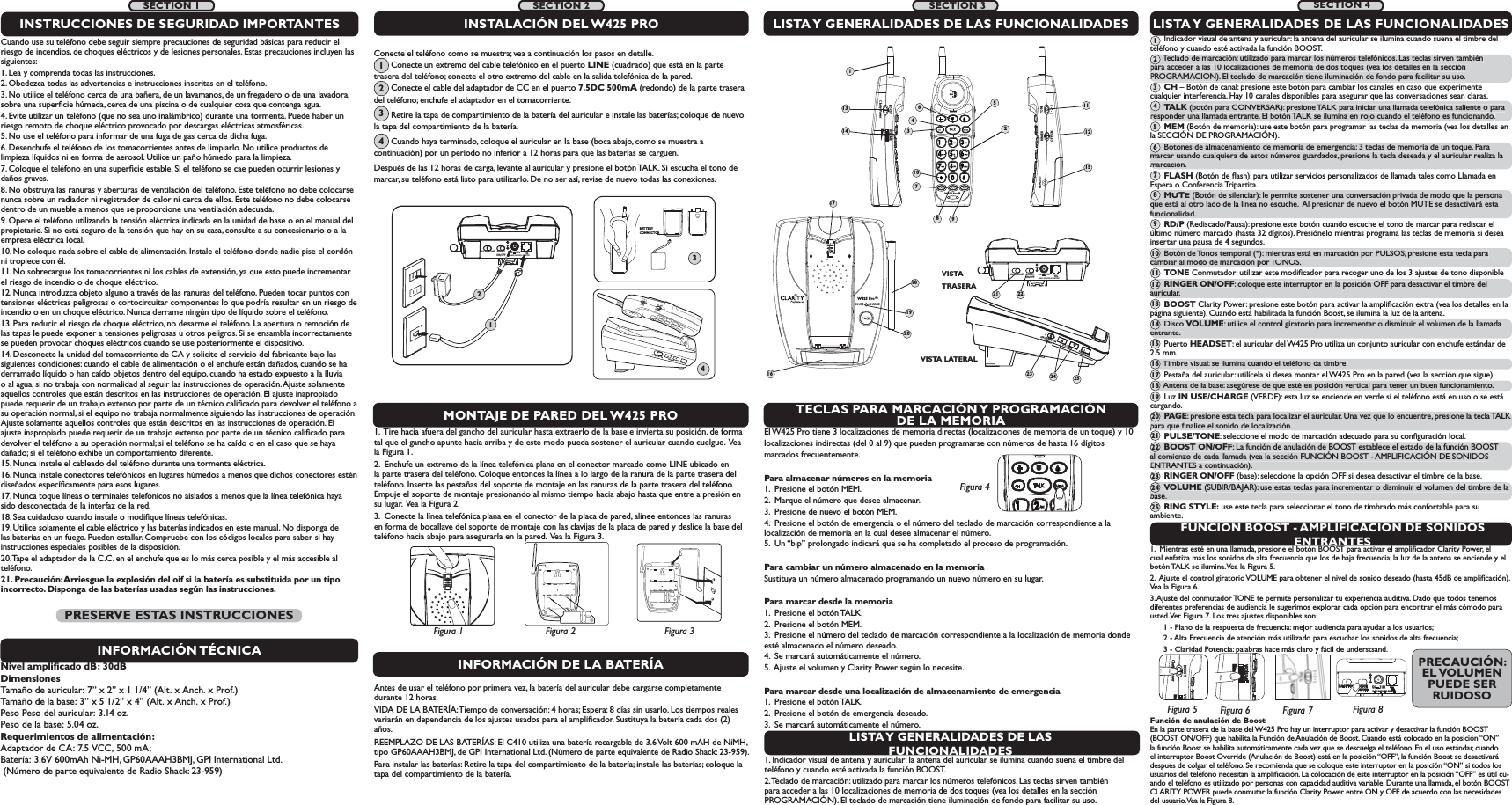 IN USE        CHARGEW425 Pro™16181920RINGER  OFF   ONRINGER  OFF   ONVOLUMEVOLUMERING STYLERING STYLETONEssRINGEROFF  ONTECLAS PARA MARCACIÓN Y PROGRAMACIÓN DE LA MEMORIAFUNCIÓN BOOST - AMPLIFICACIÓN DE SONIDOS ENTRANTESEl W425 Pro tiene 3 localizaciones de memoria directas (localizaciones de memoria de un toque) y 10 localizaciones indirectas (del 0 al 9) que pueden programarse con números de hasta 16 dígitosmarcados frecuentemente. Para almacenar números en la memoria 1.  Presione el botón MEM. 2.  Marque el número que desee almacenar.3.  Presione de nuevo el botón MEM. 4.  Presione el botón de emergencia o el número del teclado de marcación correspondiente a la        localización de memoria en la cual desee almacenar el número. 5.  Un “bip” prolongado indicará que se ha completado el proceso de programación. Para cambiar un número almacenado en la memoria Sustituya un número almacenado programando un nuevo número en su lugar. Para marcar desde la memoria 1.  Presione el botón TALK. 2.  Presione el botón MEM. 3.  Presione el número del teclado de marcación correspondiente a la localización de memoria donde esté almacenado el número deseado. 4.  Se marcará automáticamente el número.5.  Ajuste el volumen y Clarity Power según lo necesite. Para marcar desde una localización de almacenamiento de emergencia 1.  Presione el botón TALK.2.  Presione el botón de emergencia deseado. 3.  Se marcará automáticamente el número.1.  Mientras esté en una llamada, presione el botón BOOST para activar el ampliﬁcador Clarity Power, el cual enfatiza más los sonidos de alta frecuencia que los de baja frecuencia; la luz de la antena se enciende y el botón TALK se ilumina. Vea la Figura 5.  2.  Ajuste el control giratorio VOLUME para obtener el nivel de sonido deseado (hasta 45dB de ampliﬁcación). Vea la Figura 6. 3. Ajuste del conmutador TONE te permite personalizar tu experiencia auditiva. Dado que todos tenemos diferentes preferencias de audiencia le sugerimos explorar cada opción para encontrar el más cómodo para usted. Ver Figura 7. Los tres ajustes disponibles son:       1 - Plano de la respuesta de frecuencia: mejor audiencia para ayudar a los usuarios;       2 - Alta Frecuencia de atención: más utilizado para escuchar los sonidos de alta frecuencia;       3 - Claridad Potencia: palabras hace más claro y fácil de understsand.BOOST VOClarity PowerFigura 5VOLUMEFigura 6Función de anulación de Boost En la parte trasera de la base del W425 Pro hay un interruptor para activar y desactivar la función BOOST (BOOST ON/OFF) que habilita la Función de Anulación de Boost. Cuando está colocado en la posición “ON” la función Boost se habilita automáticamente cada vez que se descuelga el teléfono. En el uso estándar, cuando el interruptor Boost Override (Anulación de Boost) está en la posición “OFF”, la función Boost se desactivará después de colgar el teléfono. Se recomienda que se coloque este interruptor en la posición “ON” si todos los usuarios del teléfono necesitan la ampliﬁcación. La colocación de este interruptor en la posición “OFF” es útil cu-ando el teléfono es utilizado por personas con capacidad auditiva variable. Durante una llamada, el botón BOOST CLARITY POWER puede conmutar la función Clarity Power entre ON y OFF de acuerdo con las necesidades del usuario. Vea la Figura 8. BOOSTON/OFFPULSE/TONE+-TELCLASS (CLASSE) 2 ADAPTERDC     7.5VFigura 41.  Tire hacia afuera del gancho del auricular hasta extraerlo de la base e invierta su posición, de forma tal que el gancho apunte hacia arriba y de este modo pueda sostener el auricular cuando cuelgue.  Vea la Figura 1. 2.  Enchufe un extremo de la línea telefónica plana en el conector marcado como LINE ubicado en la parte trasera del teléfono. Coloque entonces la línea a lo largo de la ranura de la parte trasera del teléfono. Inserte las pestañas del soporte de montaje en las ranuras de la parte trasera del teléfono. Empuje el soporte de montaje presionando al mismo tiempo hacia abajo hasta que entre a presión en su lugar.  Vea la Figura 2.  3.  Conecte la línea telefónica plana en el conector de la placa de pared, alinee entonces las ranuras en forma de bocallave del soporte de montaje con las clavijas de la placa de pared y deslice la base del teléfono hacia abajo para asegurarla en la pared.  Vea la Figura 3.LISTA Y GENERALIDADES DE LAS FUNCIONALIDADES      Indicador visual de antena y auricular: la antena del auricular se ilumina cuando suena el timbre del teléfono y cuando esté activada la función BOOST.       Teclado de marcación: utilizado para marcar los números telefónicos. Las teclas sirven también para acceder a las 10 localizaciones de memoria de dos toques (vea los detalles en la sección PROGRAMACIÓN). El teclado de marcación tiene iluminación de fondo para facilitar su uso.       CH – Botón de canal: presione este botón para cambiar los canales en caso que experimente cualquier interferencia. Hay 10 canales disponibles para asegurar que las conversaciones sean claras.       TALK (botón para CONVERSAR): presione TALK para iniciar una llamada telefónica saliente o para responder una llamada entrante. El botón TALK se ilumina en rojo cuando el teléfono es funcionando.      MEM (Botón de memoria): use este botón para programar las teclas de memoria (vea los detalles en la SECCIÓN DE PROGRAMACIÓN).       Botones de almacenamiento de memoria de emergencia: 3 teclas de memoria de un toque. Para marcar usando cualquiera de estos números guardados, presione la tecla deseada y el auricular realiza la marcación.       FLASH (Botón de ﬂash): para utilizar servicios personalizados de llamada tales como Llamada en Espera o Conferencia Tripartita.       MUTE (Botón de silenciar): le permite sostener una conversación privada de modo que la persona que está al otro lado de la línea no escuche.  Al presionar de nuevo el botón MUTE se desactivará esta funcionalidad.       RD/P (Rediscado/Pausa): presione este botón cuando escuche el tono de marcar para rediscar el último número marcado (hasta 32 dígitos). Presiónelo mientras programa las teclas de memoria si desea insertar una pausa de 4 segundos.       Botón de Tonos temporal (*): mientras está en marcación por PULSOS, presione esta tecla para cambiar al modo de marcación por TONOS.       TONE Conmutador: utilizar este modiﬁcador para recoger uno de los 3 ajustes de tono disponible      RINGER ON/OFF: coloque este interruptor en la posición OFF para desactivar el timbre del auricular.       BOOST Clarity Power: presione este botón para activar la ampliﬁcación extra (vea los detalles en la página siguiente). Cuando está habilitada la función Boost, se ilumina la luz de la antena.       Disco VOLUME: utilice el control giratorio para incrementar o disminuir el volumen de la llamada entrante.        Puerto HEADSET: el auricular del W425 Pro utiliza un conjunto auricular con enchufe estándar de 2.5 mm.       Timbre visual: se ilumina cuando el teléfono da timbre.       Pestaña del auricular: utilícela si desea montar el W425 Pro en la pared (vea la sección que sigue).       Antena de la base: asegúrese de que esté en posición vertical para tener un buen funcionamiento.       Luz IN USE/CHARGE (VERDE): esta luz se enciende en verde si el teléfono está en uso o se está cargando.       PAGE : presione esta tecla para localizar el auricular. Una vez que lo encuentre, presione la tecla TALK para que ﬁnalice el sonido de localización.       PULSE/TONE: seleccione el modo de marcación adecuado para su conﬁguración local.       BOOST ON/OFF: La función de anulación de BOOST establece el estado de la función BOOST al comienzo de cada llamada (vea la sección FUNCIÓN BOOST - AMPLIFICACIÓN DE SONIDOS ENTRANTES a continuación).       RINGER ON/OFF (base): seleccione la opción OFF si desea desactivar el timbre de la base.       VOLUME (SUBIR/BAJAR): use estas teclas para incrementar o disminuir el volumen del timbre de la base.       RING STYLE: use este tecla para seleccionar el tono de timbrado más confortable para su ambiente. 1789VISTA LATERALMONTAJE DE PARED DEL W425 PROLISTA Y GENERALIDADES DE LAS FUNCIONALIDADESBOOSTON/OFFPULSE/TONECLASS (CLASSE) 2 ADAPTER+-TELDC     7.5VVISTA TRASERAINSTALACIÓN DEL W425 PROFigura 2Figura 1 Figura 3BOOSTON/OFFPULSE/TONE+-TELCLASS (CLASSE) 2 ADAPTERDC     7.5V124BATTERY CONNECTOR3W425 Pro™BOOST VOLUMEClarity PowerTONERINGERHEADSETOFF  ON ss1231345610714 121521 22Figura 8SECTION 2 SECTION 3 SECTION 4LISTA Y GENERALIDADES DE LAS FUNCIONALIDADES1. Indicador visual de antena y auricular: la antena del auricular se ilumina cuando suena el timbre del teléfono y cuando esté activada la función BOOST. 2. Teclado de marcación: utilizado para marcar los números telefónicos. Las teclas sirven también para acceder a las 10 localizaciones de memoria de dos toques (vea los detalles en la sección PROGRAMACIÓN). El teclado de marcación tiene iluminación de fondo para facilitar su uso. 11Figura 7SECTION 1Cuando use su teléfono debe seguir siempre precauciones de seguridad básicas para reducir el riesgo de incendios, de choques eléctricos y de lesiones personales. Estas precauciones incluyen las siguientes:1. Lea y comprenda todas las instrucciones.2. Obedezca todas las advertencias e instrucciones inscritas en el teléfono. 3. No utilice el teléfono cerca de una bañera, de un lavamanos, de un fregadero o de una lavadora, sobre una superﬁcie húmeda, cerca de una piscina o de cualquier cosa que contenga agua.4. Evite utilizar un teléfono (que no sea uno inalámbrico) durante una tormenta. Puede haber un riesgo remoto de choque eléctrico provocado por descargas eléctricas atmosféricas. 5. No use el teléfono para informar de una fuga de gas cerca de dicha fuga.6. Desenchufe el teléfono de los tomacorrientes antes de limpiarlo. No utilice productos de limpieza líquidos ni en forma de aerosol. Utilice un paño húmedo para la limpieza. 7. Coloque el teléfono en una superﬁcie estable. Si el teléfono se cae pueden ocurrir lesiones y daños graves. 8. No obstruya las ranuras y aberturas de ventilación del teléfono. Este teléfono no debe colocarse nunca sobre un radiador ni registrador de calor ni cerca de ellos. Este teléfono no debe colocarse dentro de un mueble a menos que se proporcione una ventilación adecuada. 9. Opere el teléfono utilizando la tensión eléctrica indicada en la unidad de base o en el manual del propietario. Si no está seguro de la tensión que hay en su casa, consulte a su concesionario o a la empresa eléctrica local. 10. No coloque nada sobre el cable de alimentación. Instale el teléfono donde nadie pise el cordón ni tropiece con él. 11. No sobrecargue los tomacorrientes ni los cables de extensión, ya que esto puede incrementar el riesgo de incendio o de choque eléctrico.12. Nunca introduzca objeto alguno a través de las ranuras del teléfono. Pueden tocar puntos con tensiones eléctricas peligrosas o cortocircuitar componentes lo que podría resultar en un riesgo de incendio o en un choque eléctrico. Nunca derrame ningún tipo de líquido sobre el teléfono.13. Para reducir el riesgo de choque eléctrico, no desarme el teléfono. La apertura o remoción de las tapas le puede exponer a tensiones peligrosas u otros peligros. Si se ensambla incorrectamente se pueden provocar choques eléctricos cuando se use posteriormente el dispositivo. 14. Desconecte la unidad del tomacorriente de CA y solicite el servicio del fabricante bajo las siguientes condiciones: cuando el cable de alimentación o el enchufe están dañados, cuando se ha derramado líquido o han caído objetos dentro del equipo, cuando ha estado expuesto a la lluvia o al agua, si no trabaja con normalidad al seguir las instrucciones de operación. Ajuste solamente aquellos controles que están descritos en las instrucciones de operación. El ajuste inapropiado puede requerir de un trabajo extenso por parte de un técnico caliﬁcado para devolver el teléfono a su operación normal, si el equipo no trabaja normalmente siguiendo las instrucciones de operación. Ajuste solamente aquellos controles que están descritos en las instrucciones de operación. El ajuste inapropiado puede requerir de un trabajo extenso por parte de un técnico caliﬁcado para devolver el teléfono a su operación normal; si el teléfono se ha caído o en el caso que se haya dañado; si el teléfono exhibe un comportamiento diferente.15. Nunca instale el cableado del teléfono durante una tormenta eléctrica.16. Nunca instale conectores telefónicos en lugares húmedos a menos que dichos conectores estén diseñados especíﬁcamente para esos lugares. 17. Nunca toque líneas o terminales telefónicos no aislados a menos que la línea telefónica haya sido desconectada de la interfaz de la red. 18. Sea cuidadoso cuando instale o modiﬁque líneas telefónicas.19. Utilice solamente el cable eléctrico y las baterías indicados en este manual. No disponga de las baterías en un fuego. Pueden estallar. Compruebe con los códigos locales para saber si hay instrucciones especiales posibles de la disposición.20. Tape el adaptador de la C.C. en el enchufe que es lo más cerca posible y el más accesible al teléfono.21. Precaución: Arriesgue la explosión del oif si la batería es substituida por un tipo incorrecto. Disponga de las baterías usadas según las instrucciones.INSTRUCCIONES DE SEGURIDAD IMPORTANTESINFORMACIÓN TÉCNICANivel ampliﬁcado dB: 30dBDimensionesTamaño de auricular: 7” x 2” x 1 1/4” (Alt. x Anch. x Prof.)  Tamaño de la base: 3” x 5 1/2” x 4” (Alt. x Anch. x Prof.)Peso Peso del auricular: 3.14 oz.Peso de la base: 5.04 oz.Requerimientos de alimentación:Adaptador de CA: 7.5 VCC, 500 mA; Batería: 3.6V 600mAh Ni-MH, GP60AAAH3BMJ, GPI International Ltd.  (Número de parte equivalente de Radio Shack: 23-959)PRESERVE ESTAS INSTRUCCIONESConecte el teléfono como se muestra; vea a continuación los pasos en detalle.               Conecte un extremo del cable telefónico en el puerto LINE (cuadrado) que está en la parte trasera del teléfono; conecte el otro extremo del cable en la salida telefónica de la pared.            Conecte el cable del adaptador de CC en el puerto 7.5DC 500mA (redondo) de la parte trasera del teléfono; enchufe el adaptador en el tomacorriente.          Retire la tapa de compartimiento de la batería del auricular e instale las baterías; coloque de nuevo la tapa del compartimiento de la batería.          Cuando haya terminado, coloque el auricular en la base (boca abajo, como se muestra a continuación) por un período no inferior a 12 horas para que las baterías se carguen.   Después de las 12 horas de carga, levante al auricular y presione el botón TALK. Si escucha el tono de marcar, su teléfono está listo para utilizarlo. De no ser así, revise de nuevo todas las conexiones.1234INFORMACIÓN DE LA BATERÍAAntes de usar el teléfono por primera vez, la batería del auricular debe cargarse completamente durante 12 horas.VIDA DE LA BATERÍA: Tiempo de conversación: 4 horas; Espera: 8 días sin usarlo. Los tiempos reales variarán en dependencia de los ajustes usados para el ampliﬁcador. Sustituya la batería cada dos (2) años. REEMPLAZO DE LAS BATERÍAS: El C410 utiliza una batería recargable de 3.6 Volt 600 mAH de NiMH, tipo GP60AAAH3BMJ, de GPI International Ltd. (Número de parte equivalente de Radio Shack: 23-959).Para instalar las baterías: Retire la tapa del compartimiento de la batería; instale las baterías; coloque la tapa del compartimiento de la batería.       Teclado de marcación: utilizado para marcar los números telefónicos. Las teclas sirven tambiénpara acceder a las 10 localizaciones de memoria de dos toques (vea los detalles en la sección PROGRAMACIÓN). El teclado de marcación tiene iluminación de fondo para facilitar su uso. pq(2qyppgqTALK (botón para CONVERSAR): presione TALK para iniciar una llamada telefónica saliente o paraKresponder una llamada entrante. El botón TALK se ilumina en rojo cuando el teléfono es funcionando.4     Botones de almacenamiento de memoria de emergencia: 3 teclas de memoria de un toque. Para marcar usando cualquiera de estos números guardados, presione la tecla deseada y el auricular realiza la marcación. 6    MUTE(Botón de silenciar): le permite sostener una conversación privada de modo que la persona que está al otro lado de la línea no escuche.  Al presionar de nuevo el botón MUTE se desactivará esta funcionalidad. 8      Botón de Tonos temporal (*): mientras está en marcación por PULSOS, presione esta tecla para cambiar al modo de marcación por TONOS. 10RINGER ON/OFF: coloque este interruptor en la posición OFF para desactivar el timbre del auricular. 12      DiscoVOLUME: utilice el control giratorio para incrementar o disminuir el volumen de la llamadaentrante. 14     Timbre visual: se ilumina cuando el teléfono da timbre. 16      Antena de la base: asegúrese de que esté en posición vertical para tener un buen funcionamiento. 18PAGE: presione esta tecla para localizar el auricular. Una vez que lo encuentre, presione la tecla TALKpara que ﬁnalice el sonido de localización. 20BOOST ON/OFF: La función de anulación de BOOST establece el estado de la función BOOST al comienzo de cada llamada (vea la sección FUNCIÓN BOOST - AMPLIFICACIÓN DE SONIDOSENTRANTES a continuación). 22VOLUME (SUBIR/BAJAR): use estas teclas para incrementar o disminuir el volumen del timbre de labase. 24135791113151719212325PRECAUCIÓN: EL VOLUMEN PUEDE SER RUIDOSORINGER OFF  ONVOLUMERING STYLE23 24 25