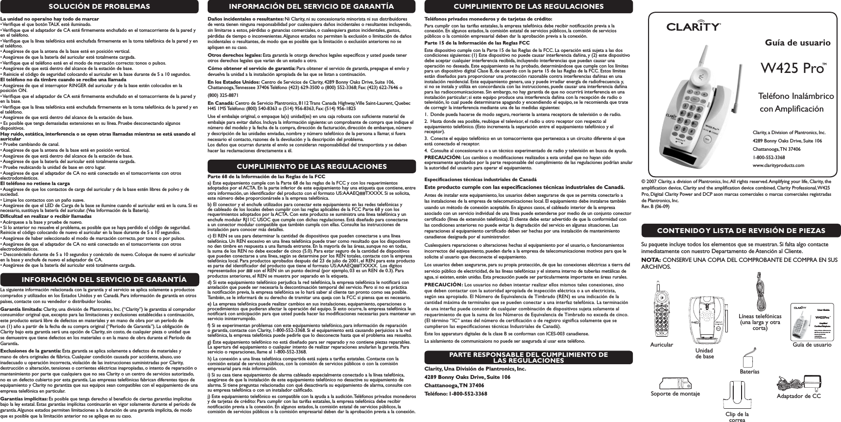 SOLUCIÓN DE PROBLEMASLa unidad no opera/no hay todo de marcar s6ERIlQUEELQUEBOTØN4!,+ESTÏILUMINADOs6ERIlQUEQUEELADAPTADORDE#!ESTÏlRMEMENTEENCHUFADOENELTOMACORRIENTEDELAPAREDYen el teléfono.s6ERIlQUEQUELALÓNEATELEFØNICAESTÏENCHUFADAlRMEMENTEENLATOMATELEFØNICADELAPAREDYENel teléfono.s!SEGÞRESEDEQUELAANTENADELABASEESTÏENPOSICIØNVERTICALs!SEGÞRESEDEQUELABATERÓADELAURICULARESTÏTOTALMENTECARGADAs6ERIlQUEQUEELTELÏFONOESTÏENELMODODEMARCACIØNCORRECTOTONOSOPULSOSs!SEGÞRESEDEQUEESTÉDENTRODELALCANCEDELAESTACIØNDEBASEs2EINICIEELCØDIGODESEGURIDADCOLOCANDOELAURICULARENLABASEDURANTEDEASEGUNDOSEl teléfono no da timbre cuando se recibe una llamada s!SEGÞRESEDEQUEELINTERRUPTOR2).&apos;%2DELAURICULARYDELABASEESTÏNCOLOCADOSENLAposición ON.s6ERIlQUEQUEELADAPTADORDE#!ESTÏlRMEMENTEENCHUFADOENELTOMACORRIENTEDELAPAREDYen la base.s6ERIlQUEQUELALÓNEATELEFØNICAESTÏENCHUFADAlRMEMENTEENLATOMATELEFØNICADELAPAREDYENel teléfono.s!SEGÞRESEDEQUEESTÉDENTRODELALCANCEDELAESTACIØNDEBASEs%SPOSIBLEQUETENGADEMASIADASEXTENSIONESENSULÓNEA0RUEBEDESCONECTANDOALGUNOSdispositivos. Hay ruido, estática, interferencia o se oyen otras llamadas mientras se está usando el auriculars0RUEBECAMBIANDODECANALs!SEGÞRESEDEQUELAANTENADELABASEESTÏENPOSICIØNVERTICALs!SEGÞRESEDEQUEESTÉDENTRODELALCANCEDELAESTACIØNDEBASEs!SEGÞRESEDEQUELABATERÓADELAURICULARESTÏTOTALMENTECARGADAs0RUEBEREUBICANDOLAUNIDADDEBASEENOTROLUGARs!SEGÞRESEDEQUEELADAPTADORDE#!NOESTÏCONECTADOENELTOMACORRIENTECONOTROSelectrodomésticos. El teléfono no retiene la cargas!SEGÞRESEDEQUELOSCONTACTOSDECARGADELAURICULARYDELABASEESTÏNLIBRESDEPOLVOYDEsuciedad.s,IMPIELOSCONTACTOSCONUNPA×OSUAVEs!SEGÞRESEDEQUEEL,%$DE#ARGADELABASESEILUMINECUANDOELAURICULARESTÉENLACUNA3IESnecesario, sustituya la batería del auricular. (Vea Información de la Batería).  Diﬁcultad en realizar o recibir llamadas s!CÏRQUESEALABASEYPRUEBEDENUEVOs3ILOANTERIORNORESUELVEELPROBLEMAESPOSIBLEQUESEHAYAPERDIDOELCØDIGODESEGURIDADReinicie el código colocando de nuevo el auricular en la base durante de 5 a 10 segundos. s!SEGÞRESEDEHABERSELECCIONADOELMODODEMARCACIØNCORRECTOPORTONOSOPORPULSOSs!SEGÞRESEDEQUEELADAPTADORDE#!NOESTÏCONECTADOENELTOMACORRIENTECONOTROSelectrodomésticos.s$ESCONÏCTELODURANTEDEASEGUNDOSYCONÏCTELODENUEVO#OLOQUEDENUEVOELAURICULARen la base y enchufe de nuevo el adaptador de CA.s!SEGÞRESEDEQUELABATERÓADELAURICULARESTÏTOTALMENTECARGADAINFORMACIÓN DEL SERVICIO DE GARANTÍALa siguiente información relacionada con la garantía y el servicio se aplica solamente a productos comprados y utilizados en los Estados Unidos y en Canadá. Para información de garantía en otros países, contacte con su vendedor o distribuidor locales.Garantía limitada: Clarity, una división de Plantronics, Inc. (“Clarity”) le garantiza al comprador consumidor original que, excepto para las limitaciones y exclusiones establecidas a continuación, este producto estará libre de defectos en materiales y en mano de obra por un período de un (1) año a partir de la fecha de su compra original (“Período de Garantía”). La obligación de Clarity bajo esta garantía será una opción de Clarity, sin costo, de cualquier pieza o unidad que se demuestre que tiene defectos en los materiales o en la mano de obra durante el Período de Garantía.Exclusiones de la garantía: Esta garantía se aplica solamente a defectos de materiales y mano de obra originales de fábrica. Cualquier condición causada por accidente, abuso, uso inadecuado u operación incorrecta, violación de las instrucciones suministradas por Clarity, destrucción o alteración, tensiones o corrientes eléctricas inapropiadas, o intento de reparación o mantenimiento por parte que cualquiera que no sea Clarity o un centro de servicios autorizado, no es un defecto cubierto por esta garantía. Las empresas telefónicas fabrican diferentes tipos de equipamiento y Clarity no garantiza que sus equipos sean compatibles con el equipamiento de una empresa telefónica en particular. Garantías implícitas: Es posible que tenga derecho al beneﬁcio de ciertas garantías implícitas bajo la ley estatal. Estas garantías implícitas continuarán en vigor solamente durante el período de garantía. Algunos estados permiten limitaciones a la duración de una garantía implícita, de modo que es posible que la limitación anterior no se aplique en su caso.CUMPLIMIENTO DE LAS REGULACIONESParte 68 de la Información de las Reglas de la FCCa) Este equipamiento cumple con la Parte 68 de las reglas de la FCC y con los requerimientos adoptados por el ACTA. En la parte inferior de este equipamiento hay una etiqueta que contiene, entre otra información, un identiﬁcador del producto con el formato US:AAAEQ##TXXXX. Si se solicita, este número debe proporcionársele a la empresa telefónica. b) El conector y el enchufe utilizados para conectar este equipamiento en las redes telefónicas y de cableado de los locales deben cumplir con las reglas aplicables de la FCC Parte 68 y con los requerimientos adoptados por la ACTA. Con este producto se suministra una línea telefónica y un enchufe modular RJ11C USOC que cumple con dichas regulaciones. Está diseñado para conectarse a un conector modular compatible que también cumpla con ellas. Consulte las instrucciones de instalación para conocer más detalles. c) El REN se usa para determinar la cantidad de dispositivos que pueden conectarse a una línea telefónica. Un REN excesivo en una línea telefónica puede traer como resultado que los dispositivos no den timbre en respuesta a una llamada entrante. En la mayoría de las áreas, aunque no en todas, la suma de los REN no debe exceder de cinco (5.0). Para estar seguro de la cantidad de dispositivos que pueden conectarse a una línea, según se determine por los REN totales, contacte con la empresa telefónica local. Para productos aprobados después del 23 de julio de 2001, el REN para este producto es parte del identiﬁcador del producto que tiene el formato US:AAAEQ##TXXXX.  Los dígitos representados por ## son el REN sin un punto decimal (por ejemplo, 03 es un REN de 0.3). Para productos anteriores, el REN se muestra por separado en la etiqueta. d) Si este equipamiento telefónico perjudica la red telefónica, la empresa telefónica le notiﬁcará con antelación que puede ser necesaria la descontinuación temporal del servicio. Pero si no es práctica la notiﬁcación previa, la empresa telefónica se lo hará saber al cliente tan pronto como sea posible. También, se le informará de su derecho de tramitar una queja con la FCC si piensa que es necesario.e) La empresa telefónica puede realizar cambios en sus instalaciones, equipamiento, operaciones o procedimientos que pudieran afectar la operación del equipo. Si esto ocurre, la empresa telefónica le notiﬁcará con anticipación para que usted pueda hacer las modiﬁcaciones necesarias para mantener un servicio ininterrumpido. f) Si se experimentan problemas con este equipamiento telefónico, para información de reparación o garantía, contacte con Clarity, 1-800-552-3368. Si el equipamiento está causando perjuicios a la red telefónica, la empresa telefónica puede pedirle que lo desconecte hasta que el problema sea resuelto. g) Este equipamiento telefónico no está diseñado para ser reparado y no contiene piezas reparables. La apertura del equipamiento o cualquier intento de realizar reparaciones anularían la garantía. Para servicio o reparaciones, llame al 1-800-552-3368. h) La conexión a una línea telefónica compartida está sujeta a tarifas estatales. Contacte con la comisión estatal de servicios públicos, con la comisión de servicios públicos o con la comisión empresarial para más información. i) Si su casa tiene equipamiento de alarma cableado especialmente conectado a la línea telefónica, asegúrese de que la instalación de este equipamiento telefónico no desactive su equipamiento de alarma. Si tiene preguntas relacionadas con qué desactivaría su equipamiento de alarma, consulte con su empresa telefónica o con un instalador caliﬁcado.j) Este equipamiento telefónico es compatible con la ayuda a la audición. Teléfonos privados monederos y de tarjetas de crédito: Para cumplir con las tarifas estatales, la empresa telefónica debe recibir notiﬁcación previa a la conexión. En algunos estados, la comisión estatal de servicios públicos, la comisión de servicios públicos o la comisión empresarial deben dar la aprobación previa a la conexión.PARTE RESPONSABLE DEL CUMPLIMIENTO DE LAS REGULACIONESClarity, Una División de Plantronics, Inc.4289 Bonny Oaks Drive, Suite 106 Chattanooga, TN  37406Teléfono: 1-800-552-3368INFORMACIÓN DEL SERVICIO DE GARANTÍADaños incidentales o resultantes: Ni Clarity, ni su concesionario minorista ni sus distribuidores de venta tienen ninguna responsabilidad por cualesquiera daños incidentales o resultantes incluyendo, sin limitarse a estos, pérdidas o ganancias comerciales, o cualesquiera gastos incidentales, gastos, pérdidas de tiempo o inconvenientes. Algunos estados no permiten la exclusión o limitación de daños incidentales o resultantes, de modo que es posible que la limitación o exclusión anteriores no se apliquen en su caso.Otros derechos legales: Esta garantía le otorga derechos legales especíﬁcos y usted puede tener otros derechos legales que varían de un estado a otro. Cómo obtener el servicio de garantía: Para obtener el servicio de garantía, prepague el envío y devuelva la unidad a la instalación apropiada de las que se listan a continuación. En los Estados Unidos: Centro de Servicios de Clarity, 4289 Bonny Oaks Drive, Suite 106, Chattanooga, Tennessee 37406 Teléfono (423) 629-3500 o (800) 552-3368; Fax: (423) 622-7646 o (800) 325-8871 En Canadá: Centro de Servicio Plantronics, 8112 Trans Canada Highway, Ville Saint-Laurent, Quebec H4S 1M5 Teléfono: (800) 540-8363 o (514) 956-8363, Fax: (514) 956-1825Use el embalaje original, o empaque la(s) unidad(es) en una caja robusta con suﬁciente material de embalaje para evitar daños. Incluya la información siguiente: un comprobante de compra que indique el número del modelo y la fecha de la compra, dirección de facturación, dirección de embarque, número y descripción de las unidades enviadas, nombre y número telefónico de la persona a llamar, si fuera necesario el contacto, razones de la devolución y la descripción del problema.        Los daños que ocurran durante el envío se consideran responsabilidad del transportista y se deben hacer las reclamaciones directamente a él.Teléfonos privados monederos y de tarjetas de crédito: Para cumplir con las tarifas estatales, la empresa telefónica debe recibir notiﬁcación previa a la conexión. En algunos estados, la comisión estatal de servicios públicos, la comisión de servicios públicos o la comisión empresarial deben dar la aprobación previa a la conexión.Parte 15 de la Información de las Reglas FCCEste dispositivo cumple con la Parte 15 de las Reglas de la FCC. La operación está sujeta a las dos condiciones siguientes: (1) Este dispositivo no puede causar interferencia dañina, y (2) este dispositivo debe aceptar cualquier interferencia recibida, incluyendo interferencias que puedan causar una operación no deseada. Este equipamiento se ha probado, determinándose que cumple con los límites para un dispositivo digital Clase B, de acuerdo con la parte 15 de las Reglas de la FCC. Estos límites están diseñados para proporcionar una protección razonable contra interferencias dañinas en una instalación residencial. Este equipamiento genera, usa y puede irradiar energía de radiofrecuencia y, si no se instala y utiliza en concordancia con las instrucciones, puede causar una interferencia dañina para las radiocomunicaciones. Sin embargo, no hay garantía de que no ocurrirá interferencia en una instalación particular; si este equipo produce una interferencia dañina con la recepción de radio o televisión, lo cual puede determinarse apagando y encendiendo el equipo, se le recomienda que trate de corregir la interferencia mediante una de las medidas siguientes:1.  Donde pueda hacerse de modo seguro, reoriente la antena receptora de televisión o de radio. 2.  Hasta donde sea posible, reubique el televisor, el radio u otro receptor con respecto al equipamiento telefónico. (Esto incrementa la separación entre el equipamiento telefónico y el receptor). 3.  Conecte el equipo telefónico en un tomacorriente que pertenezca a un circuito diferente al que está conectado el receptor.4.  Consulte al concesionario o a un técnico experimentado de radio y televisión en busca de ayuda. PRECAUCIÓN: Los cambios o modiﬁcaciones realizados a esta unidad que no hayan sido expresamente aprobados por la parte responsable del cumplimiento de las regulaciones podrían anular la autoridad del usuario para operar el equipamiento. Especiﬁcaciones técnicas industriales de CanadáEste producto cumple con las especiﬁcaciones técnicas industriales de Canadá.Antes de instalar este equipamiento, los usuarios deben asegurarse de que se permita conectarlo a las instalaciones de la empresa de telecomunicaciones local. El equipamiento debe instalarse también usando un método de conexión aceptable. En algunos casos, el cableado interior de la empresa asociado con un servicio individual de una línea puede extenderse por medio de un conjunto conector certiﬁcado (línea de extensión telefónica). El cliente debe estar advertido de que la conformidad con las condiciones anteriores no puede evitar la degradación del servicio en algunas situaciones. Las reparaciones al equipamiento certiﬁcado deben ser hechas por una instalación de mantenimiento canadiense designada por el suministrador. Cualesquiera reparaciones o alteraciones hechas al equipamiento por el usuario, o funcionamientos incorrectos del equipamiento, pueden darle a la empresa de telecomunicaciones motivos para que le solicite al usuario que desconecte el equipamiento. Los usuarios deben asegurarse, para su propia protección, de que las conexiones eléctricas a tierra del servicio público de electricidad, de las líneas telefónicas y el sistema interno de tuberías metálicas de agua, si existen, estén unidas. Esta precaución puede ser particularmente importante en áreas rurales.PRECAUCIÓN: Los usuarios no deben intentar realizar ellos mismos tales conexiones, sino que deben contactar con la autoridad apropiada de inspección eléctrica o a un electricista, según sea apropiado. El Número de Equivalencia de Timbrado (REN) es una indicación de la cantidad máxima de terminales que se pueden conectar a una interfaz telefónica. La terminación de una interfaz puede consistir de cualquier combinación de dispositivos sujeta solamente al requerimiento de que la suma de los Números de Equivalencia de Timbrado no exceda de cinco. (El término “IC” antes del número de certiﬁcación o de registro signiﬁca solamente que se cumplieron las especiﬁcaciones técnicas Industriales de Canadá).Este los apparaturs digitales de la clase B se conforman con ICES-003 canadiense.La aislamiento de communicaions no puede ser asegurada al usar este teléfono.CUMPLIMIENTO DE LAS REGULACIONESGuía de usuario    Teléfono Inalámbrico con AmpliﬁcaciónClarity, a Division of Plantronics, Inc. 4289 Bonny Oaks Drive, Suite 106Chattanooga, TN  374061-800-552-3368 www.clarityproducts.com W425 Pro™IN USE        CHARGEW425 Pro™User GuideW425Pro TM    Ampliﬁed  CordlessTelephoneClarity, a Division of Plantronics, Inc. 4289 Bonny Oaks Drive, Suite 106Chattanooga, TN 374061-800-552-3368 www.clarityproducts.com User GuideW425Pro TM    Ampliﬁed  CordlessTelephoneClarity, a Division of Plantronics, Inc. 4289 Bonny Oaks Drive, Suite 106Chattanooga, TN 374061-800-552-3368 www.clarityproducts.com CONTENIDO Y LISTA DE REVISIÓN DE PIEZAS© 2007 Clarity, a division of Plantronics, Inc. All rights reserved. Amplifying your life, Clarity, the ampliﬁcation device, Clarity and the ampliﬁcation device combined, Clarity Professional, W425 Pro, Digital Clarity Power and DCP ason marcas comerciales o marcas comerciales registradas de Plantronics, Inc.         Rev. B (06-09)   Su paquete incluye todos los elementos que se muestran. Si falta algo contacte inmediatamente con nuestro Departamento de Atención al Cliente.NOTA: CONSERVE UNA COPIA DEL COMPROBANTE DE COMPRA EN SUS ARCHIVOS. Guía de usuarioSoporte de montajeLíneas telefónicas (una larga y otra corta)AuricularAdaptador de CCUnidad de baseBateríasW425 Pro TMClip de la correa