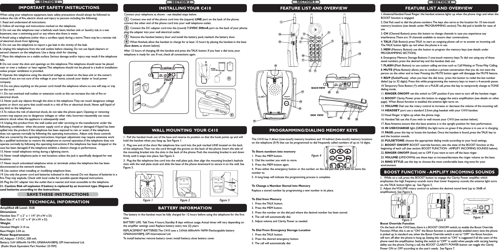 IN USE        CHARGEC410LC™15171819RINGER  OFF   ONRINGER  OFF   ONVOLUMEVOLUMERING STYLERING STYLERINGERPROGRAMMING/DIALING MEMORY KEYSBOOST FUNCTION - AMPLIFY INCOMING SOUNDSThe C410 has 3 direct (one-touch) memory locations and 10 indirect (two-touch) memory locations on the telephone (0-9) that can be programmed to dial frequently called numbers of up to 16 digits.To Store numbers into memory1.  Press the MEM button.2.  Dial the number you wish to store.3.  Press the MEM button again.4.  Press either the emergency button or the number on the dial pad that you wish to store the number to.5.  A long beep will indicate the programming process is complete.To Change a Number Stored into MemoryReplace a stored number by programming a new number in its place.To Dial from Memory1.  Press the TALK button.2.  Press the MEM button.3.  Press the number on the dial pad where the desired number has been stored.4.  The call will automatically dial.5.  Adjust volume and Clarity Power as needed.To Dial From Emergency Storage Location1.  Press the TALK button.2.  Press the desired emergency button.3.  The call will automatically dial.1.   While on a call, press the BOOST button to engage the Clarity Power ampliﬁer, which emphasizes the high frequency sounds more than lower frequency sounds; the antenna light turns on, the TALK button lights up.  See Figure 5.   2.  Adjust the VOLUME rotary control to achieve the desired sound level (up to 30dB of ampliﬁcation). See Figure 6. BOOST VOClarity PowerFigure 5VOLUMEFigure 6Boost Override Function  On the back of the C410 base, there is a BOOST ON/OFF switch, to enable the Boost Override Function. When this is set to “ON” the Boost function is automatically enabled every time the phone is picked up. In standard use, when the Boost Override switch is set to “OFF” the Boost function will turn off after the phone is hung up. Setting this switch to “ON” is suggested if all the users of the phone need the ampliﬁcation. Setting this switch to “OFF” is useful when people with varying hearing ability use the phone. During a call, the BOOST CLARITY POWER button can toggle the Clarity Power ON or OFF according to the user’s needs.  See Figure 7. BOOSTON/OFFPULSE/TONE+-TELCLASS (CLASSE) 2 ADAPTERDC     7.5VFigure 4BATTERY INFORMATIONThe battery in the handset must be fully charged for 12 hours before using the telephone for the ﬁrst time.BATTERY LIFE:  Talk Time: 4 hours; Standby: 8 days without usage. Actual times will vary depending on the ampliﬁer settings used. Replace battery every two (2) years.REPLACEMENT BATTERIES: The C410 uses a 3.6Volt 600mAHr NiMH Rechargeable battery GP60AAAH3BMJ, GPI International Ltd. To install batteries: remove battery cover; install battery; close battery cover. 1.  Pull the handset hook out of the base and reverse its position so that the hook points up and will hold the handset when you hang up. See Figure 1.2.  Plug one end of the short ﬂat telephone line cord into the jack marked LINE located on the back of the telephone. Then run the cord through the groove on the back of the phone. Insert the tabs of the mounting bracket into the slots in the back of the phone. Push the mounting bracket in and down ﬁrmly until it snaps into place. See Figure 2. 3.  Plug the ﬂat telephone line cord into the wall plate jack, then align the mounting bracket’s keyhole slots with the wall plate studs and slide the base of the phone downward to secure it on the wall. See Figure 3.FEATURE LIST AND OVERVIEW1. Antenna/Handset Visual Ringer: the handset antenna lights up when the phone rings and when the BOOST function is engaged.2. Dial Pad: used to dial the phone numbers. The keys also serve as the location for 10 two-touch memory locations (see details under PROGRAMMING section). The dial pad is backlit for ease of use.3. CH (Channel Button): press this button to change channels in case you experience any interference. There are 10 channels available to ensure clear conversations.4. TALK (Talk Button): press TALK to start an outgoing phone call or to answer an incoming call. The TALK button lights up red when the phone is in use.5. MEM (Memory Button): use this button to program the memory keys (see details under PROGRAMMING SECTION).6. Emergency Memory Storage Buttons: 3 one-touch memory keys. To dial out using any of these saved numbers, press the desired key and the handset dials out.7. FLASH (Flash Button): to use custom calling services such as Call Waiting or Three Way Calling.8. MUTE (Mute Button): allows you to conduct a private conversation that you do not want the person on the other end to hear. Pressing the MUTE button again will disengage the MUTE feature.9. RD/P (Redial/Pause):  when you hear the dial tone,  press this button to redial the last number dialed (up to 32 digits). Press this while programming the memory keys to insert a 4-seconds pause. 10. Temporary Tone Button (*): while on a PULSE call, press this key to temporarily change to TONE dialing mode.11. RINGER ON/OFF: set this switch to OFF position if you want to turn off the handset ringer.12. BOOST Clarity Power: press this button to engage the extra ampliﬁcation (see details on other page).  When Boost function is enabled, the antenna light turns on.13. VOLUME Dial: use the rotary control to increase or decrease the volume of the incoming call.  14. HEADSET port: use a standard 2.5mm plug headset with your C410 handset. 15. Visual Ringer: it lights up when the phone rings.16. Handset Tab: use this if you wish to wall mount your C410 (see section below).17. Base Antenna: ensure that the base antenna is in the upright position for best performance.18. IN USE/CHARGE light (GREEN): the light turns on green if the phone is in use or is charging.19. PAGE: press this key to locate the handset. Once the handset is found, press the TALK key to end the location sounds.20. PULSE/TONE: choose the appropriate dialing mode according to your local settings.21. BOOST ON/OFF: BOOST override function, sets the state of the BOOST function at the beginning of each call (see section BOOST FUNCTION - AMPLIFY INCOMING SOUNDS below).22. RINGER ON/OFF (base): set to OFF if you want to turn off the base ringer.23. VOLUME (UP/DOWN): use these keys to increase/decrease the ringer volume on the base.24. RING STYLE: use this key to choose the most comfortable base ring tone for your environment.1689RINGER OFF  ONVOLUMERING STYLESIDE VIEWWALL MOUNTING  YOUR C410 Connect your telephone as shown - see detailed steps below.        Connect one end of the phone cord into the (square) LINE port on the back of the phone; connect the other end of the phone cord into your wall telephone outlet.       Connect the DC adapter cord into the (round) 7.5VDC 500mA port on the back of your phone; plug the adapter into your wall electrical outlet.       Remove the handset battery door and install the battery pack; reattach the battery door.       When ﬁnished, allow the handset to charge for at least 12 hours by placing the handset in the base (face down, as shown below).   After 12 hours of charging, lift the handset and press the TALK button. If you hear a dial tone, your telephone is ready for use. If not, check all connections again.FEATURE LIST AND OVERVIEWBOOSTON/OFFPULSE/TONECLASS (CLASSE) 2 ADAPTER+-TELDC     7.5VBACK VIEWINSTALLING YOUR  C410Figure 2Figure 1 Figure 3BOOSTON/OFFPULSE/TONE+-TELCLASS (CLASSE) 2 ADAPTERDC     7.5V124BATTERY CONNECTOR3C410™BOOST VOLUMEClarity PowerRINGERHEADSETOFF  ON1231245610713 111420 2122 23 24Figure 71234SECTION 1 SECTION 2SECTION 4When using your telephone equipment, basic safety precautions should always be followed to reduce the risk of ﬁre, electric shock and injury to persons including the following:1. Read and understand all instructions.2. Follow all warnings and instructions marked on the telephone.3. Do not use this telephone near a bathtub, wash basin, kitchen sink or laundry tub, in a wet basement, near a swimming pool or any where else there is water.4. Avoid using a telephone (other than a cordless type) during a storm. There may be a remote risk of electrical shock from lightning.5. Do not use the telephone to report a gas leak in the vicinity of the leak.6. Unplug this telephone from the wall outlets before cleaning. Do not use liquid cleaners or aerosol cleaners on the telephone. Use a damp cloth for cleaning.7. Place this telephone on a stable surface. Serious damage and/or injury may result if the telephone falls.8. Do not cover the slots and openings on this telephone. This telephone should never be placed near or over a radiator or heat register. This telephone should not be placed in a built-in installation unless proper ventilation is provided.9. Operate this telephone using the electrical voltage as stated on the base unit or the owner’s manual. If you are not sure of the voltage in your home, consult your dealer or local power company.10. Do not place anything on the power cord. Install the telephone where no one will step or trip on the cord.11. Do not overload wall outlets or extension cords as this can increase the risk of ﬁre or electrical shock.12. Never push any objects through the slots in the telephone. They can touch dangerous voltage points or short out parts that could result in a risk of ﬁre or electrical shock. Never spill liquid of any kind on the telephone.13. To reduce the risk of electrical shock, do not take this phone apart. Opening or removing covers may expose you to dangerous voltages or other risks. Incorrect reassembly can cause electric shock when the appliance is subsequently used. 14. Unplug this product from the wall outlet and refer servicing to the manufacturer under the following conditions:  when the power supply cord or plug is frayed or damaged; if liquid has been spilled into the product; if the telephone has been exposed to rain or water; if the telephone does not operate normally by following the operating instructions.  Adjust only those controls that are covered by the operating instructions. Improper adjustment may require extensive work by a qualiﬁed technician to restore the telephone to normal operation; if the telephone does not operate normally by following the operating instructions; if the telephone has been dropped or the case has been damaged; if the telephone exhibits a distinct change in performance.15. Never install telephone wiring during a lightning storm.16. Never install telephone jacks in wet locations unless the jack is speciﬁcally designed for wet locations.17. Never touch uninsulated telephone wires or terminals unless the telephone line has been disconnected at the network interface.18. Use caution when installing or modifying telephone lines.19. Use only the power cord and batteries indicated in this manual. Do not dispose of batteries in a ﬁre. They may explode. Check with local codes for possible special disposal instructions.20. Plug the DC adapter into the outlet that is nearest and most accessible to the telephone.21. Caution: Risk oif explosion if battery is replaced by an incorrect type. Dispose of used batteries according to the instructions.IMPORTANT SAFETY INSTRUCTIONSTECHNICAL INFORMATIONAmpliﬁed dB Level: 30dBDimensions Handset Size: 7” x 2” x 1 1/4” (H x W x D)                         Base Size: 3” x 5 1/2” x 4” (H x W x D)WeightHandset Weight: 3.14 oz.Base Weight: 5.04 oz. Power Requirements: AC Adapter: 7.5VDC, 500 mA; Battery: 3.6V 600mAh Ni-MH, GP60AAAH3BMJ, GPI International Ltd.  (Radio Shack Equivalent Part Number: 23-959)SAVE THESE  INSTRUCTIONSSECTION 3