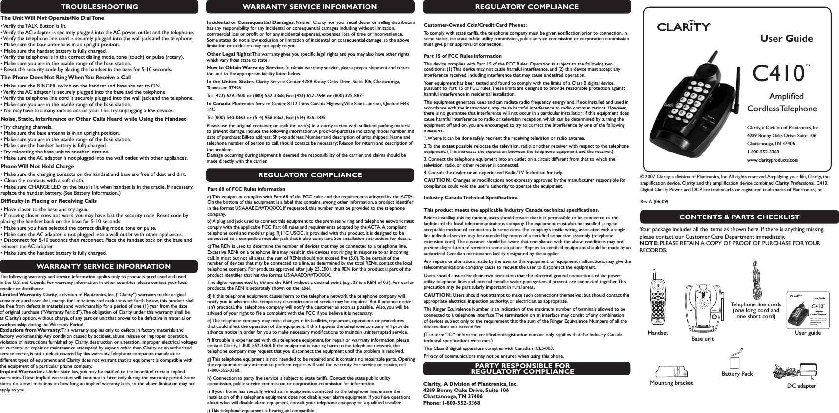 TROUBLESHOOTINGThe Unit Will Not Operate/No Dial Tones6ERIFYTHE4!,+&quot;UTTONISLIT s6ERIFYTHE!#ADAPTERISSECURELYPLUGGEDINTOTHE!#POWEROUTLETANDTHETELEPHONE s6ERIFYTHETELEPHONELINECORDISSECURELYPLUGGEDINTOTHEWALLJACKANDTHETELEPHONE s-AKESURETHEBASEANTENNAISINANUPRIGHTPOSITION s-AKESURETHEHANDSETBATTERYISFULLYCHARGED s6ERIFYTHETELEPHONEISINTHECORRECTDIALINGMODETONETOUCHORPULSEROTARY s-AKESUREYOUAREINTHEUSABLERANGEOFTHEBASESTATION s2ESETTHESECURITYCODEBYPLACINGTHEHANDSETINTHEBASEFORSECONDSThe Phone Does Not Ring When You Receive a Calls-AKESURETHE2).&apos;%2SWITCHONTHEHANDSETANDBASEARESETTO/. s6ERIFYTHE!#ADAPTERISSECURELYPLUGGEDINTOTHEBASEANDTHETELEPHONE s6ERIFYTHETELEPHONELINECORDISSECURELYPLUGGEDINTOTHEWALLJACKANDTHETELEPHONE s-AKESUREYOUAREINTHEUSABLERANGEOFTHEBASESTATION s9OUMAYHAVETOOMANYEXTENSIONSONYOURLINE4RYUNPLUGGINGAFEWDEVICESNoise, Static, Interference or Other Calls Heard while Using the Handsets4RYCHANGINGCHANNELS s-AKESURETHEBASEANTENNAISINANUPRIGHTPOSITION s-AKESUREYOUAREINTHEUSABLERANGEOFTHEBASESTATION s-AKESURETHEHANDSETBATTERYISFULLYCHARGED s4RYRELOCATINGTHEBASEUNITTOANOTHERLOCATION s-AKESURETHE!#ADAPTERISNOTPLUGGEDINTOTHEWALLOUTLETWITHOTHERAPPLIANCESPhone Will Not Hold Charges-AKESURETHECHARGINGCONTACTSONTHEHANDSETANDBASEAREFREEOFDUSTANDDIRT s#LEANTHECONTACTSWITHASOFTCLOTH s-AKESURE#(!2&apos;%,%$ONTHEBASEISLITWHENHANDSETISINTHECRADLE)FNECESSARYreplace the handset battery. (See Battery Information.) Difﬁculty in Placing or Receiving Callss-OVECLOSERTOTHEBASEANDTRYAGAIN s)FMOVINGCLOSERDOESNOTWORKYOUMAYHAVELOSTTHESECURITYCODE2ESETCODEBYplacing the handset back on the base for 5-10 seconds.  s-AKESUREYOUHAVESELECTEDTHECORRECTDIALINGMODETONEORPULSE s-AKESURETHE!#ADAPTERISNOTPLUGGEDINTOAWALLOUTLETWITHOTHERAPPLIANCES s$ISCONNECTFORSECONDSTHENRECONNECT0LACETHEHANDSETBACKONTHEBASEANDreinsert the AC adapter. s-AKESURETHEHANDSETBATTERYISFULLYCHARGEDWARRANTY SERVICE INFORMATIONThe following warranty and service information applies only to products purchased and used in the U.S. and Canada. For warranty information in other countries, please contact your local retailer or distributor. Limited Warranty: Clarity, a division of Plantronics, Inc. (“Clarity”) warrants to the original consumer purchaser that, except for limitations and exclusions set forth below, this product shall be free from defects in materials and workmanship for a period of one (1) year from the date of original purchase (“Warranty Period”). The obligation of Clarity under this warranty shall be at Clarity’s option, without charge, of any part or unit that proves to be defective in material or workmanship during the Warranty Period. Exclusions from Warranty: This warranty applies only to defects in factory materials and factory workmanship. Any condition caused by accident, abuse, misuse or improper operation, violation of instructions furnished by Clarity, destruction or alteration, improper electrical voltages or currents, or repair or maintenance attempted by anyone other than Clarity or an authorized service center, is not a defect covered by this warranty. Telephone companies manufacture different types of equipment and Clarity does not warrant that its equipment is compatible with the equipment of a particular phone company.  Implied Warranties: Under state law, you may be entitled to the beneﬁt of certain implied warranties. These implied warranties will continue in force only during the warranty period. Some states do allow limitations on how long an implied warranty lasts, so the above limitation may not apply to you.REGULATORY COMPLIANCECustomer-Owned Coin/Credit Card Phones:To comply with state tariffs, the telephone company must be given notiﬁcation prior to connection. In some states, the state public utility commission, public service commission or corporation commission must give prior approval of connection.Part 15 of FCC Rules InformationThis device complies with Part 15 of the FCC Rules. Operation is subject to the following two conditions: (1) This device may not cause harmful interference, and (2) this device must accept any interference received, including interference that may cause undesired operation.Your equipment has been tested and found to comply with the limits of a Class B digital device, pursuant to Part 15 of FCC rules. These limits are designed to provide reasonable protection against harmful interference in residential installation.This equipment generates, uses and can radiate radio frequency energy and, if not installed and used in accordance with the instructions, may cause harmful interference to radio communications. However, there is no guarantee that interference will not occur in a particular installation; if this equipment does cause harmful interference to radio or television reception, which can be determined by turning the equipment off and on, you are encouraged to try to correct the interference by one of the following measures:1. Where it can be done safely, reorient the receiving television or radio antenna.2. To the extent possible, relocate the television, radio or other receiver with respect to the telephone equipment. (This increases the separation between the telephone equipment and the receiver.)3. Connect the telephone equipment into an outlet on a circuit different from that to which the television, radio, or other receiver is connected.4. Consult the dealer or an experienced Radio/TV Technician for help.  CAUTION: Changes or modiﬁcations not expressly approved by the manufacturer responsible for compliance could void the user’s authority to operate the equipment. Industry Canada Technical SpeciﬁcationsThis product meets the applicable Industry Canada technical speciﬁcations.Before installing this equipment, users should ensure that it is permissible to be connected to the facilities of the local telecommunications company. The equipment must also be installed using an acceptable method of connection. In some cases, the company’s inside wiring associated with a single line individual service may be extended by means of a certiﬁed connector assembly (telephone extension cord). The customer should be aware that compliance with the above conditions may not prevent degradation of service in some situations. Repairs to certiﬁed equipment should be made by an authorized Canadian maintenance facility designated by the supplier. Any repairs or alterations made by the user to this equipment, or equipment malfunctions, may give the telecommunications company cause to request the user to disconnect the equipment.Users should ensure for their own protection that the electrical ground connections of the power utility, telephone lines and internal metallic water pipe system, if present, are connected together. This precaution may be particularly important in rural areas.CAUTION: Users should not attempt to make such connections themselves, but should contact the appropriate electrical inspection authority, or electrician, as appropriate.The Ringer Equivalence Number is an indication of the maximum number of terminals allowed to be connected to a telephone interface. The termination on an interface may consist of any combination of devices subject only to the requirement that the sum of the Ringer Equivalence Numbers of all the devices does not exceed ﬁve.(The term “IC:” before the certiﬁcation/registration number only signiﬁes that the Industry Canada technical speciﬁcations were met.)This Class B digital apparaturs complies with Canadian ICES-003.Privacy of communicaions may not be ensured when using this phone.PARTY RESPONSIBLE FOR REGULATORY COMPLIANCEClarity,  A Division of Plantronics, Inc. 4289 Bonny Oaks Drive, Suite 106   Chattanooga, TN  37406 Phone: 1-800-552-3368Incidental or Consequential Damages: Neither Clarity nor your retail dealer or selling distributors has any responsibility for any incidental or consequential damages including without limitation, commercial loss or proﬁt, or for any incidental expenses, expenses, loss of time, or inconvenience. Some states do not allow exclusion or limitation of incidental or consequential damage, so the above limitation or exclusion may not apply to you.Other Legal Rights: This warranty gives you speciﬁc legal rights and you may also have other rights which vary from state to state.How to Obtain Warranty Service: To obtain warranty service, please prepay shipment and return the unit to the appropriate facility listed below.In the United States: Clarity Service Center, 4289 Bonny Oaks Drive, Suite 106, Chattanooga, Tennessee 37406Tel. (423) 629-3500 or (800) 552-3368; Fax: (423) 622-7646 or (800) 325-8871In Canada: Plantronics Service Center, 8112 Trans Canada Highway, Ville Saint-Laurent, Quebec H4S 1M5Tel: (800) 540-8363 or (514) 956-8363, Fax: (514) 956-1825Please use the original container, or pack the unit(s) in a sturdy carton with sufﬁcient packing material to prevent damage. Include the following information: A proof-of-purchase indicating model number and date of purchase; Bill-to address; Ship-to address; Number and description of units shipped; Name and telephone number of person to call, should contact be necessary; Reason for return and description of the problem.        Damage occurring during shipment is deemed the responsibility of the carrier, and claims should be made directly with the carrier.WARRANTY SERVICE INFORMATIONREGULATORY COMPLIANCEPart 68 of FCC Rules Informationa) This equipment complies with Part 68 of the FCC rules and the requirements adopted by the ACTA. On the bottom of this equipment is a label that contains, among other information, a product identiﬁer in the format US:AAAEQ##TXXXX. If requested, this number must be provided to the telephone company.b) A plug and jack used to connect this equipment to the premises wiring and telephone network must comply with the applicable FCC Part 68 rules and requirements adopted by the ACTA. A compliant telephone cord and modular plug, RJ11C USOC, is provided with this product. It is designed to be connected to a compatible modular jack that is also compliant. See installation instructions for details.c) The REN is used to determine the number of devices that may be connected to a telephone line. Excessive RENs on a telephone line may result in the devices not ringing in response to an incoming call. In most but not all areas, the sum of RENs should not exceed ﬁve (5.0). To be certain of the number of devices that may be connected to a line, as determined by the total RENs, contact the local telephone company. For products approved after July 23, 2001, the REN for this product is part of the product identiﬁer that has the format US:AAAEQ##TXXXX. The digits represented by ## are the REN without a decimal point (e.g., 03 is a REN of 0.3). For earlier products, the REN is separately shown on the label.d) If this telephone equipment causes harm to the telephone network, the telephone company will notify you in advance that temporary discontinuance of service may be required. But if advance notice isn’t practical, the  telephone company will notify the customer as soon as possible.  Also, you will be advised of your right to ﬁle a complaint with the FCC if you believe it is necessary. e) The telephone company may make changes in its facilities, equipment, operations or procedures that could affect the operation of the equipment. If this happens the telephone company will provide advance notice in order for you to make necessary modiﬁcations to maintain uninterrupted service.f) If trouble is experienced with this telephone equipment, for repair or warranty information, please contact Clarity, 1-800-552-3368. If the equipment is causing harm to the telephone network, the telephone company may request that you disconnect the equipment until the problem is resolved.g) This telephone equipment is not intended to be repaired and it contains no repairable parts. Opening the equipment or any attempt to perform repairs will void the warranty. For service or repairs, call 1-800-552-3368.h) Connection to party line service is subject to state tariffs. Contact the state public utility commission, public service commission or corporation commission for information.i) If your home has specially wired alarm equipment connected to the telephone line, ensure the installation of this telephone equipment does not disable your alarm equipment. If you have questions about what will disable alarm equipment, consult your telephone company or a qualiﬁed installer.j) This telephone equipment is hearing aid compatible.User GuideC410 TM    Ampliﬁed  CordlessTelephoneClarity, a Division of Plantronics, Inc. 4289 Bonny Oaks Drive, Suite 106Chattanooga, TN  374061-800-552-3368 www.clarityproducts.com C410™IN USE        CHARGEC410LC™User GuideC410 TM    Ampliﬁed  CordlessTelephoneClarity, a Division of Plantronics, Inc. 4289 Bonny Oaks Drive, Suite 106Chattanooga, TN 374061-800-552-3368 www.clarityproducts.com CONTENTS &amp; PARTS CHECKLIST© 2007 Clarity, a division of Plantronics, Inc. All rights reserved. Amplifying your life, Clarity, the ampliﬁcation device, Clarity and the ampliﬁcation device combined, Clarity Professional, C410, Digital Clarity Power and DCP are trademarks or registered trademarks of Plantronics, Inc.               Rev. A  (06-09)   Your package includes all the items as shown here. If there is anything missing, please contact our Customer Care Department immediately. NOTE: PLEASE RETAIN A COPY OF PROOF OF PURCHASE FOR YOUR RECORDS.User guideMounting bracketTelephone line cords (one long cord and one short cord)HandsetDC adapterBase unitBattery Pack