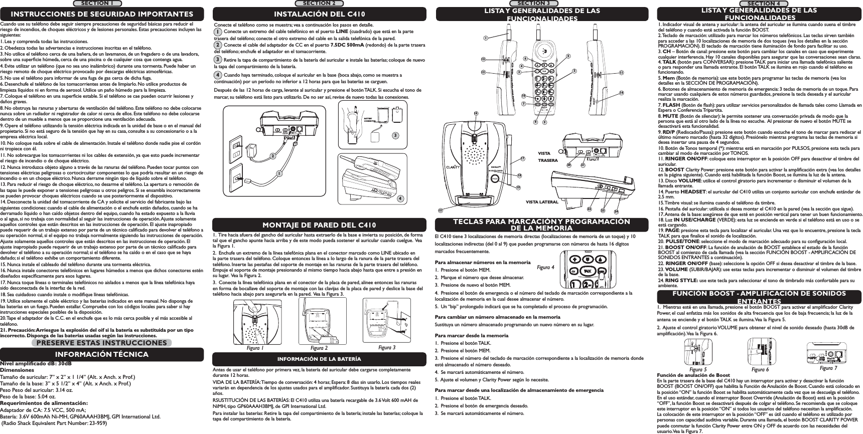IN USE        CHARGEC410LC™15171819RINGER  OFF   ONRINGER  OFF   ONVOLUMEVOLUMERING STYLERING STYLERINGERTECLAS PARA MARCACIÓN Y PROGRAMACIÓN DE LA MEMORIAFUNCIÓN BOOST - AMPLIFICACIÓN DE SONIDOS ENTRANTESEl C410 tiene 3 localizaciones de memoria directas (localizaciones de memoria de un toque) y 10 localizaciones indirectas (del 0 al 9) que pueden programarse con números de hasta 16 dígitosmarcados frecuentemente. Para almacenar números en la memoria 1.  Presione el botón MEM. 2.  Marque el número que desee almacenar.3.  Presione de nuevo el botón MEM. 4.  Presione el botón de emergencia o el número del teclado de marcación correspondiente a la        localización de memoria en la cual desee almacenar el número. 5.  Un “bip” prolongado indicará que se ha completado el proceso de programación. Para cambiar un número almacenado en la memoria Sustituya un número almacenado programando un nuevo número en su lugar. Para marcar desde la memoria 1.  Presione el botón TALK. 2.  Presione el botón MEM. 3.  Presione el número del teclado de marcación correspondiente a la localización de memoria donde esté almacenado el número deseado. 4.  Se marcará automáticamente el número.5.  Ajuste el volumen y Clarity Power según lo necesite. Para marcar desde una localización de almacenamiento de emergencia 1.  Presione el botón TALK.2.  Presione el botón de emergencia deseado. 3.  Se marcará automáticamente el número.1.  Mientras esté en una llamada, presione el botón BOOST para activar el ampliﬁcador Clarity Power, el cual enfatiza más los sonidos de alta frecuencia que los de baja frecuencia; la luz de la antena se enciende y el botón TALK se ilumina. Vea la Figura 5.  2.  Ajuste el control giratorio VOLUME para obtener el nivel de sonido deseado (hasta 30dB de ampliﬁcación). Vea la Figura 6. BOOST VOClarity PowerFigura 5VOLUMEFigura 6Función de anulación de Boost  En la parte trasera de la base del C410 hay un interruptor para activar y desactivar la función BOOST (BOOST ON/OFF) que habilita la Función de Anulación de Boost. Cuando está colocado en la posición “ON” la función Boost se habilita automáticamente cada vez que se descuelga el teléfono. En el uso estándar, cuando el interruptor Boost Override (Anulación de Boost) está en la posición “OFF”, la función Boost se desactivará después de colgar el teléfono. Se recomienda que se coloque este interruptor en la posición “ON” si todos los usuarios del teléfono necesitan la ampliﬁcación. La colocación de este interruptor en la posición “OFF” es útil cuando el teléfono es utilizado por personas con capacidad auditiva variable. Durante una llamada, el botón BOOST CLARITY POWER puede conmutar la función Clarity Power entre ON y OFF de acuerdo con las necesidades del usuario. Vea la Figura 7. BOOSTON/OFFPULSE/TONE+-TELCLASS (CLASSE) 2 ADAPTERDC     7.5VFigura 4INFORMACIÓN DE LA BATERÍAAntes de usar el teléfono por primera vez, la batería del auricular debe cargarse completamente durante 12 horas.VIDA DE LA BATERÍA: Tiempo de conversación: 4 horas; Espera: 8 días sin usarlo. Los tiempos reales variarán en dependencia de los ajustes usados para el ampliﬁcador. Sustituya la batería cada dos (2) años. RSUSTITUCIÓN DE LAS BATERÍAS: El C410 utiliza una batería recargable de 3.6 Volt 600 mAH de NiMH, tipo GP60AAAH3BMJ, de GPI International Ltd. Para instalar las baterías: Retire la tapa del compartimiento de la batería; instale las baterías; coloque la tapa del compartimiento de la batería.  1.  Tire hacia afuera del gancho del auricular hasta extraerlo de la base e invierta su posición, de forma tal que el gancho apunte hacia arriba y de este modo pueda sostener el auricular cuando cuelgue.  Vea la Figura 1. 2.  Enchufe un extremo de la línea telefónica plana en el conector marcado como LINE ubicado en la parte trasera del teléfono. Coloque entonces la línea a lo largo de la ranura de la parte trasera del teléfono. Inserte las pestañas del soporte de montaje en las ranuras de la parte trasera del teléfono. Empuje el soporte de montaje presionando al mismo tiempo hacia abajo hasta que entre a presión en su lugar.  Vea la Figura 2.  3.  Conecte la línea telefónica plana en el conector de la placa de pared, alinee entonces las ranuras en forma de bocallave del soporte de montaje con las clavijas de la placa de pared y deslice la base del teléfono hacia abajo para asegurarla en la pared.  Vea la Figura 3.LISTA Y GENERALIDADES DE LAS FUNCIONALIDADES1. Indicador visual de antena y auricular: la antena del auricular se ilumina cuando suena el timbre del teléfono y cuando esté activada la función BOOST. 2. Teclado de marcación: utilizado para marcar los números telefónicos. Las teclas sirven también para acceder a las 10 localizaciones de memoria de dos toques (vea los detalles en la sección PROGRAMACIÓN). El teclado de marcación tiene iluminación de fondo para facilitar su uso. 3. CH – Botón de canal: presione este botón para cambiar los canales en caso que experimente cualquier interferencia. Hay 10 canales disponibles para asegurar que las conversaciones sean claras. 4. TALK (botón para CONVERSAR): presione TALK para iniciar una llamada telefónica saliente o para responder una llamada entrante. El botón TALK se ilumina en rojo cuando el teléfono es funcionando.5. Mem (Botón de memoria): use este botón para programar las teclas de memoria (vea los detalles en la SECCIÓN DE PROGRAMACIÓN). 6. Botones de almacenamiento de memoria de emergencia: 3 teclas de memoria de un toque. Para marcar usando cualquiera de estos números guardados, presione la tecla deseada y el auricular realiza la marcación. 7. FLASH (Botón de ﬂash): para utilizar servicios personalizados de llamada tales como Llamada en Espera o Conferencia Tripartita. 8. MUTE (Botón de silenciar): le permite sostener una conversación privada de modo que la persona que está al otro lado de la línea no escuche.  Al presionar de nuevo el botón MUTE se desactivará esta funcionalidad. 9. RD/P (Rediscado/Pausa): presione este botón cuando escuche el tono de marcar para rediscar el último número marcado (hasta 32 dígitos). Presiónelo mientras programa las teclas de memoria si desea insertar una pausa de 4 segundos.  10. Botón de Tonos temporal (*): mientras está en marcación por PULSOS, presione esta tecla para cambiar al modo de marcación por TONOS. 11. RINGER ON/OFF: coloque este interruptor en la posición OFF para desactivar el timbre del auricular. 12. BOOST Clarity Power: presione este botón para activar la ampliﬁcación extra (vea los detalles en la página siguiente). Cuando está habilitada la función Boost, se ilumina la luz de la antena. 13. Disco VOLUME: utilice el control giratorio para incrementar o disminuir el volumen de la llamada entrante.   14. Puerto HEADSET: el auricular del C410 utiliza un conjunto auricular con enchufe estándar de 2.5 mm.  15. Timbre visual: se ilumina cuando el teléfono da timbre. 16. Pestaña del auricular: utilícela si desea montar el C410 en la pared (vea la sección que sigue). 17. Antena de la base: asegúrese de que esté en posición vertical para tener un buen funcionamiento. 18. Luz IN USE/CHARGE (VERDE): esta luz se enciende en verde si el teléfono está en uso o se está cargando. 19. PAGE: presione esta tecla para localizar el auricular. Una vez que lo encuentre, presione la tecla TALK para que ﬁnalice el sonido de localización. 20. PULSE/TONE: seleccione el modo de marcación adecuado para su conﬁguración local. 21. BOOST ON/OFF: La función de anulación de BOOST establece el estado de la función BOOST al comienzo de cada llamada (vea la sección FUNCIÓN BOOST - AMPLIFICACIÓN DE SONIDOS ENTRANTES a continuación). 22. RINGER ON/OFF (base): seleccione la opción OFF si desea desactivar el timbre de la base. 23. VOLUME (SUBIR/BAJAR): use estas teclas para incrementar o disminuir el volumen del timbre de la base. 24. RING STYLE: use este tecla para seleccionar el tono de timbrado más confortable para su ambiente. 1689RINGER OFF  ONVOLUMERING STYLEVISTA LATERALMONTAJE DE PARED DEL C410Conecte el teléfono como se muestra; vea a continuación los pasos en detalle.                Conecte un extremo del cable telefónico en el puerto LINE (cuadrado) que está en la parte trasera del teléfono; conecte el otro extremo del cable en la salida telefónica de la pared.             Conecte el cable del adaptador de CC en el puerto 7.5DC 500mA (redondo) de la parte trasera del teléfono; enchufe el adaptador en el tomacorriente.          Retire la tapa de compartimiento de la batería del auricular e instale las baterías; coloque de nuevo la tapa del compartimiento de la batería.          Cuando haya terminado, coloque el auricular en la base (boca abajo, como se muestra a continuación) por un período no inferior a 12 horas para que las baterías se carguen.   Después de las 12 horas de carga, levante al auricular y presione el botón TALK. Si escucha el tono de marcar, su teléfono está listo para utilizarlo. De no ser así, revise de nuevo todas las conexiones.LISTA Y GENERALIDADES DE LAS FUNCIONALIDADESBOOSTON/OFFPULSE/TONECLASS (CLASSE) 2 ADAPTER+-TELDC     7.5VVISTA TRASERAINSTALACIÓN DEL C410Figura 2Figura 1 Figura 3BOOSTON/OFFPULSE/TONE+-TELCLASS (CLASSE) 2 ADAPTERDC     7.5V124BATTERY CONNECTOR3C410™BOOST VOLUMEClarity PowerRINGERHEADSETOFF  ON1231245610713 111420 2122 23 24Figura 71234SECTION 1SECTION 2SECTION 4Cuando use su teléfono debe seguir siempre precauciones de seguridad básicas para reducir el riesgo de incendios, de choques eléctricos y de lesiones personales. Estas precauciones incluyen las siguientes:1. Lea y comprenda todas las instrucciones.2. Obedezca todas las advertencias e instrucciones inscritas en el teléfono. 3. No utilice el teléfono cerca de una bañera, de un lavamanos, de un fregadero o de una lavadora, sobre una superﬁcie húmeda, cerca de una piscina o de cualquier cosa que contenga agua.4. Evite utilizar un teléfono (que no sea uno inalámbrico) durante una tormenta. Puede haber un riesgo remoto de choque eléctrico provocado por descargas eléctricas atmosféricas. 5. No use el teléfono para informar de una fuga de gas cerca de dicha fuga.6. Desenchufe el teléfono de los tomacorrientes antes de limpiarlo. No utilice productos de limpieza líquidos ni en forma de aerosol. Utilice un paño húmedo para la limpieza. 7. Coloque el teléfono en una superﬁcie estable. Si el teléfono se cae pueden ocurrir lesiones y daños graves. 8. No obstruya las ranuras y aberturas de ventilación del teléfono. Este teléfono no debe colocarse nunca sobre un radiador ni registrador de calor ni cerca de ellos. Este teléfono no debe colocarse dentro de un mueble a menos que se proporcione una ventilación adecuada. 9. Opere el teléfono utilizando la tensión eléctrica indicada en la unidad de base o en el manual del propietario. Si no está seguro de la tensión que hay en su casa, consulte a su concesionario o a la empresa eléctrica local. 10. No coloque nada sobre el cable de alimentación. Instale el teléfono donde nadie pise el cordón ni tropiece con él. 11. No sobrecargue los tomacorrientes ni los cables de extensión, ya que esto puede incrementar el riesgo de incendio o de choque eléctrico.12. Nunca introduzca objeto alguno a través de las ranuras del teléfono. Pueden tocar puntos con tensiones eléctricas peligrosas o cortocircuitar componentes lo que podría resultar en un riesgo de incendio o en un choque eléctrico. Nunca derrame ningún tipo de líquido sobre el teléfono.13. Para reducir el riesgo de choque eléctrico, no desarme el teléfono. La apertura o remoción de las tapas le puede exponer a tensiones peligrosas u otros peligros. Si se ensambla incorrectamente se pueden provocar choques eléctricos cuando se use posteriormente el dispositivo. 14. Desconecte la unidad del tomacorriente de CA y solicite el servicio del fabricante bajo las siguientes condiciones: cuando el cable de alimentación o el enchufe están dañados, cuando se ha derramado líquido o han caído objetos dentro del equipo, cuando ha estado expuesto a la lluvia o al agua, si no trabaja con normalidad al seguir las instrucciones de operación. Ajuste solamente aquellos controles que están descritos en las instrucciones de operación. El ajuste inapropiado puede requerir de un trabajo extenso por parte de un técnico caliﬁcado para devolver el teléfono a su operación normal, si el equipo no trabaja normalmente siguiendo las instrucciones de operación. Ajuste solamente aquellos controles que están descritos en las instrucciones de operación. El ajuste inapropiado puede requerir de un trabajo extenso por parte de un técnico caliﬁcado para devolver el teléfono a su operación normal; si el teléfono se ha caído o en el caso que se haya dañado; si el teléfono exhibe un comportamiento diferente.15. Nunca instale el cableado del teléfono durante una tormenta eléctrica.16. Nunca instale conectores telefónicos en lugares húmedos a menos que dichos conectores estén diseñados especíﬁcamente para esos lugares. 17. Nunca toque líneas o terminales telefónicos no aislados a menos que la línea telefónica haya sido desconectada de la interfaz de la red. 18. Sea cuidadoso cuando instale o modiﬁque líneas telefónicas.19. Utilice solamente el cable eléctrico y las baterías indicados en este manual. No disponga de las baterías en un fuego. Pueden estallar. Compruebe con los códigos locales para saber si hay instrucciones especiales posibles de la disposición.20. Tape el adaptador de la C.C. en el enchufe que es lo más cerca posible y el más accesible al teléfono.21. Precaución: Arriesgue la explosión del oif si la batería es substituida por un tipo incorrecto. Disponga de las baterías usadas según las instrucciones.INSTRUCCIONES DE SEGURIDAD IMPORTANTESINFORMACIÓN TÉCNICANivel ampliﬁcado dB: 30dBDimensionesTamaño de auricular: 7” x 2” x 1 1/4” (Alt. x Anch. x Prof.)  Tamaño de la base: 3” x 5 1/2” x 4” (Alt. x Anch. x Prof.)Peso Peso del auricular: 3.14 oz.Peso de la base: 5.04 oz.Requerimientos de alimentación:Adaptador de CA: 7.5 VCC, 500 mA; Batería: 3.6V 600mAh Ni-MH, GP60AAAH3BMJ, GPI International Ltd.  (Radio Shack Equivalent Part Number: 23-959)PRESERVE ESTAS INSTRUCCIONESSECTION 3