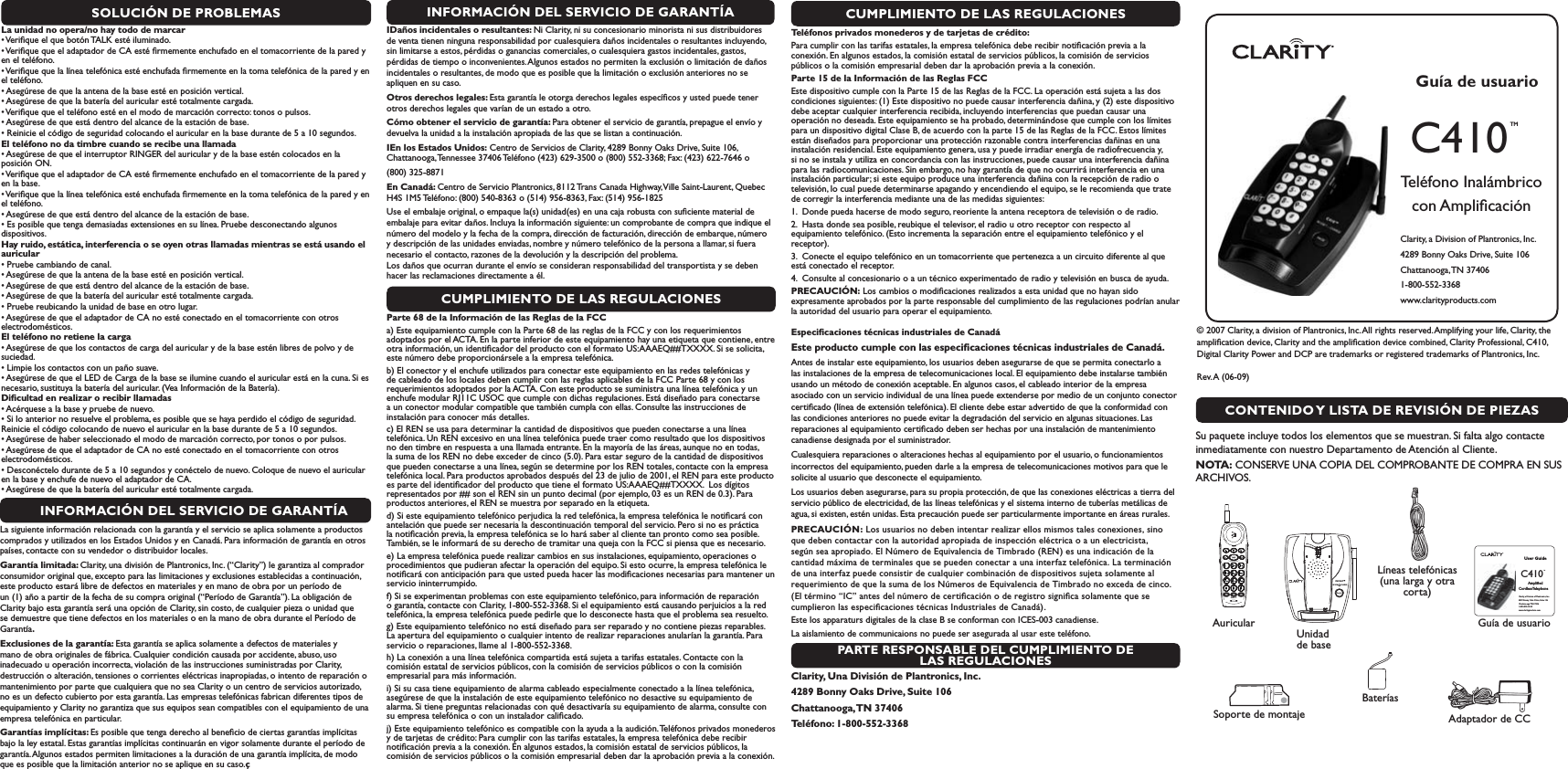 SOLUCIÓN DE PROBLEMASLa unidad no opera/no hay todo de marcar s6ERIlQUEELQUEBOTØN4!,+ESTÏILUMINADOs6ERIlQUEQUEELADAPTADORDE#!ESTÏlRMEMENTEENCHUFADOENELTOMACORRIENTEDELAPAREDYen el teléfono.s6ERIlQUEQUELALÓNEATELEFØNICAESTÏENCHUFADAlRMEMENTEENLATOMATELEFØNICADELAPAREDYENel teléfono.s!SEGÞRESEDEQUELAANTENADELABASEESTÏENPOSICIØNVERTICALs!SEGÞRESEDEQUELABATERÓADELAURICULARESTÏTOTALMENTECARGADAs6ERIlQUEQUEELTELÏFONOESTÏENELMODODEMARCACIØNCORRECTOTONOSOPULSOSs!SEGÞRESEDEQUEESTÉDENTRODELALCANCEDELAESTACIØNDEBASEs2EINICIEELCØDIGODESEGURIDADCOLOCANDOELAURICULARENLABASEDURANTEDEASEGUNDOSEl teléfono no da timbre cuando se recibe una llamada s!SEGÞRESEDEQUEELINTERRUPTOR2).&apos;%2DELAURICULARYDELABASEESTÏNCOLOCADOSENLAposición ON.s6ERIlQUEQUEELADAPTADORDE#!ESTÏlRMEMENTEENCHUFADOENELTOMACORRIENTEDELAPAREDYen la base.s6ERIlQUEQUELALÓNEATELEFØNICAESTÏENCHUFADAlRMEMENTEENLATOMATELEFØNICADELAPAREDYENel teléfono.s!SEGÞRESEDEQUEESTÉDENTRODELALCANCEDELAESTACIØNDEBASEs%SPOSIBLEQUETENGADEMASIADASEXTENSIONESENSULÓNEA0RUEBEDESCONECTANDOALGUNOSdispositivos. Hay ruido, estática, interferencia o se oyen otras llamadas mientras se está usando el auriculars0RUEBECAMBIANDODECANALs!SEGÞRESEDEQUELAANTENADELABASEESTÏENPOSICIØNVERTICALs!SEGÞRESEDEQUEESTÉDENTRODELALCANCEDELAESTACIØNDEBASEs!SEGÞRESEDEQUELABATERÓADELAURICULARESTÏTOTALMENTECARGADAs0RUEBEREUBICANDOLAUNIDADDEBASEENOTROLUGARs!SEGÞRESEDEQUEELADAPTADORDE#!NOESTÏCONECTADOENELTOMACORRIENTECONOTROSelectrodomésticos. El teléfono no retiene la cargas!SEGÞRESEDEQUELOSCONTACTOSDECARGADELAURICULARYDELABASEESTÏNLIBRESDEPOLVOYDEsuciedad.s,IMPIELOSCONTACTOSCONUNPA×OSUAVEs!SEGÞRESEDEQUEEL,%$DE#ARGADELABASESEILUMINECUANDOELAURICULARESTÉENLACUNA3IESnecesario, sustituya la batería del auricular. (Vea Información de la Batería).  Diﬁcultad en realizar o recibir llamadas s!CÏRQUESEALABASEYPRUEBEDENUEVOs3ILOANTERIORNORESUELVEELPROBLEMAESPOSIBLEQUESEHAYAPERDIDOELCØDIGODESEGURIDADReinicie el código colocando de nuevo el auricular en la base durante de 5 a 10 segundos. s!SEGÞRESEDEHABERSELECCIONADOELMODODEMARCACIØNCORRECTOPORTONOSOPORPULSOSs!SEGÞRESEDEQUEELADAPTADORDE#!NOESTÏCONECTADOENELTOMACORRIENTECONOTROSelectrodomésticos.s$ESCONÏCTELODURANTEDEASEGUNDOSYCONÏCTELODENUEVO#OLOQUEDENUEVOELAURICULARen la base y enchufe de nuevo el adaptador de CA.s!SEGÞRESEDEQUELABATERÓADELAURICULARESTÏTOTALMENTECARGADAINFORMACIÓN DEL SERVICIO DE GARANTÍALa siguiente información relacionada con la garantía y el servicio se aplica solamente a productos comprados y utilizados en los Estados Unidos y en Canadá. Para información de garantía en otros países, contacte con su vendedor o distribuidor locales.Garantía limitada: Clarity, una división de Plantronics, Inc. (“Clarity”) le garantiza al comprador consumidor original que, excepto para las limitaciones y exclusiones establecidas a continuación, este producto estará libre de defectos en materiales y en mano de obra por un período de un (1) año a partir de la fecha de su compra original (“Período de Garantía”). La obligación de Clarity bajo esta garantía será una opción de Clarity, sin costo, de cualquier pieza o unidad que se demuestre que tiene defectos en los materiales o en la mano de obra durante el Período de Garantía.Exclusiones de la garantía: Esta garantía se aplica solamente a defectos de materiales y mano de obra originales de fábrica. Cualquier condición causada por accidente, abuso, uso inadecuado u operación incorrecta, violación de las instrucciones suministradas por Clarity, destrucción o alteración, tensiones o corrientes eléctricas inapropiadas, o intento de reparación o mantenimiento por parte que cualquiera que no sea Clarity o un centro de servicios autorizado, no es un defecto cubierto por esta garantía. Las empresas telefónicas fabrican diferentes tipos de equipamiento y Clarity no garantiza que sus equipos sean compatibles con el equipamiento de una empresa telefónica en particular. Garantías implícitas: Es posible que tenga derecho al beneﬁcio de ciertas garantías implícitas bajo la ley estatal. Estas garantías implícitas continuarán en vigor solamente durante el período de garantía. Algunos estados permiten limitaciones a la duración de una garantía implícita, de modo que es posible que la limitación anterior no se aplique en su caso.çCUMPLIMIENTO DE LAS REGULACIONESParte 68 de la Información de las Reglas de la FCCa) Este equipamiento cumple con la Parte 68 de las reglas de la FCC y con los requerimientos adoptados por el ACTA. En la parte inferior de este equipamiento hay una etiqueta que contiene, entre otra información, un identiﬁcador del producto con el formato US:AAAEQ##TXXXX. Si se solicita, este número debe proporcionársele a la empresa telefónica. b) El conector y el enchufe utilizados para conectar este equipamiento en las redes telefónicas y de cableado de los locales deben cumplir con las reglas aplicables de la FCC Parte 68 y con los requerimientos adoptados por la ACTA. Con este producto se suministra una línea telefónica y un enchufe modular RJ11C USOC que cumple con dichas regulaciones. Está diseñado para conectarse a un conector modular compatible que también cumpla con ellas. Consulte las instrucciones de instalación para conocer más detalles. c) El REN se usa para determinar la cantidad de dispositivos que pueden conectarse a una línea telefónica. Un REN excesivo en una línea telefónica puede traer como resultado que los dispositivos no den timbre en respuesta a una llamada entrante. En la mayoría de las áreas, aunque no en todas, la suma de los REN no debe exceder de cinco (5.0). Para estar seguro de la cantidad de dispositivos que pueden conectarse a una línea, según se determine por los REN totales, contacte con la empresa telefónica local. Para productos aprobados después del 23 de julio de 2001, el REN para este producto es parte del identiﬁcador del producto que tiene el formato US:AAAEQ##TXXXX.  Los dígitos representados por ## son el REN sin un punto decimal (por ejemplo, 03 es un REN de 0.3). Para productos anteriores, el REN se muestra por separado en la etiqueta. d) Si este equipamiento telefónico perjudica la red telefónica, la empresa telefónica le notiﬁcará con antelación que puede ser necesaria la descontinuación temporal del servicio. Pero si no es práctica la notiﬁcación previa, la empresa telefónica se lo hará saber al cliente tan pronto como sea posible. También, se le informará de su derecho de tramitar una queja con la FCC si piensa que es necesario.e) La empresa telefónica puede realizar cambios en sus instalaciones, equipamiento, operaciones o procedimientos que pudieran afectar la operación del equipo. Si esto ocurre, la empresa telefónica le notiﬁcará con anticipación para que usted pueda hacer las modiﬁcaciones necesarias para mantener un servicio ininterrumpido. f) Si se experimentan problemas con este equipamiento telefónico, para información de reparación o garantía, contacte con Clarity, 1-800-552-3368. Si el equipamiento está causando perjuicios a la red telefónica, la empresa telefónica puede pedirle que lo desconecte hasta que el problema sea resuelto. g) Este equipamiento telefónico no está diseñado para ser reparado y no contiene piezas reparables. La apertura del equipamiento o cualquier intento de realizar reparaciones anularían la garantía. Para servicio o reparaciones, llame al 1-800-552-3368. h) La conexión a una línea telefónica compartida está sujeta a tarifas estatales. Contacte con la comisión estatal de servicios públicos, con la comisión de servicios públicos o con la comisión empresarial para más información. i) Si su casa tiene equipamiento de alarma cableado especialmente conectado a la línea telefónica, asegúrese de que la instalación de este equipamiento telefónico no desactive su equipamiento de alarma. Si tiene preguntas relacionadas con qué desactivaría su equipamiento de alarma, consulte con su empresa telefónica o con un instalador caliﬁcado.j) Este equipamiento telefónico es compatible con la ayuda a la audición. Teléfonos privados monederos y de tarjetas de crédito: Para cumplir con las tarifas estatales, la empresa telefónica debe recibir notiﬁcación previa a la conexión. En algunos estados, la comisión estatal de servicios públicos, la comisión de servicios públicos o la comisión empresarial deben dar la aprobación previa a la conexión.PARTE RESPONSABLE DEL CUMPLIMIENTO DE LAS REGULACIONESClarity, Una División de Plantronics, Inc.4289 Bonny Oaks Drive, Suite 106 Chattanooga, TN  37406Teléfono: 1-800-552-3368Guía de usuarioC410 TMTeléfono Inalámbrico con AmpliﬁcaciónClarity, a Division of Plantronics, Inc. 4289 Bonny Oaks Drive, Suite 106Chattanooga, TN  374061-800-552-3368 www.clarityproducts.com C410™IN USE        CHARGEC410LC™User GuideC410 TM    Ampliﬁed  CordlessTelephoneClarity, a Division of Plantronics, Inc. 4289 Bonny Oaks Drive, Suite 106Chattanooga, TN 374061-800-552-3368 www.clarityproducts.com CONTENIDO Y LISTA DE REVISIÓN DE PIEZAS© 2007 Clarity, a division of Plantronics, Inc. All rights reserved. Amplifying your life, Clarity, the ampliﬁcation device, Clarity and the ampliﬁcation device combined, Clarity Professional, C410, Digital Clarity Power and DCP are trademarks or registered trademarks of Plantronics, Inc.               Rev. A  (06-09)   Su paquete incluye todos los elementos que se muestran. Si falta algo contacte inmediatamente con nuestro Departamento de Atención al Cliente.NOTA: CONSERVE UNA COPIA DEL COMPROBANTE DE COMPRA EN SUS ARCHIVOS.Guía de usuarioSoporte de montajeLíneas telefónicas (una larga y otra corta)AuricularAdaptador de CCUnidad de baseBateríasINFORMACIÓN DEL SERVICIO DE GARANTÍAIDaños incidentales o resultantes: Ni Clarity, ni su concesionario minorista ni sus distribuidores de venta tienen ninguna responsabilidad por cualesquiera daños incidentales o resultantes incluyendo, sin limitarse a estos, pérdidas o ganancias comerciales, o cualesquiera gastos incidentales, gastos, pérdidas de tiempo o inconvenientes. Algunos estados no permiten la exclusión o limitación de daños incidentales o resultantes, de modo que es posible que la limitación o exclusión anteriores no se apliquen en su caso.Otros derechos legales: Esta garantía le otorga derechos legales especíﬁcos y usted puede tener otros derechos legales que varían de un estado a otro. Cómo obtener el servicio de garantía: Para obtener el servicio de garantía, prepague el envío y devuelva la unidad a la instalación apropiada de las que se listan a continuación. IEn los Estados Unidos: Centro de Servicios de Clarity, 4289 Bonny Oaks Drive, Suite 106, Chattanooga, Tennessee 37406 Teléfono (423) 629-3500 o (800) 552-3368; Fax: (423) 622-7646 o (800) 325-8871 En Canadá: Centro de Servicio Plantronics, 8112 Trans Canada Highway, Ville Saint-Laurent, Quebec H4S 1M5 Teléfono: (800) 540-8363 o (514) 956-8363, Fax: (514) 956-1825Use el embalaje original, o empaque la(s) unidad(es) en una caja robusta con suﬁciente material de embalaje para evitar daños. Incluya la información siguiente: un comprobante de compra que indique el número del modelo y la fecha de la compra, dirección de facturación, dirección de embarque, número y descripción de las unidades enviadas, nombre y número telefónico de la persona a llamar, si fuera necesario el contacto, razones de la devolución y la descripción del problema.        Los daños que ocurran durante el envío se consideran responsabilidad del transportista y se deben hacer las reclamaciones directamente a él.Teléfonos privados monederos y de tarjetas de crédito: Para cumplir con las tarifas estatales, la empresa telefónica debe recibir notiﬁcación previa a la conexión. En algunos estados, la comisión estatal de servicios públicos, la comisión de servicios públicos o la comisión empresarial deben dar la aprobación previa a la conexión.Parte 15 de la Información de las Reglas FCCEste dispositivo cumple con la Parte 15 de las Reglas de la FCC. La operación está sujeta a las dos condiciones siguientes: (1) Este dispositivo no puede causar interferencia dañina, y (2) este dispositivo debe aceptar cualquier interferencia recibida, incluyendo interferencias que puedan causar una operación no deseada. Este equipamiento se ha probado, determinándose que cumple con los límites para un dispositivo digital Clase B, de acuerdo con la parte 15 de las Reglas de la FCC. Estos límites están diseñados para proporcionar una protección razonable contra interferencias dañinas en una instalación residencial. Este equipamiento genera, usa y puede irradiar energía de radiofrecuencia y, si no se instala y utiliza en concordancia con las instrucciones, puede causar una interferencia dañina para las radiocomunicaciones. Sin embargo, no hay garantía de que no ocurrirá interferencia en una instalación particular; si este equipo produce una interferencia dañina con la recepción de radio o televisión, lo cual puede determinarse apagando y encendiendo el equipo, se le recomienda que trate de corregir la interferencia mediante una de las medidas siguientes:1.  Donde pueda hacerse de modo seguro, reoriente la antena receptora de televisión o de radio. 2.  Hasta donde sea posible, reubique el televisor, el radio u otro receptor con respecto al equipamiento telefónico. (Esto incrementa la separación entre el equipamiento telefónico y el receptor). 3.  Conecte el equipo telefónico en un tomacorriente que pertenezca a un circuito diferente al que está conectado el receptor.4.  Consulte al concesionario o a un técnico experimentado de radio y televisión en busca de ayuda. PRECAUCIÓN: Los cambios o modiﬁcaciones realizados a esta unidad que no hayan sido expresamente aprobados por la parte responsable del cumplimiento de las regulaciones podrían anular la autoridad del usuario para operar el equipamiento. Especiﬁcaciones técnicas industriales de CanadáEste producto cumple con las especiﬁcaciones técnicas industriales de Canadá.Antes de instalar este equipamiento, los usuarios deben asegurarse de que se permita conectarlo a las instalaciones de la empresa de telecomunicaciones local. El equipamiento debe instalarse también usando un método de conexión aceptable. En algunos casos, el cableado interior de la empresa asociado con un servicio individual de una línea puede extenderse por medio de un conjunto conector certiﬁcado (línea de extensión telefónica). El cliente debe estar advertido de que la conformidad con las condiciones anteriores no puede evitar la degradación del servicio en algunas situaciones. Las reparaciones al equipamiento certiﬁcado deben ser hechas por una instalación de mantenimiento canadiense designada por el suministrador. Cualesquiera reparaciones o alteraciones hechas al equipamiento por el usuario, o funcionamientos incorrectos del equipamiento, pueden darle a la empresa de telecomunicaciones motivos para que le solicite al usuario que desconecte el equipamiento. Los usuarios deben asegurarse, para su propia protección, de que las conexiones eléctricas a tierra del servicio público de electricidad, de las líneas telefónicas y el sistema interno de tuberías metálicas de agua, si existen, estén unidas. Esta precaución puede ser particularmente importante en áreas rurales.PRECAUCIÓN: Los usuarios no deben intentar realizar ellos mismos tales conexiones, sino que deben contactar con la autoridad apropiada de inspección eléctrica o a un electricista, según sea apropiado. El Número de Equivalencia de Timbrado (REN) es una indicación de la cantidad máxima de terminales que se pueden conectar a una interfaz telefónica. La terminación de una interfaz puede consistir de cualquier combinación de dispositivos sujeta solamente al requerimiento de que la suma de los Números de Equivalencia de Timbrado no exceda de cinco. (El término “IC” antes del número de certiﬁcación o de registro signiﬁca solamente que se cumplieron las especiﬁcaciones técnicas Industriales de Canadá).Este los apparaturs digitales de la clase B se conforman con ICES-003 canadiense.La aislamiento de communicaions no puede ser asegurada al usar este teléfono.CUMPLIMIENTO DE LAS REGULACIONES