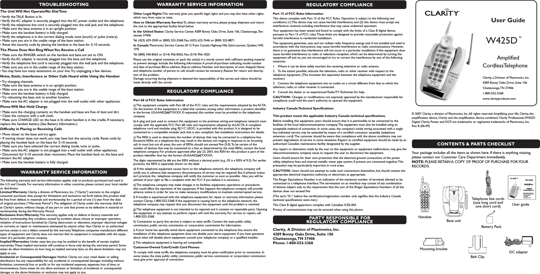 TROUBLESHOOTINGThe Unit Will Not Operate/No Dial Tones6ERIFYTHE4!,+&quot;UTTONISLIT s6ERIFYTHE!#ADAPTERISSECURELYPLUGGEDINTOTHE!#POWEROUTLETANDTHETELEPHONE s6ERIFYTHETELEPHONELINECORDISSECURELYPLUGGEDINTOTHEWALLJACKANDTHETELEPHONE s-AKESURETHEBASEANTENNAISINANUPRIGHTPOSITION s-AKESURETHEHANDSETBATTERYISFULLYCHARGED s6ERIFYTHETELEPHONEISINTHECORRECTDIALINGMODETONETOUCHORPULSEROTARY s-AKESUREYOUAREINTHEUSABLERANGEOFTHEBASESTATION s2ESETTHESECURITYCODEBYPLACINGTHEHANDSETINTHEBASEFORSECONDSThe Phone Does Not Ring When You Receive a Calls-AKESURETHE2).&apos;%2SWITCHONTHEHANDSETANDBASEARESETTO/. s6ERIFYTHE!#ADAPTERISSECURELYPLUGGEDINTOTHEBASEANDTHETELEPHONE s6ERIFYTHETELEPHONELINECORDISSECURELYPLUGGEDINTOTHEWALLJACKANDTHETELEPHONE s-AKESUREYOUAREINTHEUSABLERANGEOFTHEBASESTATION s9OUMAYHAVETOOMANYEXTENSIONSONYOURLINE4RYUNPLUGGINGAFEWDEVICESNoise, Static, Interference or Other Calls Heard while Using the Handsets4RYCHANGINGCHANNELS s-AKESURETHEBASEANTENNAISINANUPRIGHTPOSITION s-AKESUREYOUAREINTHEUSABLERANGEOFTHEBASESTATION s-AKESURETHEHANDSETBATTERYISFULLYCHARGED s4RYRELOCATINGTHEBASEUNITTOANOTHERLOCATION s-AKESURETHE!#ADAPTERISNOTPLUGGEDINTOTHEWALLOUTLETWITHOTHERAPPLIANCESPhone Will Not Hold Charges-AKESURETHECHARGINGCONTACTSONTHEHANDSETANDBASEAREFREEOFDUSTANDDIRT s#LEANTHECONTACTSWITHASOFTCLOTH s-AKESURE#(!2&apos;%,%$ONTHEBASEISLITWHENHANDSETISINTHECRADLE)FNECESSARYreplace the handset battery. (See Battery Information.) Difﬁculty in Placing or Receiving Callss-OVECLOSERTOTHEBASEANDTRYAGAIN s)FMOVINGCLOSERDOESNOTWORKYOUMAYHAVELOSTTHESECURITYCODE2ESETCODEBYplacing the handset back on the base for 5-10 seconds.  s-AKESUREYOUHAVESELECTEDTHECORRECTDIALINGMODETONEORPULSE s-AKESURETHE!#ADAPTERISNOTPLUGGEDINTOAWALLOUTLETWITHOTHERAPPLIANCES s$ISCONNECTFORSECONDSTHENRECONNECT0LACETHEHANDSETBACKONTHEBASEANDreinsert the AC adapter. s-AKESURETHEHANDSETBATTERYISFULLYCHARGEDWARRANTY SERVICE INFORMATIONThe following warranty and service information applies only to products purchased and used in the U.S. and Canada. For warranty information in other countries, please contact your local retailer or distributor. Limited Warranty: Clarity, a division of Plantronics, Inc. (“Clarity”) warrants to the original consumer purchaser that, except for limitations and exclusions set forth below, this product shall be free from defects in materials and workmanship for a period of one (1) year from the date of original purchase (“Warranty Period”). The obligation of Clarity under this warranty shall be at Clarity’s option, without charge, of any part or unit that proves to be defective in material or workmanship during the Warranty Period. Exclusions from Warranty: This warranty applies only to defects in factory materials and factory workmanship. Any condition caused by accident, abuse, misuse or improper operation, violation of instructions furnished by Clarity, destruction or alteration, improper electrical voltages or currents, or repair or maintenance attempted by anyone other than Clarity or an authorized service center, is not a defect covered by this warranty. Telephone companies manufacture different types of equipment and Clarity does not warrant that its equipment is compatible with the equip-ment of a particular phone company.  Implied Warranties: Under state law, you may be entitled to the beneﬁt of certain implied warranties. These implied warranties will continue in force only during the warranty period. Some states do allow limitations on how long an implied warranty lasts, so the above limitation may not apply to you. Incidental or Consequential Damages: Neither Clarity nor your retail dealer or selling distributors has any responsibility for any incidental or consequential damages including without limitation, commercial loss or proﬁt, or for any incidental expenses, expenses, loss of time, or inconvenience. Some states do not allow exclusion or limitation of incidental or consequential damage, so the above limitation or exclusion may not apply to you.REGULATORY COMPLIANCEPart 15 of FCC Rules InformationThis device complies with Part 15 of the FCC Rules. Operation is subject to the following two conditions: (1) This device may not cause harmful interference, and (2) this device must accept any interference received, including interference that may cause undesired operation.Your equipment has been tested and found to comply with the limits of a Class B digital device, pursuant to Part 15 of FCC rules. These limits are designed to provide reasonable protection against harmful interference in residential installation.This equipment generates, uses and can radiate radio frequency energy and, if not installed and used in accordance with the instructions, may cause harmful interference to radio communications. However, there is no guarantee that interference will not occur in a particular installation; if this equipment does cause harmful interference to radio or television reception, which can be determined by turning the equipment off and on, you are encouraged to try to correct the interference by one of the following measures:1.  Where it can be done safely, reorient the receiving television or radio antenna.2.  To the extent possible, relocate the television, radio or other receiver with respect to the telephone equipment. (This increases the separation between the telephone equipment and the receiver.)3.  Connect the telephone equipment into an outlet on a circuit different from that to which the television, radio, or other receiver is connected.4.  Consult the dealer or an experienced Radio/TV Technician for help.  CAUTION: Changes or modiﬁcations not expressly approved by the manufacturer responsible for compliance could void the user’s authority to operate the equipment. Industry Canada Technical SpeciﬁcationsThis product meets the applicable Industry Canada technical speciﬁcations.Before installing this equipment, users should ensure that it is permissible to be connected to the facilities of the local telecommunications company. The equipment must also be installed using an acceptable method of connection. In some cases, the company’s inside wiring associated with a single line individual service may be extended by means of a certiﬁed connector assembly (telephone extension cord). The customer should be aware that compliance with the above conditions may not prevent degradation of service in some situations. Repairs to certiﬁed equipment should be made by an authorized Canadian maintenance facility designated by the supplier. Any repairs or alterations made by the user to this equipment, or equipment malfunctions, may give the telecommunications company cause to request the user to disconnect the equipment.Users should ensure for their own protection that the electrical ground connections of the power utility, telephone lines and internal metallic water pipe system, if present, are connected together. This precaution may be particularly important in rural areas.CAUTION: Users should not attempt to make such connections themselves, but should contact the appropriate electrical inspection authority, or electrician, as appropriate.The Ringer Equivalence Number is an indication of the maximum number of terminals allowed to be connected to a telephone interface. The termination on an interface may consist of any combination of devices subject only to the requirement that the sum of the Ringer Equivalence Numbers of all the devices does not exceed ﬁve.(The term “IC:” before the certiﬁcation/registration number only signiﬁes that the Industry Canada technical speciﬁcations were met.)This Class B digital apparaturs complies with Canadian ICES-003.Privacy of communicaions may not be ensured when using this phone.PARTY RESPONSIBLE FOR REGULATORY COMPLIANCEClarity,  A Division of Plantronics, Inc. 4289 Bonny Oaks Drive, Suite 106   Chattanooga, TN  37406 Phone: 1-800-552-3368User GuideW425Pro TM    Ampliﬁed  CordlessTelephoneClarity, a Division of Plantronics, Inc. 4289 Bonny Oaks Drive, Suite 106Chattanooga, TN 374061-800-552-3368 www.clarityproducts.com User GuideW425Pro TM    Ampliﬁed  CordlessTelephoneClarity, a Division of Plantronics, Inc. 4289 Bonny Oaks Drive, Suite 106Chattanooga, TN 374061-800-552-3368 www.clarityproducts.com User GuideW425D TM    Ampliﬁed  CordlessTelephoneClarity, a Division of Plantronics, Inc. 4289 Bonny Oaks Drive, Suite 106Chattanooga, TN  374061-800-552-3368 www.clarityproducts.com W425 Pro™IN USE        CHARGEW425 Pro™CONTENTS &amp; PARTS CHECKLIST© 2007 Clarity, a division of Plantronics, Inc. All rights reserved. Amplifying your life, Clarity, the ampliﬁcation device, Clarity and the ampliﬁcation device combined, Clarity Professional, W425D Digital Clarity Power and DCP are trademarks or registered trademarks of Plantronics, Inc. Rev. B (06-09)   Your package includes all the items as shown here. If there is anything missing, please contact our Customer Care Department immediately. NOTE: PLEASE RETAIN A COPY OF PROOF OF PURCHASE FOR YOUR RECORDS.User guideMounting bracketTelephone line cords (one long cord and one short cord)HandsetDC adapterBase unitBattery PackWARRANTY SERVICE INFORMATIONOther Legal Rights: This warranty gives you speciﬁc legal rights and you may also have other rights which vary from state to state.How to Obtain Warranty Service: To obtain warranty service, please prepay shipment and return the unit to the appropriate facility listed below.In the United States: Clarity Service Center, 4289 Bonny Oaks Drive, Suite 106, Chattanooga, Ten-nessee 37406Tel. (423) 629-3500 or (800) 552-3368; Fax: (423) 622-7646 or (800) 325-8871In Canada: Plantronics Service Center, 8112 Trans Canada Highway, Ville Saint-Laurent, Quebec H4S 1M5Tel: (800) 540-8363 or (514) 956-8363, Fax: (514) 956-1825Please use the original container, or pack the unit(s) in a sturdy carton with sufﬁcient packing material to prevent damage. Include the following information: A proof-of-purchase indicating model number and date of purchase; Bill-to address; Ship-to address; Number and description of units shipped; Name and telephone number of person to call, should contact be necessary; Reason for return and descrip-tion of the problem.        Damage occurring during shipment is deemed the responsibility of the carrier, and claims should be made directly with the carrier.REGULATORY COMPLIANCEPart 68 of FCC Rules Informationa) This equipment complies with Part 68 of the FCC rules and the requirements adopted by the ACTA. On the bottom of this equipment is a label that contains, among other information, a product identiﬁer in the format US:AAAEQ##TXXXX. If requested, this number must be provided to the telephone company.b) A plug and jack used to connect this equipment to the premises wiring and telephone network must comply with the applicable FCC Part 68 rules and requirements adopted by the ACTA. A compliant telephone cord and modular plug, RJ11C USOC, is provided with this product. It is designed to be connected to a compatible modular jack that is also compliant. See installation instructions for details.c) The REN is used to determine the number of devices that may be connected to a telephone line. Excessive RENs on a telephone line may result in the devices not ringing in response to an incoming call. In most but not all areas, the sum of RENs should not exceed ﬁve (5.0). To be certain of the number of devices that may be connected to a line, as determined by the total RENs, contact the local telephone company. For products approved after July 23, 2001, the REN for this product is part of the product identiﬁer that has the format US:AAAEQ##TXXXX. The digits represented by ## are the REN without a decimal point (e.g., 03 is a REN of 0.3). For earlier products, the REN is separately shown on the label.d) If this telephone equipment causes harm to the telephone network, the telephone company will notify you in advance that temporary discontinuance of service may be required. But if advance notice isn’t practical, the  telephone company will notify the customer as soon as possible.  Also, you will be advised of your right to ﬁle a complaint with the FCC if you believe it is necessary. e) The telephone company may make changes in its facilities, equipment, operations or procedures that could affect the operation of the equipment. If this happens the telephone company will provide advance notice in order for you to make necessary modiﬁcations to maintain uninterrupted service.f) If trouble is experienced with this telephone equipment, for repair or warranty information, please contact Clarity, 1-800-552-3368. If the equipment is causing harm to the telephone network, the telephone company may request that you disconnect the equipment until the problem is resolved.g) This telephone equipment is not intended to be repaired and it contains no repairable parts. Opening the equipment or any attempt to perform repairs will void the warranty. For service or repairs, call 1-800-552-3368.h) Connection to party line service is subject to state tariffs. Contact the state public utility commission, public service commission or corporation commission for information.i) If your home has specially wired alarm equipment connected to the telephone line, ensure the installation of this telephone equipment does not disable your alarm equipment. If you have questions about what will disable alarm equipment, consult your telephone company or a qualiﬁed installer.j) This telephone equipment is hearing aid compatible.Customer-Owned Coin/Credit Card Phones:To comply with state tariffs, the telephone company must be given notiﬁcation prior to connection. In some states, the state public utility commission, public service commission or corporation commission must give prior approval of connection. Belt Clip