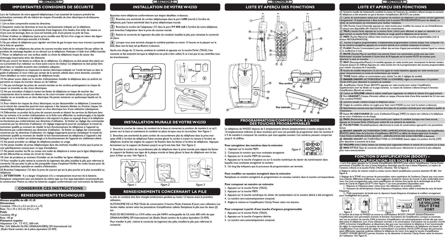 IN USE        CHARGEW425 Pro™16181920RINGER  OFF   ONRINGER  OFF   ONVOLUMEVOLUMERING STYLERING STYLETONEssRINGEROFF  ONPROGRAMMATION/COMPOSITION À L’AIDE DES TOUCHES  PROGRAMMABLESFONCTION D’AMPLIFICATION (BOOST) – AMPLIFICATION DES SONS D’ENTRÉELe téléphone du W425D dispose de 3 emplacements directs (emplacements à touche unique) et de 10 emplacements indirects (à deux touches) qu’il vous est possible de programmer dans les touches 0 à 9 de manière à composer les numéros que vous appelez souvent. Ces numéros peuvent comporter jusqu’à 16 chiffres.Pour enregistrer des numéros dans la mémoire1.   Appuyez sur la touche MEM.2.  Composez le numéro que vous souhaitez enregistrer.3.  Appuyez sur la touche MEM de nouveau.4.  Appuyez sur la touche d’urgence ou sur la touche numérique du clavier de numérotation dans laquelle vous souhaitez enregistrer le numéro.5.  Un long bip indiquera que le processus de programmation est terminé.Pour modiﬁer un numéro enregistré dans la mémoireRemplacez un numéro enregistré en programmant un nouveau numéro dans la touche correspondante.Pour composer un numéro en mémoire1.  Appuyez sur la touche Parler (TALK).2.  Appuyez sur la touche MEM.3.  Appuyez sur la touche numérique du clavier de numérotation où le numéro désiré a été enregistré.4.  Le numéro sera automatiquement composé.5.  Réglez le volume et l’ampliﬁcation Clarity Power selon vos besoins.Pour composer à partir d’une touche d’urgence programmable1.  Appuyez sur la touche Parler (TALK).2.  Appuyez sur la touche d’urgence désirée.3.  Le numéro sera automatiquement composé.1. Lors d’un appel, appuyez sur la touche d’ampliﬁcation (BOOST) pour activer l’ampliﬁcateur Clarity Power permettant d’ampliﬁer les sons à haute fréquence davantage que les sons à basse fréquence. Le voyant de l’antenne s’allume et la touche Parler (TALK) s’illumine.  Voir la Figure 5.2. Réglez le cadran de volume rotatif au niveau sonore désiré (ampliﬁcation pouvant atteindre 45 dB).  Voir Figure 6. 3. Réglage de la TONE vous permet de personnaliser votre expérience de l’audience. Depuis que nous avons tous entendu différentes préférences, nous suggérons d’explorer chacun de trouver le plus confortable pour vous. Ces trois arrangements, avec notre ampliﬁcation de volume, font partie de la technologie de la Puis-sance de Clarté de Digital (DCP™). Voir Figure 7. Les trois paramètres disponibles sont:   1 - Réponse en fréquence plate : mieux pour des utilisateurs de prothèse auditive;    2 - Puissance de clarté/réponse à haute fréquence d’emphase: mieux utilisé à entendez les sons de haute fréquence;    3 - Multi compression de bande avec la réponse à haute fréquence d’emphase: le meilleur arrangement pour l’intelligibilité de la parole.BOOST VOClarity PowerFigure 5VOLUMEFigure 6À l’arrière de la base du W425D se trouve un commutateur BOOST ON/OFF (Activer/Désactiver l’ampliﬁcation) vous permettant d’activer la fonction d’annulation de l’ampliﬁcation. Lorsque ce commuta-teur est en position de marche (ON), la fonction d’ampliﬁcation est automatiquement activée dès que vous décrochez le téléphone. Lors d’une utilisation normale, si le commutateur d’annulation est en position d’arrêt (OFF), la fonction d’ampliﬁcation se désactivera dès que vous raccrocherez le téléphone. Il est recommandé de régler le commutateur à la position de marche (ON) si tous les utilisateurs du téléphone ont besoin de l’ampliﬁcateur. Il est commode de régler le commutateur à la position d’arrêt (OFF) lorsque des personnes ayant différentes capacités auditives utilisent le téléphone. Au cours d’un appel, la touche d’ampliﬁcation CLARITY POWER (BOOST) permet d’activer ou de désactiver la fonction Clarity Power selon les besoins de l’utilisateur.  Voir Figure 8. BOOSTON/OFFPULSE/TONE+-TELCLASS (CLASSE) 2 ADAPTERDC     7.5VFigure 4RENSEIGNEMENTS CONCERNANT LA PILELa pile du combiné doit être chargée entièrement pendant au moins 12 heures avant la première utilisation.AUTONOMIE DE LA PILE: Mode de conversation: 4 heures; Mode d’attente: 8 jours sans utilisation. Les durées réelles varient selon les paramètres d’ampliﬁcation utilisés. Remplacez la pile tous les deux (2) ans.PILES DE RECHANGE: Le C410 utilise une pile NiMH rechargeable de 3,6 volts 600 mAh de type GP60AAAH3BMJ, GPI International Ltd. (Radio Shack numéro de la pièce équivalent: 23-959).Pour installer la pile : retirez le couvercle du logement des piles, installez la pile, puis refermez le couvercle. 1.  Retirez le crochet de retenu du combiné de la base et renversez sa position de manière à ce qu’il pointe vers le haut et maintienne le combiné en place lorsque vous le raccrochez.  Voir Figure 1.2.  Branchez une extrémité du petit cordon de raccordement plat du téléphone dans la prise mar-quée LINE à l’arrière du téléphone Faites ensuite glisser le cordon à travers la rainure à l’arrière du téléphone. Insérez les onglets du support de ﬁxation dans les fentes à l’arrière du téléphone.  Appuyez fermement sur le support de ﬁxation jusqu’à ce qu’il soit bien ﬁxé.  Voir Figure 2.3.  Branchez le cordon de raccordement plat du téléphone dans la prise murale, puis alignez les fentes du support de ﬁxation aux tiges de la plaque murale et faites glisser la base du téléphone vers le bas pour la ﬁxer au mur.  Voir Figure 3.LISTE ET APERÇU DES FONCTIONS      Sonnerie visuelle de l’antenne/du combiné: le voyant de l’antenne du combiné s’allume lorsque la sonnerie du téléphone se fait entendre et que la fonction d’ampliﬁcation (BOOST) est activée.      Clavier de numérotation: utilisé pour composer les numéros de téléphone. Les touches servent également à programmer 10 emplacements à deux touches (voir la section PROGRAMMATION pour les détails). Le clavier de numérotation est rétroéclairé pour faciliter l’utilisation.      CH (Touche Canal (Channel)): appuyez sur cette touche pour modiﬁer les canaux en cas d’interférences. 10 canaux sont disponibles aﬁn d’assurer la clarté des conversations.        TALK (Touche Parler: appuyez sur la touche Parler (TALK) pour effectuer un appel ou répondre à un appel entrant. La touche Parler (TALK) s’illumine en rouge quand le téléphone est en service.      MEM (Touche Mémoire): utilisez cette touche pour programmer les touches programmables (voir la section PROGRAMMATION).       Touches d’urgence programmables: 3 emplacements programmables à touche unique. Pour composer l’un de ces numéros enregistrés, appuyez sur la touche désirée et le combiné composera le numéro.      FLASH (Touche Commutateur): pour utiliser des services d’appel personnalisés comme l’appel en attente ou la conférence à trois.      MUTE (Touche Mise en sourdine): vous permet d’avoir une conversation privée sans que votre interlocuteur ne puisse l’entendre à l’autre bout du ﬁl. Appuyez sur la touche MUTE de nouveau pour désactiver la mise en sourdine.      RD/P (Recomposition/Pause): à la tonalité, appuyez sur cette touche pour recomposer le dernier numéro composé (jusqu’à 32 chiffres). Appuyez sur cette touche lors de la programmation des touches programmables pour insérer une pause de 4 secondes.      Touche de tonalité temporaire (*): lors d’un appel en mode Impulsion, appuyez sur cette touche pour passer temporairement au mode de numérotation par tonalité.      TONE Switch: utiliser ce commutateur pour choisir l’un des 3 réglages de tonalité.      RINGER ON/OFF (ACTIVER/DÉSACTIVER LA SONNERIE): réglez ce commutateur à la position d’arrêt (OFF) pour désactiver la sonnerie du combiné.       Ampliﬁcation Clarity Power (BOOST): appuyez sur cette touche pour activer l’ampliﬁcation supplémentaire (voir les détails sur la page suivante).  Le voyant de l’antenne s’allume lorsque la fonction d’ampliﬁcation (Boost) est activée.      Cadran de VOLUME: utilisez le cadran rotatif pour augmenter ou réduire le volume d’un appel entrant.        Port HEADSET (Casque d’écoute): utilisez un casque d’écoute doté d’une ﬁche standard de 2,5 mm avec votre combiné W425D.      Sonnerie visuelle: s’allume lorsque le téléphone sonne.      Onglet du combiné: utilisez cet onglet pour ﬁxer votre W425D au mur (voir la section ci-dessous).      Base/Antenne: assurez-vous que l’antenne de la base est en position verticale pour une meilleure qualité de transmission.      Voyant IN USE/CHARGE (En cours d’utilisation/Charge) (VERT): le voyant vert s’allume si le téléphone est en cours d’utilisation ou de charge.      PAGE  (Recherche): appuyez sur cette touche pour repérer le combiné. Lorsque vous l’avez trouvé, appuyez sur la touche Parler (TALK) pour mettre ﬁn à la sonnerie de recherche.      PULSE/TONE (Tonalité/Impulsion): sélectionnez le mode de numérotation approprié à vos paramètres locaux.      BOOST ON/OFF (ACTIVER/DÉSACTIVER L’AMPLIFICATION): fonction d’annulation de l’ampliﬁcation (BOOST); déﬁnit l’état de la fonction d’ampliﬁcation (BOOST) au début de chaque appel (voir la section FONCTION D’AMPLIFICATION (BOOST) – AMPLIFICATION DES SONS D’ENTRÉE ci-dessous).      RINGER ON/OFF (ACTIVER/DÉSACTIVER LA SONNERIE) (base): réglez à la position d’arrêt (OFF) pour désactiver la sonnerie de la base.      VOLUME (HAUT/BAS): utilisez ces touches pour augmenter/réduire le volume de la sonnerie sur la base.      RING STYLE (Type de sonnerie): utilisez cette touche pour sélectionner la sonnerie la plus adéquate pour votre environnement.1789Vue latéraleINSTALLATION MURALE DE VOTRE W425DLISTE ET APERÇU DES FONCTIONSBOOSTON/OFFPULSE/TONECLASS (CLASSE) 2 ADAPTER+-TELDC     7.5VVue arrièreINSTALLATION DE VOTRE W425DFigure 2Figure 1 Figure 3BOOSTON/OFFPULSE/TONE+-TELCLASS (CLASSE) 2 ADAPTERDC     7.5V124BATTERY CONNECTOR3W425 Pro™BOOST VOLUMEClarity PowerTONERINGERHEADSETOFF  ON ss1231345610714 121521 22Figure 8SECTION 2SECTION 3 SECTION 411Figure 7Lors de l’utilisation de votre appareil téléphonique, il est essentiel de toujours prendre les précautions suivantes aﬁn de réduire les risques d’incendie, de choc électrique et de blessures corporelles :1. Lire et bien comprendre toutes les directives.2. Respecter toutes les directives et tous les avertissements indiqués sur le téléphone.3. Ne pas utiliser ce téléphone à proximité d’une baignoire, d’un lavabo, d’un évier de cuisine ou d’une cuve de lessivage, dans un sous-sol humide, près d’une piscine ou près de l’eau.4. Éviter d’utiliser un téléphone (autre qu’un modèle sans ﬁl) lors d’un orage en raison des légers risques de choc électrique associés à la foudre.5. Ne pas utiliser le téléphone pour signaler une fuite de gaz lorsque vous vous trouvez à proximité de la fuite en question.6. Débrancher ce téléphone des prises de courant murales avant de le nettoyer. Ne pas utiliser de produits de nettoyage liquides ou en aérosol sur le téléphone. Nettoyer à l’aide d’un chiffon humide.7. Placer ce téléphone sur une surface stable. La chute du téléphone risque de causer des dommages importants et/ou des blessures.8. Ne pas couvrir les fentes et oriﬁces de ce téléphone. Ce téléphone ne doit jamais être placé sur ou à proximité d’un radiateur ou d’une autre source de chaleur. Ce téléphone ne doit jamais être placé dans un meuble encastré sans ventilation adéquate.9. Utiliser ce téléphone en respectant la tension électrique indiquée sur l’unité de base ou dans le guide d’utilisation. Si vous n’êtes pas certain de la tension utilisée dans votre domicile, consulter votre détaillant ou votre compagnie de téléphone locale.10. Ne placer aucun objet sur le cordon d’alimentation. Installer le téléphone dans un endroit où personne ne risque de marcher dessus ou de l’abîmer.11. Ne pas surcharger les prises de courant murales ou les cordons prolongateurs au risque de causer un incendie ou des chocs électriques.12. Ne pas introduire d’objets à travers les fentes du téléphone au risque de toucher des composantes dont la tension est élevée ou de court-circuiter certaines pièces, ce qui pourrait résulter en un incendie ou un choc électrique. Ne jamais renverser un quelconque liquide sur le téléphone.13. Pour réduire les risques de chocs électriques, ne pas désassembler ce téléphone. L’ouverture ou le retrait des couvercles pourrait vous exposer à des tensions élevées ou d’autres risques. Un réassemblage inadéquat pourrait causer un choc électrique lors d’une utilisation subséquente. 14. Débrancher ce produit de la prise de courant murale et obtenir les services du fabricant dans les cas suivants: si le cordon d’alimentation ou la ﬁche sont efﬁlochés ou endommagés; si du liquide a été renversé à l’intérieur; si le téléphone a été exposé à la pluie ou aspergé d’eau; si le téléphone ne fonctionne pas conformément aux directives d’utilisation.  Se limiter au réglage des commandes couvertes par les directives d’utilisation. Un réglage inapproprié pourrait compliquer le travail du technicien qualiﬁé au moment de rétablir le bon fonctionnement du téléphone; si l’appareil ne fonctionne pas conformément aux directives d’utilisation.  Se limiter au réglage des commandes couvertes par les directives d’utilisation. Un réglage inapproprié pourrait compliquer le travail du technicien qualiﬁé au moment de rétablir le bon fonctionnement du téléphone; si l’appareil a été échappé ou si le boîtier est endommagé; si le fonctionnement de l’appareil est visiblement altéré.15. Ne jamais procéder au câblage du téléphone pendant un orage.16. Ne jamais installer de prises téléphoniques dans des endroits mouillés à moins que la prise ne soit spéciﬁquement conçue pour ce type d’installation.17. Ne jamais toucher les ﬁls ou cosses non isolés du téléphone à moins que la ligne téléphonique ait été débranchée au niveau du circuit du réseau.18. User de prudence au moment d’installer ou de modiﬁer les lignes téléphoniques.19. Pour installer la pile: retirez le couvercle du logement des piles, installez la pile, puis refermez le couvercle. Ne pas jeter la pile au feu puisquíelle risque d’exploser. Vériﬁer les codes locaux pour de possibles directives spéciales en matiére d’élimination. 20. Branchez l’adaptateur CA dans la prise de courant qui est la plus proche et la plus accessible au téléphone.21. ATTENTION-  Il y a danger d’explosion s’il y a remplacement incorrect de la batterie. Remplacer uniquement avec une batterie du même type ou d’un type équivalent recommandé par le constructeur. Mettre au rebut les batteries usagées conformément aux instructions du fabricant.IMPORTANTES CONSIGNES DE SÉCURITÉRENSEIGNEMENTS TECHNIQUESNiveau ampliﬁé de dB: 45 dBDimensionsCombiné: 17,8 x 5 x 3,2 cm (H x L x P)Base: 7,6 x 14 x 10,2 cm (H x L x P)PoidsCombiné: 89 grBase: 143 grPuissance requise: Adaptateur CA:  7.5 VCC, 600 mA;Pile: 3.6V 600mAh Ni-MH, GP60AAAH3BMJ, GPI International Ltd.  (Radio Shack numéro de la pièce équivalent: 23-959)CONSERVER CES INSTRUCTIONSSECTION 1     Clavier de numérotation: utilisé pour composer les numéros de téléphone. Les touches servent également à programmer 10 emplacements à deux touches (voir la section PROGRAMMATION pour les détails). Le clavier de numérotation est rétroéclairé pour faciliter l’utilisation.2p      TALK(Touche Parler: appuyez sur la touche Parler (TALK) pour effectuer un appel ou répondre à un Kappel entrant. La touche Parler (TALK) s’illumine en rouge quand le téléphone est en service.4       Touches d’urgence programmables: 3 emplacements programmables à touche unique. Pour composer l’un de ces numéros enregistrés, appuyez sur la touche désirée et le combiné composera le numéro.6MUTE(Touche Mise en sourdine): vous permet d’avoir une conversation privée sans que votreinterlocuteur ne puisse l’entendre à l’autre bout du ﬁl. Appuyez sur la touche MUTE de nouveau pour désactiver la mise en sourdine.8      Touche de tonalité temporaire (*): lors d’un appel en mode Impulsion, appuyez sur cette touche pour passer temporairement au mode de numérotation par tonalité.10pggRINGER ON/OFF (ACTIVER/DÉSACTIVER LA SONNERIE): réglez ce commutateur à la positiond’arrêt (OFF) pour désactiver la sonnerie du combiné.12      Cadran de VOLUME: utilisez le cadran rotatif pour augmenter ou réduire le volume d’un appel entrant. 14      Sonnerie visuelle: s’allume lorsque le téléphone sonne.16      Base/Antenne: assurez-vous que l’antenne de la base est en position verticale pour une meilleure qualité detransmission.18PAGE(Recherche): appuyez sur cette touche pour repérer le combiné. Lorsque vous l’avez trouvé, appuyez sur la touche Parler (TALK) pour mettre ﬁn à la sonnerie de recherche.20BOOST ON/OFF (ACTIVER/DÉSACTIVER L’AMPLIFICATION): fonction d’annulation de l’ampliﬁcation (BOOST); déﬁnit l’état de la fonction d’ampliﬁcation (BOOST) au début de chaque appel (voir la section FONCTION D’AMPLIFICATION (BOOST) – AMPLIFICATION DES SONS D’ENTRÉE ci-dessous).22VOLUME (HAUT/BAS): utilisez ces touches pour augmenter/réduire le volume de la sonnerie sur la base.24135791113151719212325 Branchez votre téléphone conformément aux étapes détaillées ci-dessous.               Branchez une extrémité du cordon téléphonique dans le port LINE (carré) à l’arrière du            téléphone, puis l’autre extrémité dans la prise téléphonique murale.          Branchez le cordon de l’adaptateur CC dans le port 9 V 500 mA à l’arrière de votre téléphone, puis branchez l’adaptateur dans la prise de courant murale.         Retirez le couvercle du logement des piles du combiné. Installez la pile, puis remettez le couvercle en place.         Lorsque vous avez terminé, chargez le combiné pendant au moins 12 heures en le plaçant sur la base (face vers le bas), tel qu’illustré ci-dessous. Après une charge de 12 heures, soulevez le combiné et appuyez sur la touche Parler (TALK). Une     sonnerie se fait entendre lorsque le téléphone est prêt à être utilisé. Si ce n’est pas le cas, revériﬁez tous les branchements.1234ATTENTION :  LE VOLUME PEUT ÊTRE FORTRINGER OFF  ONVOLUMERING STYLE23 24 25