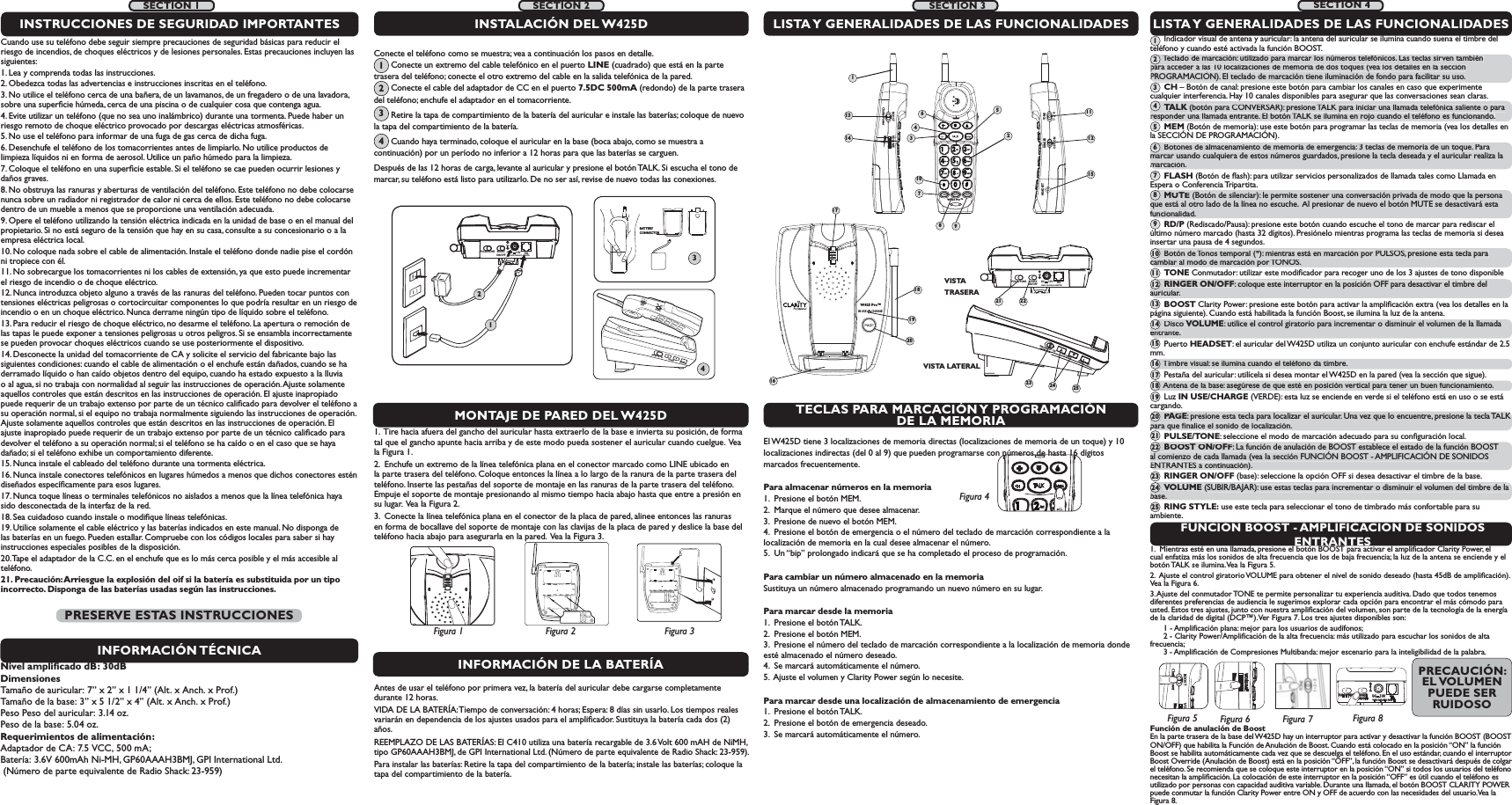 IN USE        CHARGEW425 Pro™16181920RINGER  OFF   ONRINGER  OFF   ONVOLUMEVOLUMERING STYLERING STYLETONEssRINGEROFF  ONTECLAS PARA MARCACIÓN Y PROGRAMACIÓN DE LA MEMORIAFUNCIÓN BOOST - AMPLIFICACIÓN DE SONIDOS ENTRANTESEl W425D tiene 3 localizaciones de memoria directas (localizaciones de memoria de un toque) y 10 localizaciones indirectas (del 0 al 9) que pueden programarse con números de hasta 16 dígitosmarcados frecuentemente. Para almacenar números en la memoria 1.  Presione el botón MEM. 2.  Marque el número que desee almacenar.3.  Presione de nuevo el botón MEM. 4.  Presione el botón de emergencia o el número del teclado de marcación correspondiente a la        localización de memoria en la cual desee almacenar el número. 5.  Un “bip” prolongado indicará que se ha completado el proceso de programación. Para cambiar un número almacenado en la memoria Sustituya un número almacenado programando un nuevo número en su lugar. Para marcar desde la memoria 1.  Presione el botón TALK. 2.  Presione el botón MEM. 3.  Presione el número del teclado de marcación correspondiente a la localización de memoria donde esté almacenado el número deseado. 4.  Se marcará automáticamente el número.5.  Ajuste el volumen y Clarity Power según lo necesite. Para marcar desde una localización de almacenamiento de emergencia 1.  Presione el botón TALK.2.  Presione el botón de emergencia deseado. 3.  Se marcará automáticamente el número.1.  Mientras esté en una llamada, presione el botón BOOST para activar el ampliﬁcador Clarity Power, el cual enfatiza más los sonidos de alta frecuencia que los de baja frecuencia; la luz de la antena se enciende y el botón TALK se ilumina. Vea la Figura 5.  2.  Ajuste el control giratorio VOLUME para obtener el nivel de sonido deseado (hasta 45dB de ampliﬁcación). Vea la Figura 6. 3. Ajuste del conmutador TONE te permite personalizar tu experiencia auditiva. Dado que todos tenemos diferentes preferencias de audiencia le sugerimos explorar cada opción para encontrar el más cómodo para usted. Estos tres ajustes, junto con nuestra ampliﬁcación del volumen, son parte de la tecnología de la energía de la claridad de digital (DCP™). Ver Figura 7. Los tres ajustes disponibles son:       1 - Ampliﬁcación plana: mejor para los usuarios de audífonos;  2 - Clarity Power/Ampliﬁcación de la alta frecuencia: más utilizado para escuchar los sonidos de alta frecuencia;  3 - Ampliﬁcación de Compresiones Multibanda: mejor escenario para la inteligibilidad de la palabra.BOOST VOClarity PowerFigura 5VOLUMEFigura 6Función de anulación de Boost  En la parte trasera de la base del W425D hay un interruptor para activar y desactivar la función BOOST (BOOST ON/OFF) que habilita la Función de Anulación de Boost. Cuando está colocado en la posición “ON” la función Boost se habilita automáticamente cada vez que se descuelga el teléfono. En el uso estándar, cuando el interruptor Boost Override (Anulación de Boost) está en la posición “OFF”, la función Boost se desactivará después de colgar el teléfono. Se recomienda que se coloque este interruptor en la posición “ON” si todos los usuarios del teléfono necesitan la ampliﬁcación. La colocación de este interruptor en la posición “OFF” es útil cuando el teléfono es utilizado por personas con capacidad auditiva variable. Durante una llamada, el botón BOOST CLARITY POWER puede conmutar la función Clarity Power entre ON y OFF de acuerdo con las necesidades del usuario. Vea la Figura 8. BOOSTON/OFFPULSE/TONE+-TELCLASS (CLASSE) 2 ADAPTERDC     7.5VFigura 41.  Tire hacia afuera del gancho del auricular hasta extraerlo de la base e invierta su posición, de forma tal que el gancho apunte hacia arriba y de este modo pueda sostener el auricular cuando cuelgue.  Vea la Figura 1. 2.  Enchufe un extremo de la línea telefónica plana en el conector marcado como LINE ubicado en la parte trasera del teléfono. Coloque entonces la línea a lo largo de la ranura de la parte trasera del teléfono. Inserte las pestañas del soporte de montaje en las ranuras de la parte trasera del teléfono. Empuje el soporte de montaje presionando al mismo tiempo hacia abajo hasta que entre a presión en su lugar.  Vea la Figura 2.  3.  Conecte la línea telefónica plana en el conector de la placa de pared, alinee entonces las ranuras en forma de bocallave del soporte de montaje con las clavijas de la placa de pared y deslice la base del teléfono hacia abajo para asegurarla en la pared.  Vea la Figura 3.LISTA Y GENERALIDADES DE LAS FUNCIONALIDADES      Indicador visual de antena y auricular: la antena del auricular se ilumina cuando suena el timbre del teléfono y cuando esté activada la función BOOST.       Teclado de marcación: utilizado para marcar los números telefónicos. Las teclas sirven también para acceder a las 10 localizaciones de memoria de dos toques (vea los detalles en la sección PROGRAMACIÓN). El teclado de marcación tiene iluminación de fondo para facilitar su uso.       CH – Botón de canal: presione este botón para cambiar los canales en caso que experimente cualquier interferencia. Hay 10 canales disponibles para asegurar que las conversaciones sean claras.       TALK (botón para CONVERSAR): presione TALK para iniciar una llamada telefónica saliente o para responder una llamada entrante. El botón TALK se ilumina en rojo cuando el teléfono es funcionando.      MEM (Botón de memoria): use este botón para programar las teclas de memoria (vea los detalles en la SECCIÓN DE PROGRAMACIÓN).       Botones de almacenamiento de memoria de emergencia: 3 teclas de memoria de un toque. Para marcar usando cualquiera de estos números guardados, presione la tecla deseada y el auricular realiza la marcación.       FLASH (Botón de ﬂash): para utilizar servicios personalizados de llamada tales como Llamada en Espera o Conferencia Tripartita.       MUTE (Botón de silenciar): le permite sostener una conversación privada de modo que la persona que está al otro lado de la línea no escuche.  Al presionar de nuevo el botón MUTE se desactivará esta funcionalidad.       RD/P (Rediscado/Pausa): presione este botón cuando escuche el tono de marcar para rediscar el último número marcado (hasta 32 dígitos). Presiónelo mientras programa las teclas de memoria si desea insertar una pausa de 4 segundos.       Botón de Tonos temporal (*): mientras está en marcación por PULSOS, presione esta tecla para cambiar al modo de marcación por TONOS.       TONE Conmutador: utilizar este modiﬁcador para recoger uno de los 3 ajustes de tono disponible      RINGER ON/OFF: coloque este interruptor en la posición OFF para desactivar el timbre del auricular.       BOOST Clarity Power: presione este botón para activar la ampliﬁcación extra (vea los detalles en la página siguiente). Cuando está habilitada la función Boost, se ilumina la luz de la antena.       Disco VOLUME: utilice el control giratorio para incrementar o disminuir el volumen de la llamada entrante.        Puerto HEADSET: el auricular del W425D utiliza un conjunto auricular con enchufe estándar de 2.5 mm.       Timbre visual: se ilumina cuando el teléfono da timbre.       Pestaña del auricular: utilícela si desea montar el W425D en la pared (vea la sección que sigue).       Antena de la base: asegúrese de que esté en posición vertical para tener un buen funcionamiento.       Luz IN USE/CHARGE (VERDE): esta luz se enciende en verde si el teléfono está en uso o se está cargando.       PAGE : presione esta tecla para localizar el auricular. Una vez que lo encuentre, presione la tecla TALK para que ﬁnalice el sonido de localización.       PULSE/TONE: seleccione el modo de marcación adecuado para su conﬁguración local.       BOOST ON/OFF: La función de anulación de BOOST establece el estado de la función BOOST al comienzo de cada llamada (vea la sección FUNCIÓN BOOST - AMPLIFICACIÓN DE SONIDOS ENTRANTES a continuación).       RINGER ON/OFF (base): seleccione la opción OFF si desea desactivar el timbre de la base.       VOLUME (SUBIR/BAJAR): use estas teclas para incrementar o disminuir el volumen del timbre de la base.       RING STYLE: use este tecla para seleccionar el tono de timbrado más confortable para su ambiente. 1789VISTA LATERALMONTAJE DE PARED DEL W425DLISTA Y GENERALIDADES DE LAS FUNCIONALIDADESBOOSTON/OFFPULSE/TONECLASS (CLASSE) 2 ADAPTER+-TELDC     7.5VVISTA TRASERAINSTALACIÓN DEL W425DFigura 2Figura 1 Figura 3BOOSTON/OFFPULSE/TONE+-TELCLASS (CLASSE) 2 ADAPTERDC     7.5V124BATTERY CONNECTOR3W425 Pro™BOOST VOLUMEClarity PowerTONERINGERHEADSETOFF  ON ss1231345610714 121521 22Figura 8SECTION 2 SECTION 3 SECTION 411Figura 7SECTION 1Cuando use su teléfono debe seguir siempre precauciones de seguridad básicas para reducir el riesgo de incendios, de choques eléctricos y de lesiones personales. Estas precauciones incluyen las siguientes:1. Lea y comprenda todas las instrucciones.2. Obedezca todas las advertencias e instrucciones inscritas en el teléfono. 3. No utilice el teléfono cerca de una bañera, de un lavamanos, de un fregadero o de una lavadora, sobre una superﬁcie húmeda, cerca de una piscina o de cualquier cosa que contenga agua.4. Evite utilizar un teléfono (que no sea uno inalámbrico) durante una tormenta. Puede haber un riesgo remoto de choque eléctrico provocado por descargas eléctricas atmosféricas. 5. No use el teléfono para informar de una fuga de gas cerca de dicha fuga.6. Desenchufe el teléfono de los tomacorrientes antes de limpiarlo. No utilice productos de limpieza líquidos ni en forma de aerosol. Utilice un paño húmedo para la limpieza. 7. Coloque el teléfono en una superﬁcie estable. Si el teléfono se cae pueden ocurrir lesiones y daños graves. 8. No obstruya las ranuras y aberturas de ventilación del teléfono. Este teléfono no debe colocarse nunca sobre un radiador ni registrador de calor ni cerca de ellos. Este teléfono no debe colocarse dentro de un mueble a menos que se proporcione una ventilación adecuada. 9. Opere el teléfono utilizando la tensión eléctrica indicada en la unidad de base o en el manual del propietario. Si no está seguro de la tensión que hay en su casa, consulte a su concesionario o a la empresa eléctrica local. 10. No coloque nada sobre el cable de alimentación. Instale el teléfono donde nadie pise el cordón ni tropiece con él. 11. No sobrecargue los tomacorrientes ni los cables de extensión, ya que esto puede incrementar el riesgo de incendio o de choque eléctrico.12. Nunca introduzca objeto alguno a través de las ranuras del teléfono. Pueden tocar puntos con tensiones eléctricas peligrosas o cortocircuitar componentes lo que podría resultar en un riesgo de incendio o en un choque eléctrico. Nunca derrame ningún tipo de líquido sobre el teléfono.13. Para reducir el riesgo de choque eléctrico, no desarme el teléfono. La apertura o remoción de las tapas le puede exponer a tensiones peligrosas u otros peligros. Si se ensambla incorrectamente se pueden provocar choques eléctricos cuando se use posteriormente el dispositivo. 14. Desconecte la unidad del tomacorriente de CA y solicite el servicio del fabricante bajo las siguientes condiciones: cuando el cable de alimentación o el enchufe están dañados, cuando se ha derramado líquido o han caído objetos dentro del equipo, cuando ha estado expuesto a la lluvia o al agua, si no trabaja con normalidad al seguir las instrucciones de operación. Ajuste solamente aquellos controles que están descritos en las instrucciones de operación. El ajuste inapropiado puede requerir de un trabajo extenso por parte de un técnico caliﬁcado para devolver el teléfono a su operación normal, si el equipo no trabaja normalmente siguiendo las instrucciones de operación. Ajuste solamente aquellos controles que están descritos en las instrucciones de operación. El ajuste inapropiado puede requerir de un trabajo extenso por parte de un técnico caliﬁcado para devolver el teléfono a su operación normal; si el teléfono se ha caído o en el caso que se haya dañado; si el teléfono exhibe un comportamiento diferente.15. Nunca instale el cableado del teléfono durante una tormenta eléctrica.16. Nunca instale conectores telefónicos en lugares húmedos a menos que dichos conectores estén diseñados especíﬁcamente para esos lugares. 17. Nunca toque líneas o terminales telefónicos no aislados a menos que la línea telefónica haya sido desconectada de la interfaz de la red. 18. Sea cuidadoso cuando instale o modiﬁque líneas telefónicas.19. Utilice solamente el cable eléctrico y las baterías indicados en este manual. No disponga de las baterías en un fuego. Pueden estallar. Compruebe con los códigos locales para saber si hay instrucciones especiales posibles de la disposición.20. Tape el adaptador de la C.C. en el enchufe que es lo más cerca posible y el más accesible al teléfono.21. Precaución: Arriesgue la explosión del oif si la batería es substituida por un tipo incorrecto. Disponga de las baterías usadas según las instrucciones.INSTRUCCIONES DE SEGURIDAD IMPORTANTESINFORMACIÓN TÉCNICANivel ampliﬁcado dB: 30dBDimensionesTamaño de auricular: 7” x 2” x 1 1/4” (Alt. x Anch. x Prof.)  Tamaño de la base: 3” x 5 1/2” x 4” (Alt. x Anch. x Prof.)Peso Peso del auricular: 3.14 oz.Peso de la base: 5.04 oz.Requerimientos de alimentación:Adaptador de CA: 7.5 VCC, 500 mA; Batería: 3.6V 600mAh Ni-MH, GP60AAAH3BMJ, GPI International Ltd.  (Número de parte equivalente de Radio Shack: 23-959)PRESERVE ESTAS INSTRUCCIONESConecte el teléfono como se muestra; vea a continuación los pasos en detalle.               Conecte un extremo del cable telefónico en el puerto LINE (cuadrado) que está en la parte trasera del teléfono; conecte el otro extremo del cable en la salida telefónica de la pared.            Conecte el cable del adaptador de CC en el puerto 7.5DC 500mA (redondo) de la parte trasera del teléfono; enchufe el adaptador en el tomacorriente.          Retire la tapa de compartimiento de la batería del auricular e instale las baterías; coloque de nuevo la tapa del compartimiento de la batería.          Cuando haya terminado, coloque el auricular en la base (boca abajo, como se muestra a continuación) por un período no inferior a 12 horas para que las baterías se carguen.   Después de las 12 horas de carga, levante al auricular y presione el botón TALK. Si escucha el tono de marcar, su teléfono está listo para utilizarlo. De no ser así, revise de nuevo todas las conexiones.1234INFORMACIÓN DE LA BATERÍAAntes de usar el teléfono por primera vez, la batería del auricular debe cargarse completamente durante 12 horas.VIDA DE LA BATERÍA: Tiempo de conversación: 4 horas; Espera: 8 días sin usarlo. Los tiempos reales variarán en dependencia de los ajustes usados para el ampliﬁcador. Sustituya la batería cada dos (2) años. REEMPLAZO DE LAS BATERÍAS: El C410 utiliza una batería recargable de 3.6 Volt 600 mAH de NiMH, tipo GP60AAAH3BMJ, de GPI International Ltd. (Número de parte equivalente de Radio Shack: 23-959).Para instalar las baterías: Retire la tapa del compartimiento de la batería; instale las baterías; coloque la tapa del compartimiento de la batería.       Teclado de marcación: utilizado para marcar los números telefónicos. Las teclas sirven tambiénpara acceder a las 10 localizaciones de memoria de dos toques (vea los detalles en la sección PROGRAMACIÓN). El teclado de marcación tiene iluminación de fondo para facilitar su uso. pq(2qyppgqTALK (botón para CONVERSAR): presione TALK para iniciar una llamada telefónica saliente o paraKresponder una llamada entrante. El botón TALK se ilumina en rojo cuando el teléfono es funcionando.4     Botones de almacenamiento de memoria de emergencia: 3 teclas de memoria de un toque. Para marcar usando cualquiera de estos números guardados, presione la tecla deseada y el auricular realiza la marcación. 6    MUTE(Botón de silenciar): le permite sostener una conversación privada de modo que la persona que está al otro lado de la línea no escuche.  Al presionar de nuevo el botón MUTE se desactivará esta funcionalidad. 8      Botón de Tonos temporal (*): mientras está en marcación por PULSOS, presione esta tecla para cambiar al modo de marcación por TONOS. 10RINGER ON/OFF: coloque este interruptor en la posición OFF para desactivar el timbre del auricular. 12      DiscoVOLUME: utilice el control giratorio para incrementar o disminuir el volumen de la llamadaentrante. 14     Timbre visual: se ilumina cuando el teléfono da timbre. 16      Antena de la base: asegúrese de que esté en posición vertical para tener un buen funcionamiento. 18PAGE: presione esta tecla para localizar el auricular. Una vez que lo encuentre, presione la tecla TALKpara que ﬁnalice el sonido de localización. 20BOOST ON/OFF: La función de anulación de BOOST establece el estado de la función BOOST al comienzo de cada llamada (vea la sección FUNCIÓN BOOST - AMPLIFICACIÓN DE SONIDOSENTRANTES a continuación). 22VOLUME (SUBIR/BAJAR): use estas teclas para incrementar o disminuir el volumen del timbre de labase. 24135791113151719212325PRECAUCIÓN: EL VOLUMEN PUEDE SER RUIDOSORINGER OFF  ONVOLUMERING STYLE23 24 25