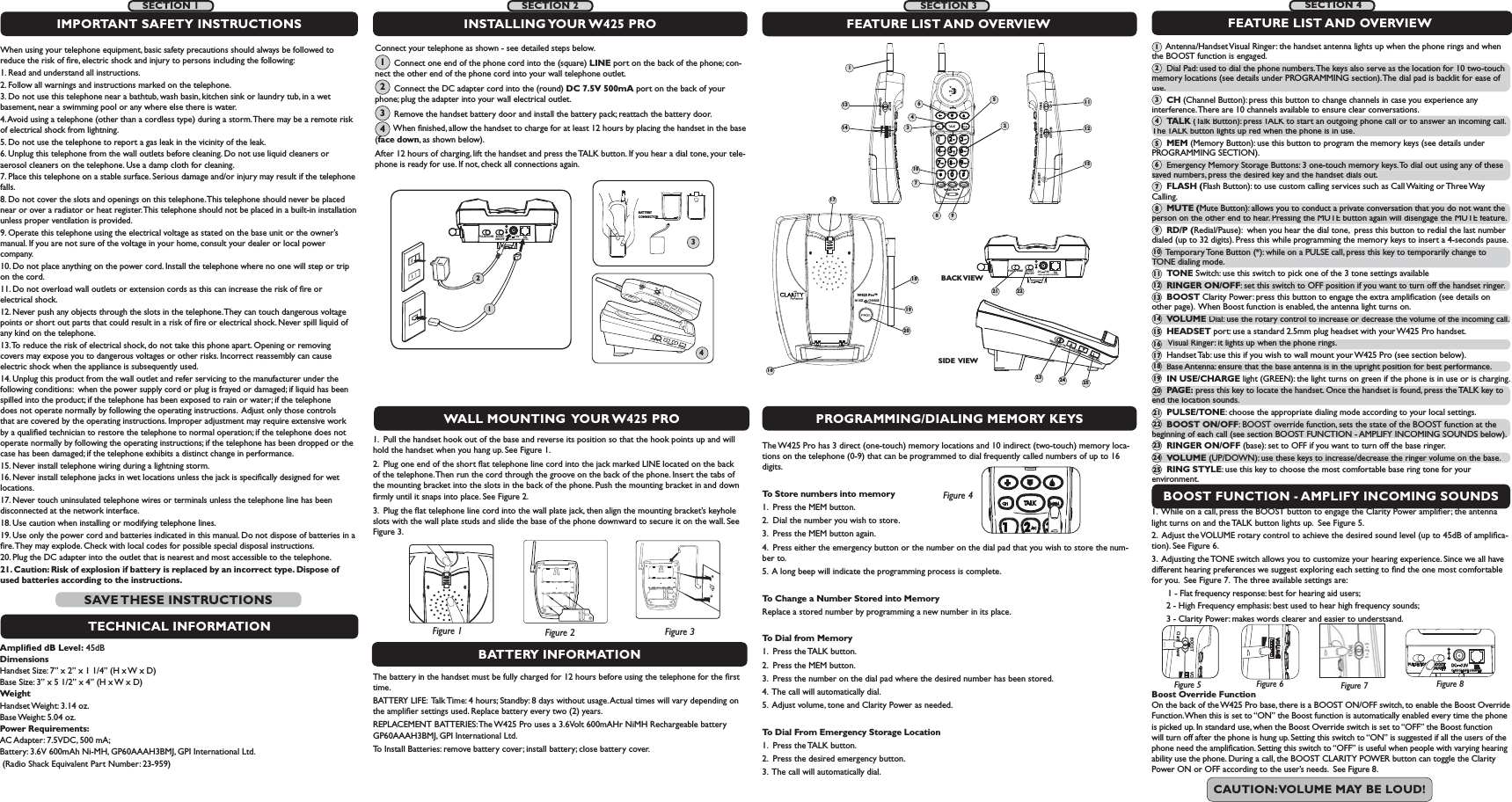IN USE        CHARGEW425 Pro™16181920RINGER  OFF   ONRINGER  OFF   ONVOLUMEVOLUMERING STYLERING STYLETONEssRINGEROFF  ONPROGRAMMING/DIALING MEMORY KEYSBOOST FUNCTION - AMPLIFY INCOMING SOUNDSThe W425 Pro has 3 direct (one-touch) memory locations and 10 indirect (two-touch) memory loca-tions on the telephone (0-9) that can be programmed to dial frequently called numbers of up to 16 digits.To Store numbers into memory1.  Press the MEM button.2.  Dial the number you wish to store.3.  Press the MEM button again.4.  Press either the emergency button or the number on the dial pad that you wish to store the num-ber to.5.  A long beep will indicate the programming process is complete.To Change a Number Stored into MemoryReplace a stored number by programming a new number in its place.To Dial from Memory1.  Press the TALK button.2.  Press the MEM button.3.  Press the number on the dial pad where the desired number has been stored.4.  The call will automatically dial.5.  Adjust volume, tone and Clarity Power as needed.To Dial From Emergency Storage Location1.  Press the TALK button.2.  Press the desired emergency button.3.  The call will automatically dial.1.  While on a call, press the BOOST button to engage the Clarity Power ampliﬁer; the antenna light turns on and the TALK button lights up.  See Figure 5. 2.  Adjust the VOLUME rotary control to achieve the desired sound level (up to 45dB of ampliﬁca-tion). See Figure 6. 3.  Adjusting the TONE switch allows you to customize your hearing experience. Since we all have different hearing preferences we suggest exploring each setting to ﬁnd the one most comfortable for you.  See Figure 7.  The three available settings are:   1 - Flat frequency response: best for hearing aid users;      2 - High Frequency emphasis: best used to hear high frequency sounds;       3 - Clarity Power: makes words clearer and easier to understsand.BOOST VOClarity PowerFigure 5VOLUMEFigure 6Boost Override Function  On the back of the W425 Pro base, there is a BOOST ON/OFF switch, to enable the Boost Override Function. When this is set to “ON” the Boost function is automatically enabled every time the phone is picked up. In standard use, when the Boost Override switch is set to “OFF” the Boost function will turn off after the phone is hung up. Setting this switch to “ON” is suggested if all the users of the phone need the ampliﬁcation. Setting this switch to “OFF” is useful when people with varying hearing ability use the phone. During a call, the BOOST CLARITY POWER button can toggle the Clarity Power ON or OFF according to the user’s needs.  See Figure 8. BOOSTON/OFFPULSE/TONE+-TELCLASS (CLASSE) 2 ADAPTERDC     7.5VFigure 4BATTERY INFORMATIONThe battery in the handset must be fully charged for 12 hours before using the telephone for the ﬁrst time.BATTERY LIFE:  Talk Time: 4 hours; Standby: 8 days without usage. Actual times will vary depending on the ampliﬁer settings used. Replace battery every two (2) years.REPLACEMENT BATTERIES: The W425 Pro uses a 3.6Volt 600mAHr NiMH Rechargeable battery GP60AAAH3BMJ, GPI International Ltd. To Install Batteries: remove battery cover; install battery; close battery cover. 1.  Pull the handset hook out of the base and reverse its position so that the hook points up and will hold the handset when you hang up. See Figure 1.2.  Plug one end of the short ﬂat telephone line cord into the jack marked LINE located on the back of the telephone. Then run the cord through the groove on the back of the phone. Insert the tabs of the mounting bracket into the slots in the back of the phone. Push the mounting bracket in and down ﬁrmly until it snaps into place. See Figure 2. 3.  Plug the ﬂat telephone line cord into the wall plate jack, then align the mounting bracket’s keyhole slots with the wall plate studs and slide the base of the phone downward to secure it on the wall. See Figure 3.FEATURE LIST AND OVERVIEW      Antenna/Handset Visual Ringer: the handset antenna lights up when the phone rings and when the BOOST function is engaged.      Dial Pad: used to dial the phone numbers. The keys also serve as the location for 10 two-touch memory locations (see details under PROGRAMMING section). The dial pad is backlit for ease of use.      CH (Channel Button): press this button to change channels in case you experience any interference. There are 10 channels available to ensure clear conversations.      TALK (Talk Button): press TALK to start an outgoing phone call or to answer an incoming call. The TALK button lights up red when the phone is in use.      MEM (Memory Button): use this button to program the memory keys (see details under PROGRAMMING SECTION).      Emergency Memory Storage Buttons: 3 one-touch memory keys. To dial out using any of these saved numbers, press the desired key and the handset dials out.      FLASH (Flash Button): to use custom calling services such as Call Waiting or Three Way Calling.      MUTE (Mute Button): allows you to conduct a private conversation that you do not want the person on the other end to hear. Pressing the MUTE button again will disengage the MUTE feature.      RD/P (Redial/Pause):  when you hear the dial tone,  press this button to redial the last number dialed (up to 32 digits). Press this while programming the memory keys to insert a 4-seconds pause.      Temporary Tone Button (*): while on a PULSE call, press this key to temporarily change to TONE dialing mode.      TONE Switch: use this switch to pick one of the 3 tone settings available      RINGER ON/OFF: set this switch to OFF position if you want to turn off the handset ringer.      BOOST Clarity Power: press this button to engage the extra ampliﬁcation (see details on      other page).  When Boost function is enabled, the antenna light turns on.      VOLUME Dial: use the rotary control to increase or decrease the volume of the incoming call.       HEADSET port: use a standard 2.5mm plug headset with your W425 Pro handset.       Visual Ringer: it lights up when the phone rings.      Handset Tab: use this if you wish to wall mount your W425 Pro (see section below).      Base Antenna: ensure that the base antenna is in the upright position for best performance.      IN USE/CHARGE light (GREEN): the light turns on green if the phone is in use or is charging.      PAGE: press this key to locate the handset. Once the handset is found, press the TALK key to end the location sounds.      PULSE/TONE: choose the appropriate dialing mode according to your local settings.      BOOST ON/OFF: BOOST override function, sets the state of the BOOST function at the beginning of each call (see section BOOST FUNCTION - AMPLIFY INCOMING SOUNDS below).      RINGER ON/OFF (base): set to OFF if you want to turn off the base ringer.      VOLUME (UP/DOWN): use these keys to increase/decrease the ringer volume on the base.      RING STYLE: use this key to choose the most comfortable base ring tone for your environment.1789SIDE VIEWWALL MOUNTING  YOUR W425 PRO Connect your telephone as shown - see detailed steps below.        Connect one end of the phone cord into the (square) LINE port on the back of the phone; con-nect the other end of the phone cord into your wall telephone outlet.       Connect the DC adapter cord into the (round) DC 7.5V 500mA port on the back of your phone; plug the adapter into your wall electrical outlet.       Remove the handset battery door and install the battery pack; reattach the battery door.       When ﬁnished, allow the handset to charge for at least 12 hours by placing the handset in the base (face down, as shown below).   After 12 hours of charging, lift the handset and press the TALK button. If you hear a dial tone, your tele-phone is ready for use. If not, check all connections again.FEATURE LIST AND OVERVIEWBOOSTON/OFFPULSE/TONECLASS (CLASSE) 2 ADAPTER+-TELDC     7.5VBACK VIEWINSTALLING YOUR W425  PROFigure 2Figure 1 Figure 3BOOSTON/OFFPULSE/TONE+-TELCLASS (CLASSE) 2 ADAPTERDC     7.5V124BATTERY CONNECTOR3W425 Pro™BOOST VOLUMEClarity PowerTONERINGERHEADSETOFF  ON ss1231345610714 121521 22Figure 81234SECTION 2SECTION 3 SECTION 4Figure 711When using your telephone equipment, basic safety precautions should always be followed to reduce the risk of ﬁre, electric shock and injury to persons including the following:1. Read and understand all instructions.2. Follow all warnings and instructions marked on the telephone.3. Do not use this telephone near a bathtub, wash basin, kitchen sink or laundry tub, in a wet basement, near a swimming pool or any where else there is water.4. Avoid using a telephone (other than a cordless type) during a storm. There may be a remote risk of electrical shock from lightning.5. Do not use the telephone to report a gas leak in the vicinity of the leak.6. Unplug this telephone from the wall outlets before cleaning. Do not use liquid cleaners or aerosol cleaners on the telephone. Use a damp cloth for cleaning.7. Place this telephone on a stable surface. Serious damage and/or injury may result if the telephone falls.8. Do not cover the slots and openings on this telephone. This telephone should never be placed near or over a radiator or heat register. This telephone should not be placed in a built-in installation unless proper ventilation is provided.9. Operate this telephone using the electrical voltage as stated on the base unit or the owner’s manual. If you are not sure of the voltage in your home, consult your dealer or local power company.10. Do not place anything on the power cord. Install the telephone where no one will step or trip on the cord.11. Do not overload wall outlets or extension cords as this can increase the risk of ﬁre or electrical shock.12. Never push any objects through the slots in the telephone. They can touch dangerous voltage points or short out parts that could result in a risk of ﬁre or electrical shock. Never spill liquid of any kind on the telephone.13. To reduce the risk of electrical shock, do not take this phone apart. Opening or removing covers may expose you to dangerous voltages or other risks. Incorrect reassembly can cause electric shock when the appliance is subsequently used. 14. Unplug this product from the wall outlet and refer servicing to the manufacturer under the following conditions:  when the power supply cord or plug is frayed or damaged; if liquid has been spilled into the product; if the telephone has been exposed to rain or water; if the telephone does not operate normally by following the operating instructions.  Adjust only those controls that are covered by the operating instructions. Improper adjustment may require extensive work by a qualiﬁed technician to restore the telephone to normal operation; if the telephone does not operate normally by following the operating instructions; if the telephone has been dropped or the case has been damaged; if the telephone exhibits a distinct change in performance.15. Never install telephone wiring during a lightning storm.16. Never install telephone jacks in wet locations unless the jack is speciﬁcally designed for wet locations.17. Never touch uninsulated telephone wires or terminals unless the telephone line has been disconnected at the network interface.18. Use caution when installing or modifying telephone lines.19. Use only the power cord and batteries indicated in this manual. Do not dispose of batteries in a ﬁre. They may explode. Check with local codes for possible special disposal instructions.20. Plug the DC adapter into the outlet that is nearest and most accessible to the telephone.21. Caution: Risk of explosion if battery is replaced by an incorrect type. Dispose of used batteries according to the instructions.IMPORTANT SAFETY INSTRUCTIONSTECHNICAL INFORMATIONAmpliﬁed dB Level: 45dBDimensions Handset Size: 7” x 2” x 1 1/4” (H x W x D)                         Base Size: 3” x 5 1/2” x 4” (H x W x D)WeightHandset Weight: 3.14 oz.Base Weight: 5.04 oz. Power Requirements: AC Adapter: 7.5VDC, 500 mA; Battery: 3.6V 600mAh Ni-MH, GP60AAAH3BMJ, GPI International Ltd.  (Radio Shack Equivalent Part Number: 23-959)SAVE THESE  INSTRUCTIONSCAUTION: VOLUME MAY BE LOUD!SECTION 1      Dial Pad: used to dial the phone numbers. The keys also serve as the location for 10 two-touch memory locations (see details under PROGRAMMING section). The  dial pad is backlit for ease of use.2TALK (Talk Button): press TALK to start an outgoing phone call or to answer an incoming call. KThe TALK button lights up red when the phone is in use.4      Emergency Memory Storage Buttons: 3 one-touch memory keys. To dial out using any of these saved numbers, press the desired key and the handset dials out.6MUTE (Mute Button): allows you to conduct a private conversation that you do not want the person on the other end to hear. Pressing the MUTE button again will disengage the MUTE feature.8      Temporary Tone Button (*): while on a PULSE call, press this key to temporarily change to TONE dialing mode.10RINGER ON/OFF: set this switch to OFF position if you want to turn off the handset ringer.12VOLUME Dial: use the rotary control to increase or decrease the volume of the incoming call. 14       Visual Ringer: it lights up when the phone rings.16      Base Antenna: ensure that the base antenna is in the upright position for best performance.18PAGE: press this key to locate the handset. Once the handset is found, press the TALK key to end the location sounds.20BOOST ON/OFF: BOOST override function, sets the state of the BOOST function at thebeginning of each call (see section BOOST FUNCTION - AMPLIFY INCOMING SOUNDS below).22VOLUME (UP/DOWN): use these keys to increase/decrease the ringer volume on the base.24135791113151719212325RINGER OFF  ONVOLUMERING STYLE23 24 25