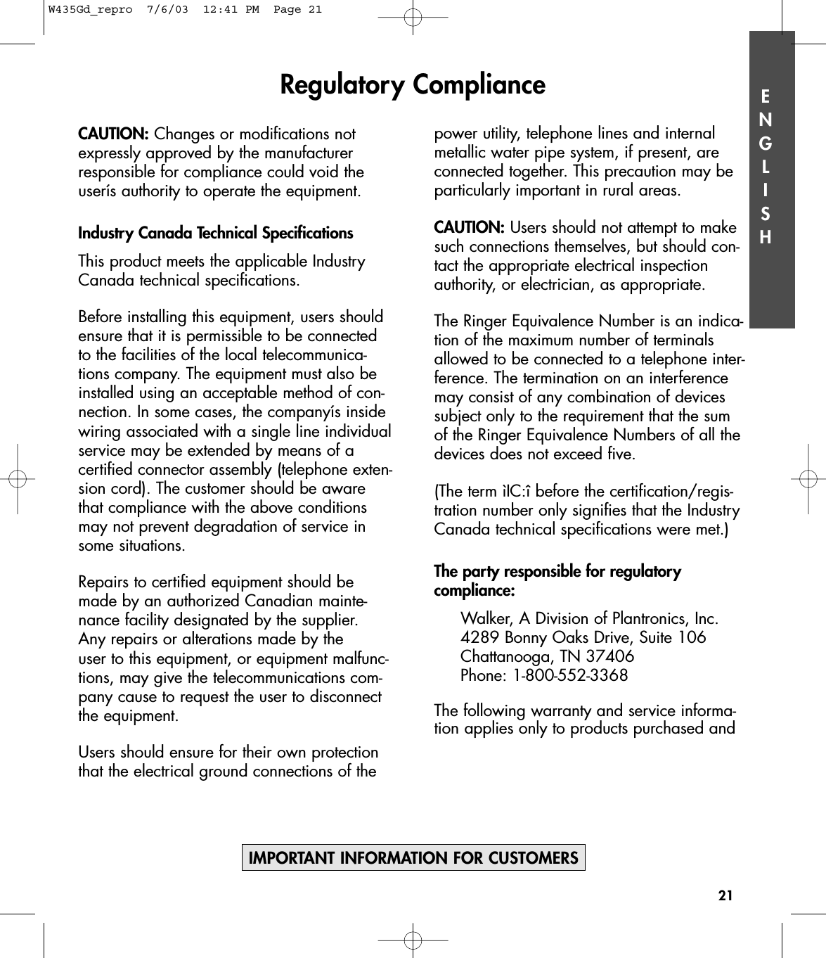 ENGLISHCAUTION: Changes or modifications notexpressly approved by the manufacturerresponsible for compliance could void theuserís authority to operate the equipment.Industry Canada Technical SpecificationsThis product meets the applicable IndustryCanada technical specifications.Before installing this equipment, users shouldensure that it is permissible to be connectedto the facilities of the local telecommunica-tions company. The equipment must also beinstalled using an acceptable method of con-nection. In some cases, the companyís insidewiring associated with a single line individualservice may be extended by means of a certified connector assembly (telephone exten-sion cord). The customer should be awarethat compliance with the above conditionsmay not prevent degradation of service insome situations.Repairs to certified equipment should bemade by an authorized Canadian mainte-nance facility designated by the supplier. Any repairs or alterations made by the user to this equipment, or equipment malfunc-tions, may give the telecommunications com-pany cause to request the user to disconnectthe equipment.Users should ensure for their own protectionthat the electrical ground connections of thepower utility, telephone lines and internalmetallic water pipe system, if present, areconnected together. This precaution may beparticularly important in rural areas.CAUTION: Users should not attempt to makesuch connections themselves, but should con-tact the appropriate electrical inspectionauthority, or electrician, as appropriate.The Ringer Equivalence Number is an indica-tion of the maximum number of terminalsallowed to be connected to a telephone inter-ference. The termination on an interferencemay consist of any combination of devicessubject only to the requirement that the sumof the Ringer Equivalence Numbers of all thedevices does not exceed five.(The term ìIC:î before the certification/regis-tration number only signifies that the IndustryCanada technical specifications were met.)The party responsible for regulatory compliance:Walker, A Division of Plantronics, Inc.4289 Bonny Oaks Drive, Suite 106  Chattanooga, TN 37406Phone: 1-800-552-3368The following warranty and service informa-tion applies only to products purchased andRegulatory Compliance21IMPORTANT INFORMATION FOR CUSTOMERSW435Gd_repro  7/6/03  12:41 PM  Page 21