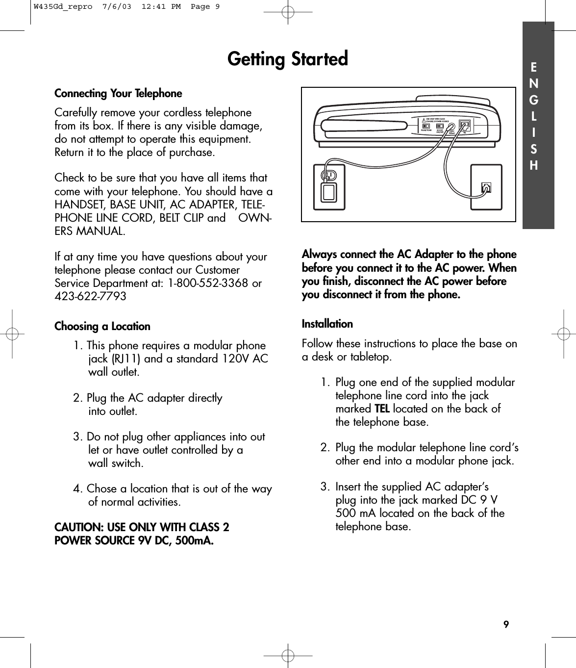 ENGLISHConnecting Your TelephoneCarefully remove your cordless telephonefrom its box. If there is any visible damage,do not attempt to operate this equipment.Return it to the place of purchase.Check to be sure that you have all items thatcome with your telephone. You should have aHANDSET, BASE UNIT, AC ADAPTER, TELE-PHONE LINE CORD, BELT CLIP and  OWN-ERS MANUAL.If at any time you have questions about yourtelephone please contact our CustomerService Department at: 1-800-552-3368 or423-622-7793Choosing a Location1. This phone requires a modular phone jack (RJ11) and a standard 120V AC wall outlet.2. Plug the AC adapter directly into outlet. 3. Do not plug other appliances into outlet or have outlet controlled by a wall switch.4. Chose a location that is out of the wayof normal activities.CAUTION: USE ONLY WITH CLASS 2 POWER SOURCE 9V DC, 500mA.Always connect the AC Adapter to the phonebefore you connect it to the AC power. Whenyou finish, disconnect the AC power beforeyou disconnect it from the phone.InstallationFollow these instructions to place the base ona desk or tabletop.1. Plug one end of the supplied modular telephone line cord into the jack marked TEL located on the back of the telephone base.2. Plug the modular telephone line cord’sother end into a modular phone jack.3. Insert the supplied AC adapter’s plug into the jack marked DC 9 V 500 mA located on the back of the telephone base.Getting Started9PULSE/TONE BOOST ON/OFF 9VDC 500mA TEL!USE ONLY WITH CLASS  (CLASSE) 2 POWER SOURCEW435Gd_repro  7/6/03  12:41 PM  Page 9