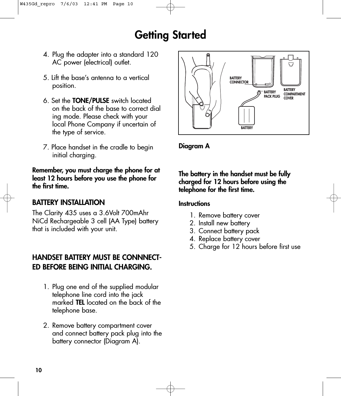 BATTERY CONNECTORBATTERY PACK PLUGBATTERYBATTERY COMPARTMENTCOVERDiagram AThe battery in the handset must be fullycharged for 12 hours before using the telephone for the first time. Instructions1. Remove battery cover2. Install new battery3. Connect battery pack4. Replace battery cover 5. Charge for 12 hours before first use104. Plug the adapter into a standard 120 AC power (electrical) outlet. 5. Lift the base’s antenna to a vertical position.6. Set the TONE/PULSE switch located on the back of the base to correct dialing mode. Please check with your local Phone Company if uncertain of the type of service. 7. Place handset in the cradle to begin initial charging. Remember, you must charge the phone for atleast 12 hours before you use the phone forthe first time.BATTERY INSTALLATIONThe Clarity 435 uses a 3.6Volt 700mAhrNiCd Rechargeable 3 cell (AA Type) batterythat is included with your unit. HANDSET BATTERY MUST BE CONNNECT-ED BEFORE BEING INITIAL CHARGING.1. Plug one end of the supplied modular telephone line cord into the jack marked TEL located on the back of thetelephone base.2. Remove battery compartment cover and connect battery pack plug into thebattery connector (Diagram A).Getting StartedW435Gd_repro  7/6/03  12:41 PM  Page 10