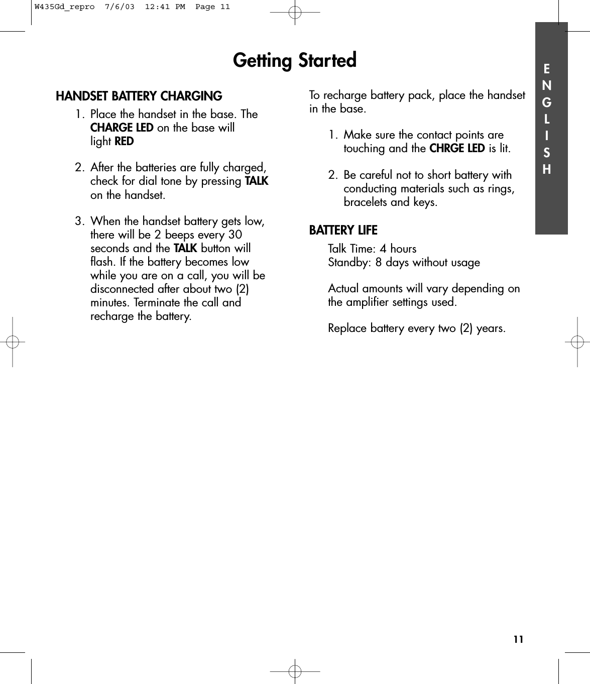ENGLISHHANDSET BATTERY CHARGING1. Place the handset in the base. The CHARGE LED on the base will light RED2. After the batteries are fully charged, check for dial tone by pressing TALKon the handset.3. When the handset battery gets low, there will be 2 beeps every 30 seconds and the TALK button will flash. If the battery becomes low while you are on a call, you will be disconnected after about two (2) minutes. Terminate the call and recharge the battery. Getting Started11To recharge battery pack, place the handsetin the base. 1. Make sure the contact points are touching and the CHRGE LED is lit.2. Be careful not to short battery with conducting materials such as rings, bracelets and keys.BATTERY LIFETalk Time: 4 hoursStandby: 8 days without usageActual amounts will vary depending on the amplifier settings used.Replace battery every two (2) years. W435Gd_repro  7/6/03  12:41 PM  Page 11