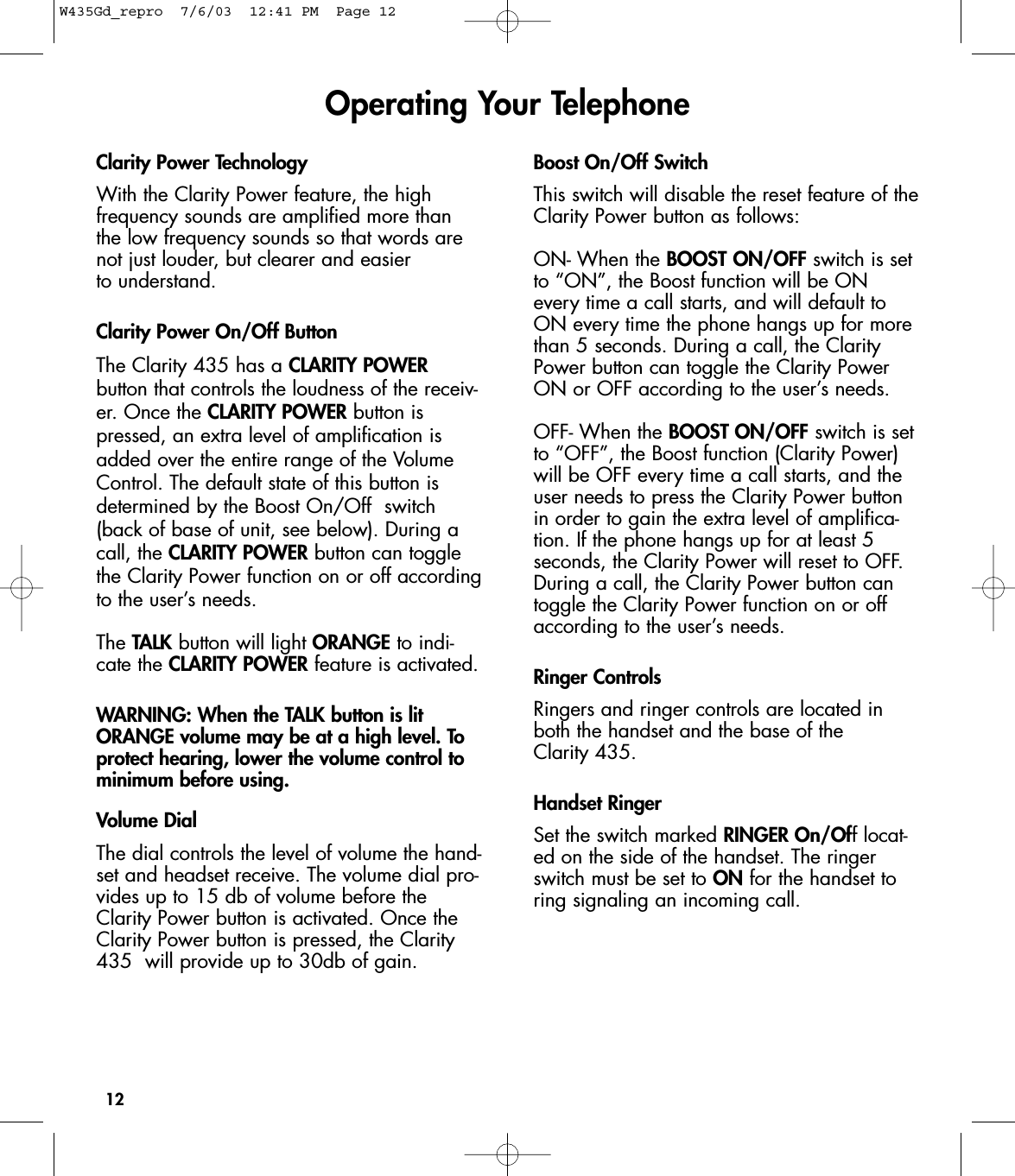 12Clarity Power TechnologyWith the Clarity Power feature, the high frequency sounds are amplified more than the low frequency sounds so that words arenot just louder, but clearer and easier to understand.   Clarity Power On/Off ButtonThe Clarity 435 has a CLARITY POWERbutton that controls the loudness of the receiv-er. Once the CLARITY POWER button ispressed, an extra level of amplification isadded over the entire range of the VolumeControl. The default state of this button isdetermined by the Boost On/Off  switch(back of base of unit, see below). During acall, the CLARITY POWER button can togglethe Clarity Power function on or off accordingto the user’s needs.The TALK button will light ORANGE to indi-cate the CLARITY POWER feature is activated.WARNING: When the TALK button is litORANGE volume may be at a high level. Toprotect hearing, lower the volume control tominimum before using.Volume DialThe dial controls the level of volume the hand-set and headset receive. The volume dial pro-vides up to 15 db of volume before theClarity Power button is activated. Once theClarity Power button is pressed, the Clarity435  will provide up to 30db of gain. Boost On/Off SwitchThis switch will disable the reset feature of theClarity Power button as follows:ON- When the BOOST ON/OFF switch is setto “ON”, the Boost function will be ONevery time a call starts, and will default toON every time the phone hangs up for morethan 5 seconds. During a call, the ClarityPower button can toggle the Clarity PowerON or OFF according to the user’s needs.OFF- When the BOOST ON/OFF switch is setto “OFF”, the Boost function (Clarity Power)will be OFF every time a call starts, and theuser needs to press the Clarity Power buttonin order to gain the extra level of amplifica-tion. If the phone hangs up for at least 5 seconds, the Clarity Power will reset to OFF.During a call, the Clarity Power button cantoggle the Clarity Power function on or offaccording to the user’s needs.Ringer ControlsRingers and ringer controls are located inboth the handset and the base of the Clarity 435. Handset RingerSet the switch marked RINGER On/Off locat-ed on the side of the handset. The ringerswitch must be set to ON for the handset toring signaling an incoming call.Operating Your TelephoneW435Gd_repro  7/6/03  12:41 PM  Page 12