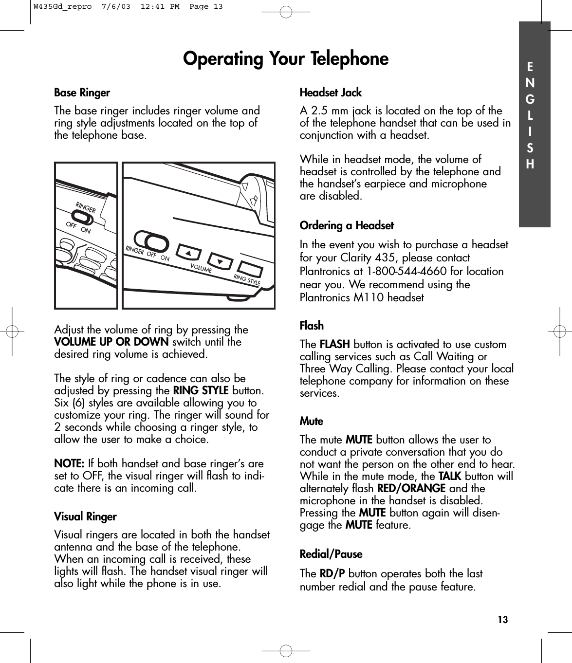 ENGLISHBase RingerThe base ringer includes ringer volume andring style adjustments located on the top ofthe telephone base.   Adjust the volume of ring by pressing the VOLUME UP OR DOWN switch until thedesired ring volume is achieved. The style of ring or cadence can also beadjusted by pressing the RING STYLE button.Six (6) styles are available allowing you tocustomize your ring. The ringer will sound for2 seconds while choosing a ringer style, toallow the user to make a choice.NOTE: If both handset and base ringer’s areset to OFF, the visual ringer will flash to indi-cate there is an incoming call.Visual RingerVisual ringers are located in both the handsetantenna and the base of the telephone.When an incoming call is received, theselights will flash. The handset visual ringer willalso light while the phone is in use. Headset JackA 2.5 mm jack is located on the top of the of the telephone handset that can be used inconjunction with a headset. While in headset mode, the volume of headset is controlled by the telephone andthe handset’s earpiece and microphone are disabled.Ordering a HeadsetIn the event you wish to purchase a headsetfor your Clarity 435, please contactPlantronics at 1-800-544-4660 for locationnear you. We recommend using thePlantronics M110 headsetFlashThe FLASH button is activated to use customcalling services such as Call Waiting orThree Way Calling. Please contact your localtelephone company for information on theseservices. Mute The mute MUTE button allows the user to conduct a private conversation that you donot want the person on the other end to hear.While in the mute mode, the TALK button willalternately flash RED/ORANGE and themicrophone in the handset is disabled.Pressing the MUTE button again will disen-gage the MUTE feature. Redial/Pause The RD/P button operates both the last number redial and the pause feature.Operating Your Telephone13RINGEROFF   ONOFF   ONW435Gd_repro  7/6/03  12:41 PM  Page 13